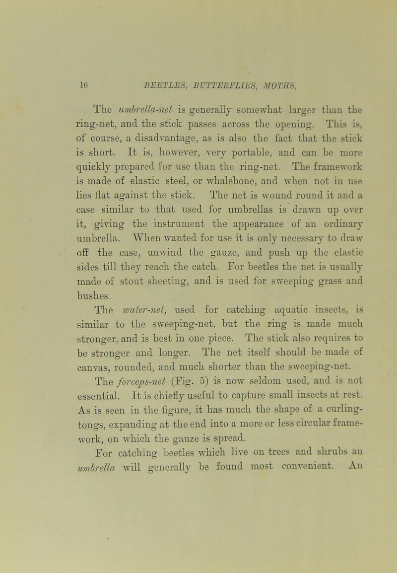 The umbrella-net is generally somewhat larger than the ring-net, and the stick passes across the opening. This is, of course, a disadvantage, as is also the fact that the stick is short. It is, however, very portable, and can be more quickly prepared for use than the ring-net. The framework is made of elastic steel, or whalebone, and when not in use lies flat against the stick. The net is wound round it and a case similar to that used for umbrellas is drawn up over it, giving the instrument the appearance of an ordinary umbrella. When wanted for use it is only necessary to draw off the case, unwind the gauze, and push up the elastic sides till they reach the catch. For beetles the net is usually made of stout sheeting, and is used for sweeping grass and bushes. The ivater-net, used for catching aquatic insects, is similar to the sweeping-net, but the ring is made much stronger, and is best in one piece. The stick also requires to be stronger and longer. The net itself should be made of canvas, rounded, and much shorter than the sweeping-net. The forceps-net (Fig. 5) is now seldom used, and is not essential. It is chiefly useful to capture small insects at rest. As is seen in the figure, it has much the shape of a curling- tongs, expanding at the end into a more or less circular frame- work, on which the gauze is spread. For catching beetles which live on trees and shrubs au umbrella will generally be found most convenient. An