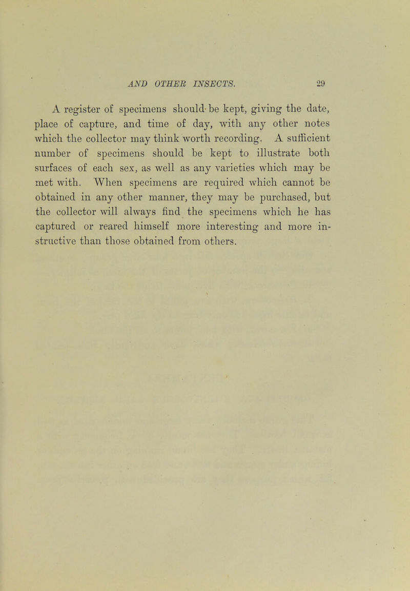 A register of specimens should- be kept, giving the date, place of capture, and time of day, with any other notes which the collector may think worth recording. A sufficient number of specimens should be kept to illustrate both surfaces of each sex, as well as any varieties which may be met with. When specimens are required which cannot be obtained in any other manner, they may be purchased, but the collector will always find the specimens which he has captured or reared himself more interesting and more in- structive than those obtained from others.