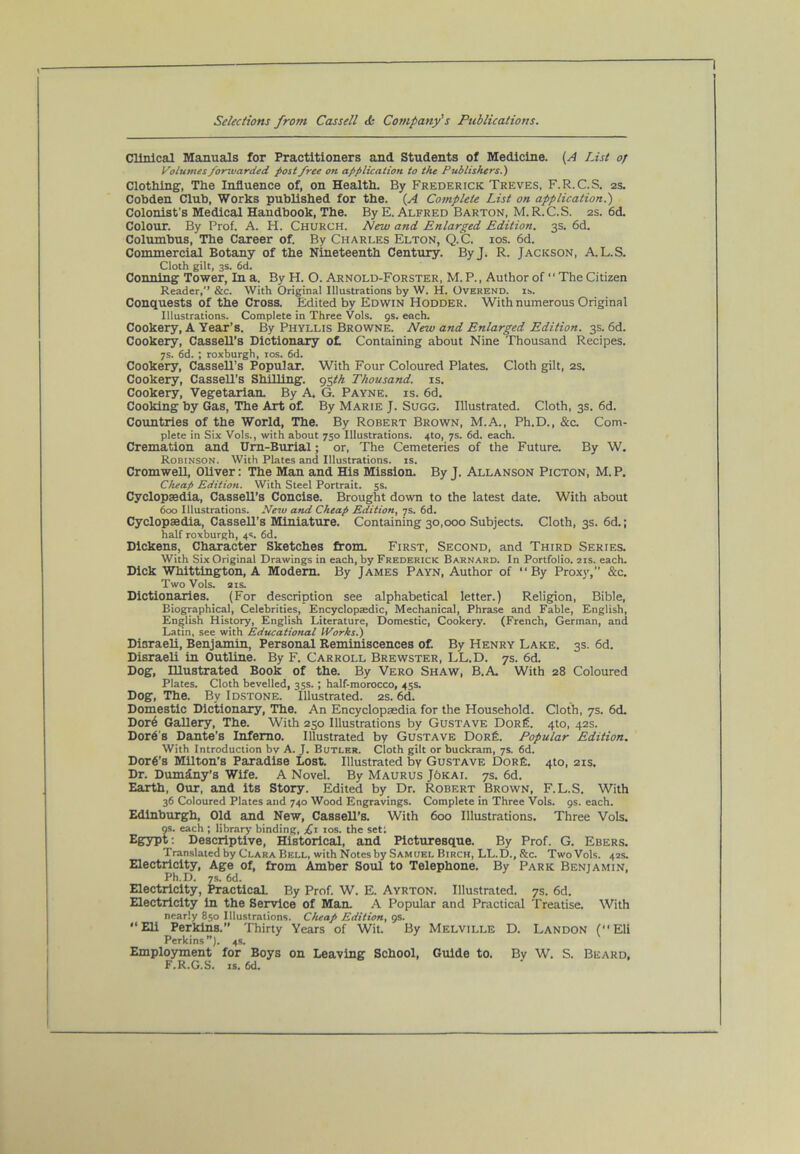 Clinical Majiuals for Practitioners and Students of Medicine. List of Volumes forwarded post free on application to the Publishers.) Clothing’, The Influence of, on Health. By Frederick Treves, F.R.C.S. 2s. Cobden Club, Works published for the. (A Complete List on application.) Colonist's Medical Handbook, The. By E. Alfred Barton, M.R.C.S. 2s. 6d. Colour. By Prof. A. H. Church. New and Enlarged Edition. 3s. 6d. Col'umbus, The Career of. By Charles Elton, Q.C. ios. 6d. Commercial Botany of the Nineteenth Century. ByJ. R. Jackson, A.L.S. Cloth gilt, 3s. 6d. Conning To’wer, In a. By H. O. Arnold-Forster, M. P., Author of “ The Citizen Reader,” &c. With Original Illustrations by W. H. Overend. is. Conquests of the Cross. Edited by Edwin Hodder. With numerous Original Illustrations. Complete in Three Vols. gs. each. Cookery, A Year’s. By Phyllis Browne. New and Enlarged Edition. 3s. 6d. Cookery, Cassell’s Dictionary ot Containing about Nine Thousand Recipes. 7s. 6d. ; roxburgh, los. 6d. Cookery, Cassell’s Popular. With Four Coloured Plates. Cloth gilt, 2s. Cookery, Cassell’s ShUUng. <^%th Thousand, is. Cookery, Vegetarian. By A. G. Payne, is. 6d. Cooking by Gas, ’The Art o£ By Marie J. Sugg. Illustrated. Cloth, 3s. 6d. Countries of the World, The. By Robert Brown, M.A., Ph.D., &c. Com- plete in Six Vols., with about 750 Illustrations. 4to, 7s. 6d. each. Cremation and Urn-Burial; or. The Cemeteries of the Future. By W. Robinson. With Plates and Illustrations, is. Cromwell, Oliver: The Man and His Mission. By J. Allanson Picton, M. P. Cheap Edition. With Steel Portrait. 5s. Cyclopaedia, Cassell’s Concise. Brought down to the latest date. With about 600 Illustrations. New and Cheap Edition, 7s. 6d. Cyclopaedia, Cassell’s Miniature. Containing 30,000 Subjects. Cloth, 3s. 6d.; half roxburgh, 4s, 6d. Dickens, Character Sketches from. First, Second, and Third Series. With Six Original Drawings in each, by Frederick Barnard. In Portfolio. 21s. each. Dick Whittington, A Modem. By James Payn, Author of “By Proxy,” &c. Two Vols. 21S. Dictionaries. (For description see alphabetical letter.) Religion, Bible, Biographical, Celebrities, Encyclopaedic, Mechanical, Phrase and Fable, English, English History, English Literature, Domestic, Cookery. (French, German, and Latin, see with Educational iVorks.) Disraeli, Benjamin, Personal Reminiscences of. By Henry Lake. 3s. 6d. Disraeli in Outline. By F. Carroll Brewster, LL.D. 7s. 6d. Dog, Illustrated Book of the. By Vero Shaw, B.A. With 28 Coloured Plates. Cloth bevelled, 35s.; half-morocco, 45s. Dog, The. By Idstone. Illustrated. 2s. 6d. Domestic Dictionary, The. An Encyclopaedia for the Household. Cloth, 7s. 6d. Dor6 Gallery, The. With 250 Illustrations by Gustave DorS. 4to, 42s. Dor6's Dante’s Inferno. Illustrated by Gustave DoRfe. Popular Edition. With Introduction bv A. J. Butler. Cloth gilt or buckram, 7s. 6d. Dor§’s Milton’S Paradise Lost. Illustrated by Gustave DorE. 4to, 21s. Dr. Dumdny’s Wife. A Novel. By Maurus J6kai. 7s. 6d. Earth, Our, and its Story. Edited by Dr. Robert Brown, F.L.S. With 36 Coloured Plates and 740 Wood Engravings. Complete in Three 'Vols. gs. each. Edinburgh, Old and New, Cassell’s. With 600 Illustrations. Three Vols. gs. each ; library binding, los. the set; Egypt: Descriptive, Historical, and Picturesque. By Prof. G. Ebers. Translated by Clara Bell, with Notes by Sam uel Birch, LL. D., &c. Two Vols. 42s. Electricity, Age of, from Amber Soul to Telephone. By Park Benjamin, Ph.D. 7s. 6d. Electricity, Practical By Prof. W. E. Ayrton. Illustrated. 7s. 6d. Electricity in the Service of Man. A Popular and Practical Treatise. With nearly 850 Illustrations. Cheap Edition, gs. “Eli Perkins.” Thirty Years of Wit. By Melville D. Landon (“Eli Perkins”), 4s. Employment for Boys on Leaving School, Guide to. Bv W, S. Beard, F.R.G.S. IS. 6d.