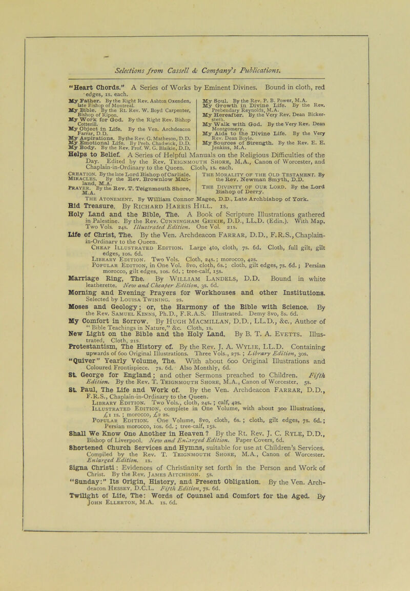 \ Heart Chords.” A Series of Works by Eminent Divines. edges, IS. each. Bound in cloth, red My Soul. By the Rev. P. B. Power, M.A. My Growth in Divine Xtife. By the Rev. Prebendary Reynolds, M.A. My Sereafter. By the Very Rev. Dean Bicker* steth. My Walk with God. By the Very Rev. Dean Montgomery. My Aids to the Divine Life. By the Very Rev. Dean Boyle. My Sources of Strengfth. By the Rev. E. E. Jenkins, M.A. Helps to Belief. A Series of Helpful Manuals on the Religious Difficulties of the Day. Edited by the Rev. Teignmouth Shore, M.A., Canon of Worcester, and Chaplain-in-Ordinary to the Queen. Cloth, is. each. My Father, By the Right Rev. Ashton Oxenden, late Bishop of Montreal. My Bible. By the Rt. Rev. W. Boyd Carpenter, Bishop of Ripon. My Work for God. By the Right Rev. Bishop Cotterill. My Object in Life. By the Ven. Archdeacon Farrar, D.D. My Aspirations. By the Rev. G. Matheson, D.D. My Emotional Xdfe. By Preb. Chadwick, D.D. My Body. By the Rev. Prof. W. G. Blaikie, D.D. Creation. By the late Lord Bishop of Carlisle. Miracles. By the Kev. Brownlow Mait- land, M.A. Prayer. By the Bev. T. Teignmouth Shore, M.A. The Morality of the Old Testament. By the Rev. Newman Smyth, D.D. THE Divinity of Our Lord. By the Lord Bishop of Derry. The Atonement. By William Connor Magee, D.D., Late Archbishop of York. Hid Treasure. By Richard Harris Hill. is. Holy Land and the Bible, The. A Book of Scripture Illustrations gathered in Palestine. By the Rev. Cunningham Geikie, D.D., LL.D. (Edin.). With Map. Two Vols. 24s. Illustrated Edition. One Vol. 2is. Life of Christ, The. By the Ven. Archdeacon Farrar, D.D., F.R.S.,Chaplain- in-Ordinarv to the Queen. Cheap Illustrated Edition. Large 4to, cloth, 7s. 6d. Cloth, full gilt, gilt edges, los. 6d. Library Edition. Two Vols. Cloth, 24s.; morocco, 42s. Popular Edition, in One Vol. 8vo, cloth, 6s.; cloth, gilt edges, 7s. 6d.; Persian morocco, gilt edges, los. 6d.; tree-calf, 15s. Marriage Ring, The. By William Landels, D.D. Bound in white leatherette. New and Cheaper Edition. 3s. 6d. Morning and Evening Prayers for Workhouses and other Institutions. Selected by Louisa Twining. 2s. Moses and Geology; or, the Harmony of the Bible with Science. By the Rev. Samuel Kinns, Ph.D., F.R.A.S. Illustrated. Demy 8vo, 8s. 6d. My Comfort in Sorrow. By Hugh Macmillan, D.D., LL.D., &c.. Author of “ Bible Teachings in Nature,” &c. Cloth, is. New Light on the Bible and the Holy Land. By B. T. A. Fvetts. Illus- trated. Cloth, 21s. Protestantism, The History of. By the Rev. J. A. Wylie, LL.D. Containing upwards of 600 Original Illustrations. Three Vols., 27s.; Library Edition^ 30s. “Quiver” Yearly Volume, The. With about 600 Original Illustrations and Coloured Frontispiece. 7s. 6d. Also Monthly, 6d. St. George for England; and other Sermons preached to Children. Fifth Edition. By the Rev. T. Teignmouth Shore, M.A., Canon of Worcester, 55. St. Paul, The Life and Work of. By the Ven. Archdeacon Farrar, D.D., F.R.S., Chaplain-in-Ordinary to the Queen. Library Edition. Two Vols., cloth, 24s.; calf, 42s. Illustrated Edition, complete in One Volume, with about 300 Illustrations, ;£i IS. ; morocco, ,^2 2s. Popular Edition. One Volume, 8vo, cloth, 6s. ; cloth, gilt edges, 7s. 6d.; Persian morocco, los. 6d.; tree-calf, 15s. Shall We Know One Another In Heaven ? By the Rt. Rev. J. C. Ryle, D.D., Bishop of Liverpool. New and Enlarged Edition. Paper Covers, 6d. Shortened Church Services and Hymns, suitable for use at Children’s Services. Compiled by the Rev. T. Teignmouth Shore, M.A, Canon of Worcester. Enlarged Edition. 13. Slgna Christl: Fvidences of Christianity set forth in the Person and Work of Christ. By the Rev. James Aitchison. ss. “Sunday:” Its Origin, History, and Present Obligation. By the Ven. Arch- deacon Hessey, D.C. L. Fijth Edition^ 7s. 6d. Twilight ol Llie, The: Words of Counsel and Comfort for the Aged. By John Ellerton, M.A. is. 6d.