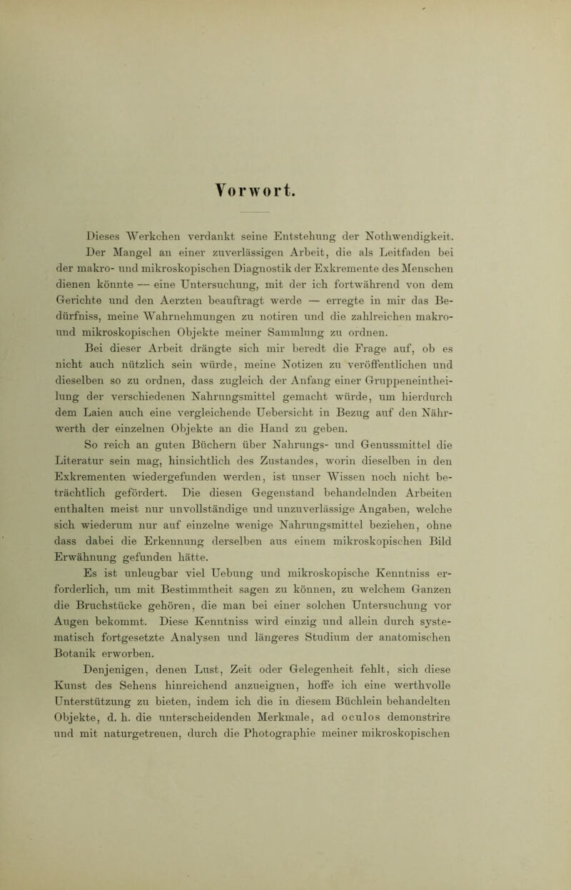 Vorwort. Dieses Werkchen verdankt seine Entstehung der Nothwendigkeit. Der Mangel an einer zuverlässigen Arbeit, die als Leitfaden bei der makro- und mikroskopischen Diagnostik der Exkremente des Menschen dienen könnte — eine Untersuchung, mit der ich fortwährend von dem Gerichte und den Aerzten beauftragt werde — erregte in mir das Be- diirfniss, meine Wahrnehmungen zu notiren und die zahlreichen makro- und mikroskopischen Objekte meiner Sammlung zu ordnen. Bei dieser Arbeit drängte sich mir beredt die Frage auf, ob es nicht auch nützlich sein würde, meine Notizen zu veröffentlichen und dieselben so zu ordnen, dass zugleich der Anfang einer Gruppeneinthei- lung der verschiedenen Nahrungsmittel gemacht würde, um hierdurch dem Laien auch eine vergleichende Uebersicht in Bezug auf den Nähr- werth der einzelnen Objekte an die Hand zu geben. So reich an guten Büchern über Nahrungs- und Genussmittel die Literatur sein mag, hinsichtlich des Zustandes, worin dieselben in den Exkrementen wiedergefunden werden, ist unser Wissen noch nicht be- trächtlich gefördert. Die diesen Gegenstand behandelnden Arbeiten enthalten meist nur unvollständige und unzuverlässige Angaben, welche sich wiederum nur auf einzelne wenige Nahrungsmittel beziehen, ohne dass dabei die Erkennung derselben aus einem mikroskopischen Bild Erwähnung gefunden hätte. Es ist unleugbar viel Uebung und mikroskopische Ixenntniss er- forderlich, um mit Bestimmtheit sagen zu können, zu welchem Ganzen die Bruchstücke gehören, die man bei einer solchen Untersuchung vor Aiigen bekommt. Diese Kenntniss wird einzig und allein durch syste- matisch fortgesetzte Analysen und längeres Studium der anatomischen Botanik erworben. Denjenigen, denen Lust, Zeit oder Gelegenheit fehlt, sich diese Kunst des Sehens hinreichend anzueignen, hoffe ich eine werthvolle Unterstützung zu bieten, indem ich die in diesem Büchlein behandelten Objekte, d. h. die unterscheidenden Merkmale, ad oculos demonstrire und mit naturgetreuen, durch die Photographie meiner mikroskopischen