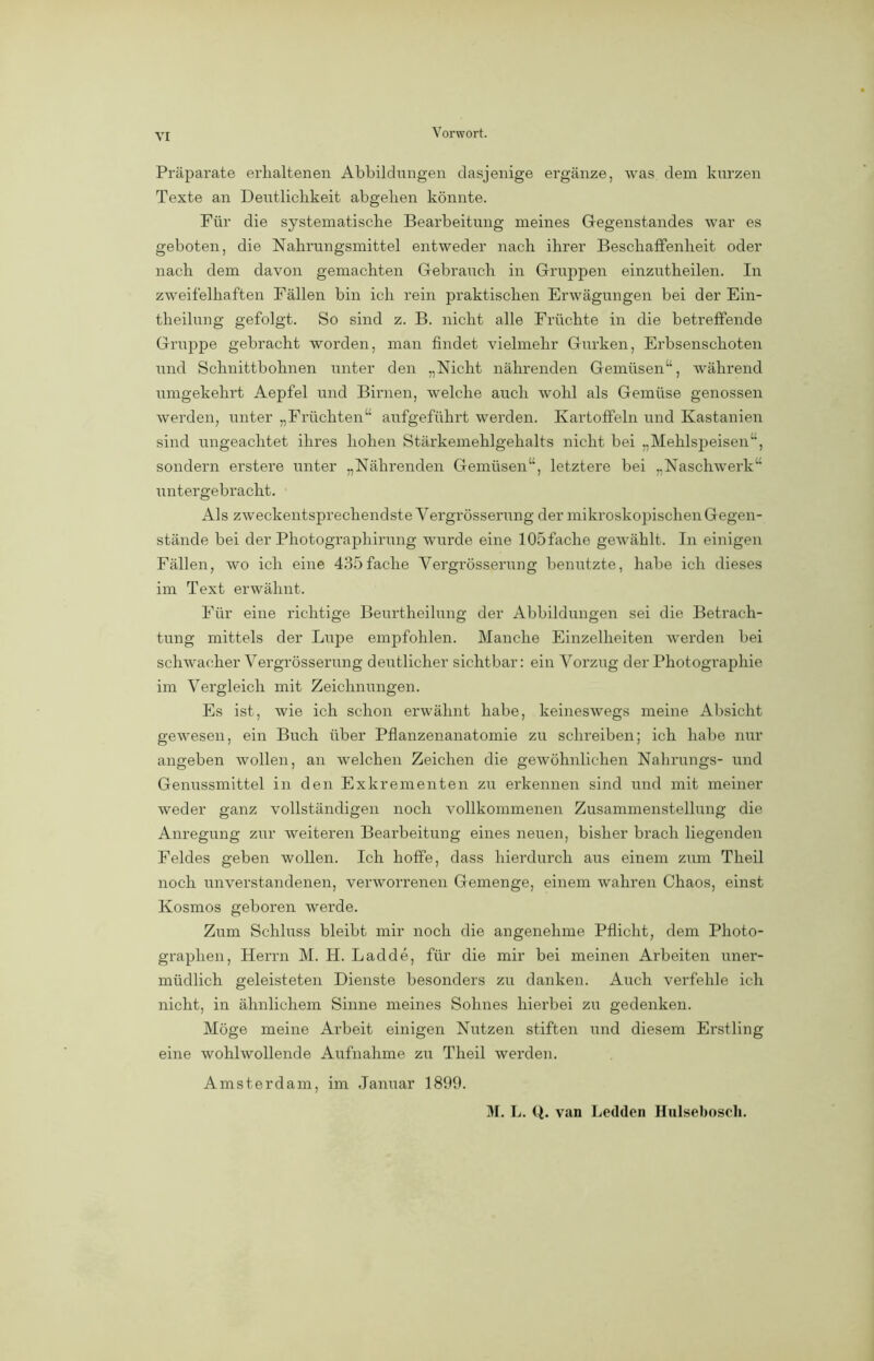 Präparate erhaltenen Abbildungen dasjenige ergänze, was dem kurzen Texte an Deutlichkeit abgehen könnte. Für die systematische Bearbeitung meines Gegenstandes war es geboten, die Nahrungsmittel entweder nach ihrer Beschaffenheit oder nach dem davon gemachten Gebrauch in Gruppen einzutheilen. In zweifelhaften Fällen bin ich rein praktischen Erwägungen bei der Ein- theilung gefolgt. So sind z. B. nicht alle Früchte in die betreffende Gruppe gebracht worden, man findet vielmehr Gurken, Erbsenschoten und Schnittbohnen unter den „Nicht nährenden Gemüsen“, während umgekehrt Aepfel und Birnen, welche auch wohl als Gemüse genossen werden, unter „Früchten“ aufgeführt werden. Kartoffeln und Kastanien sind ungeachtet ihres hohen Stärkemehlgehalts nicht bei „Mehlspeisen“, sondern erstere unter „Nährenden Gemüsen“, letztere bei „Naschwerk“ untergebracht. Als zweckentsprechendste Yergrösserung der mikroskopischen Gegen- stände bei der Photographirung wurde eine lOöfache gewählt. In einigen Fällen, wo ich eine 435fache Vergrösserung benutzte, habe ich dieses im Text erwähnt. Für eine richtige Beurtheilung der Abbildungen sei die Betrach- tung mittels der Lupe empfohlen. Manche Einzelheiten werden bei schwacher Vergrösserung deutlicher sichtbar: ein Vorzug der Photographie im Vergleich mit Zeichnungen. Es ist, wie ich schon erwähnt habe, keineswegs meine Absicht gewesen, ein Buch über Pflanzenanatomie zu schreiben; ich habe nur angeben wollen, an welchen Zeichen die gewöhnlichen Nahrungs- und Genussmittel in den Exkrementen zu erkennen sind und mit meiner weder ganz vollständigen noch vollkommenen Zusammenstellung die Anregung zur weiteren Bearbeitung eines neuen, bisher brach liegenden Feldes geben wollen. Ich hoffe, dass hierdurch aus einem zum Theil noch unverstandenen, verworrenen Gemenge, einem wahren Chaos, einst Kosmos geboren werde. Zum Schluss bleibt mir noch die angenehme Pflicht, dem Photo- graphen, Herrn M. H. Ladde, für die mir bei meinen Arbeiten uner- müdlich geleisteten Dienste besonders zu danken. Auch verfehle ich nicht, in ähnlichem Sinne meines Sohnes hierbei zu gedenken. Möge meine Arbeit einigen Nutzen stiften und diesem Erstling eine wohlwollende Aufnahme zu Theil werden. Amsterdam, im Januar 1899. M. L. Q. van Ledden Hulsebosch.