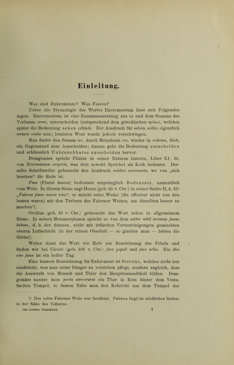 Einleitung. Was sind Exkremente? Was Faeces? Ueber die Etymologie des Wortes Excrementum lässt sich Folgendes sagen. Excrementum ist eine Zusammensetzung aus ex und dem Stamme des Verbums cerno, unterscheiden (entsprechend dem griechischen xpivw), welches später die Bedeutung sehen erhielt. Der Ausdruck für sehen sollte eigentlich cernere oculis sein; letzteres Wort wurde jedoch verschwiegen. Man findet den Stamm cer, durch Metathesis cre, wieder in cribrum, Sieb, ein Gegenstand zum Ausscheiden; daraus geht die Bedeutung ausscheiden und schliesslich Unbrauchbares ausscheiden hervor. Demgemäss spricht Plinius in seiner Naturae historia, Liber XI, 2G, von Excrementum corporis, was dort sowohl Speichel als Koth bedeutet. Der- selbe Schriftsteller gebraucht den Ausdruck reddere excrementa, wo von „sich brechen“ die Rede ist. Faex (Plural faeces) bedeutete ursprünglich Bodensatz, namentlich vom Wein. In diesem Sinne sagt Horaz (geb. 65 v. Chr.) in seiner Satire II, 4, 55 = „Falerna faece miscet vinaer mischt seine Weine (die offenbar nicht von den besten waren) mit den Trebern des Falerner Weines, um dieselben besser zu machen1). Ovidius (geb. 43 v. Chr.) gebraucht das Wort schon in allgemeinem Sinne. In seinen Metamorphosen spricht er von dem aether nihil terrenae faeces habens, d. h. der dünnen, nicht mit irdischen Verunreinigungen gemischten oberen Luftschicht (in der reinen Oberluft — so glaubte man — lebten die Götter). Weiter dient das Wort wie Hefe zur Bezeichnung des Pöbels und finden wir bei Cicero (geb. 106 v. Chr.) faex populi und faex urbis. Ein dies sine faece ist ein heller Tag. Eine bessere Bezeichnung für Exkrement ist Stercus, welches nicht nur ausdrückt, was man unter Dünger zu verstehen pflegt, sondern zugleich, dass die Auswürfe von Mensch und Thier den Hauptbestandteil bilden. Dem- gemäss nannte man porta stercoraria ein Thor in Rom hinter dem Vesta- lischen Tempel, in dessen Nähe man den Kehricht aus dem Tempel der 0 Der echte Falerner Wein war berühmt. Falerna liegt im nördlichen Italien, in der Nähe des Volturno.