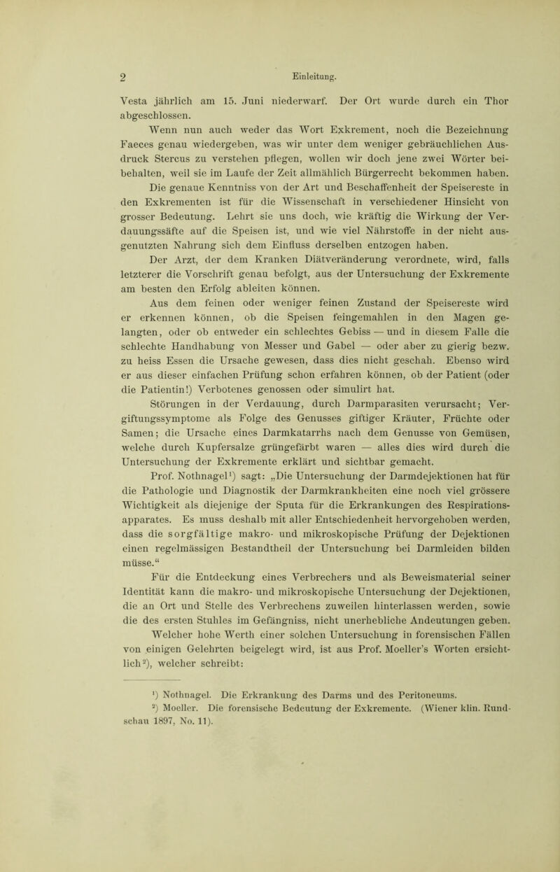 Vesta jährlich am 15. Juni niederwarf. Der Ort wurde durch ein Thor abgeschlossen. Wenn nun auch weder das Wort Exkrement, noch die Bezeichnung Faeces genau wiedergeben, was wir unter dem weniger gebräuchlichen Aus- druck Stercus zu verstehen pflegen, wollen wir doch jene zwei Wörter bei- behalten, weil sie im Laufe der Zeit allmählich Bürgerrecht bekommen haben. Die genaue Kenntniss von der Art und Beschaffenheit der Speisereste in den Exkrementen ist für die Wissenschaft in verschiedener Hinsicht von grosser Bedeutung. Lehrt sie uns doch, wie kräftig die Wirkung der Ver- dauungssäfte auf die Speisen ist, und wie viel Nährstoffe in der nicht aus- genutzten Nahrung sich dem Einfluss derselben entzogen haben. Der Arzt, der dem Kranken Diätveränderung verordnete, wird, falls letzterer die Vorschrift genau befolgt, aus der Untersuchung der Exkremente am besten den Erfolg ableiten können. Aus dem feinen oder weniger feinen Zustand der Speisereste wird er erkennen können, ob die Speisen feingemahlen in den Magen ge- langten, oder ob entweder ein schlechtes Gebiss — und in diesem Falle die schlechte Handhabung von Messer und Gabel — oder aber zu gierig bezw. zu heiss Essen die Ursache gewesen, dass dies nicht geschah. Ebenso wird er aus dieser einfachen Prüfung schon erfahren können, ob der Patient (oder die Patientin!) Verbotenes genossen oder simulirt hat. Störungen in der Verdauung, durch Darmparasiten verursacht; Ver- giftungssymptome als Folge des Genusses giftiger Kräuter, Früchte oder Samen; die Ursache eines Darmkatarrhs nach dem Genüsse von Gemüsen, welche durch Kupfersalze grüngefärbt waren — alles dies wird durch die Untersuchung der Exkremente erklärt und sichtbar gemacht. Prof. Nothnagel1) sagt: „Die Untersuchung der Darmdejektionen hat für die Pathologie und Diagnostik der Darmkrankheiten eine noch viel grössere Wichtigkeit als diejenige der Sputa für die Erkrankungen des Respirations- apparates. Es muss deshalb mit aller Entschiedenheit hervorgehoben werden, dass die sorgfältige makro- und mikroskopische Prüfung der Dejektionen einen regelmässigen Bestandtheil der Untersuchung bei Darmleiden bilden müsse.“ Für die Entdeckung eines Verbrechers und als Beweismaterial seiner Identität kann die makro- und mikroskopische Untersuchung der Dejektionen, die an Ort und Stelle des Verbrechens zuweilen hinterlassen werden, sowie die des ersten Stuhles im Gefängniss, nicht unerhebliche Andeutungen geben. Welcher hohe Werth einer solchen Untersuchung in forensischen Fällen von einigen Gelehrten beigelegt wird, ist aus Prof. Moeller’s Worten ersicht- lich2), welcher schreibt: ') Nothnagel. Die Erkrankung des Darms und des Peritoneums. s) Moeller. Die forensische Bedeutung der Exkremente. (Wiener klin. Rund-