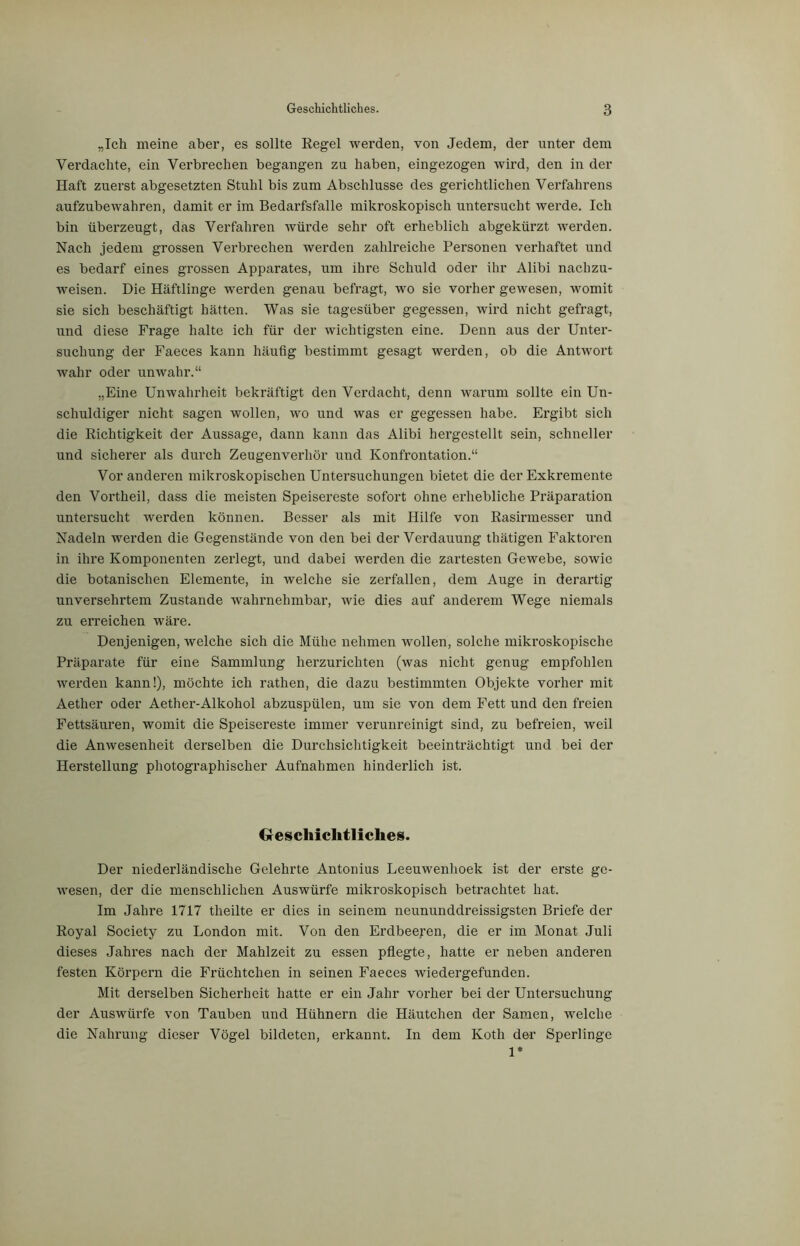 „Ich meine aber, es sollte Regel werden, von Jedem, der unter dem Verdachte, ein Verbrechen begangen zu haben, eingezogen wird, den in der Haft zuerst abgesetzten Stuhl bis zum Abschlüsse des gerichtlichen Verfahrens aufzubewahren, damit er im Bedarfsfälle mikroskopisch untersucht werde. Ich bin überzeugt, das Verfahren würde sehr oft erheblich abgekürzt werden. Nach jedem grossen Verbrechen werden zahlreiche Personen verhaftet und es bedarf eines grossen Apparates, um ihre Schuld oder ihr Alibi nachzu- weisen. Die Häftlinge werden genau befragt, wo sie vorher gewesen, womit sie sich beschäftigt hätten. Was sie tagesüber gegessen, wird nicht gefragt, und diese Frage halte ich für der wichtigsten eine. Denn aus der Unter- suchung der Faeces kann häufig bestimmt gesagt werden, ob die Antwort wahr oder unwahr.“ „Eine Unwahrheit bekräftigt den Verdacht, denn warum sollte ein Un- schuldiger nicht sagen wollen, wo und was er gegessen habe. Ergibt sich die Richtigkeit der Aussage, dann kann das Alibi hergestellt sein, schneller und sicherer als durch Zeugenverhör und Konfrontation.“ Vor anderen mikroskopischen Untersuchungen bietet die der Exkremente den Vortheil, dass die meisten Speisereste sofort ohne erhebliche Präparation untersucht werden können. Besser als mit Hilfe von Rasirmesser und Nadeln werden die Gegenstände von den bei der Verdauung tliätigen Faktoren in ihre Komponenten zerlegt, und dabei werden die zartesten Gewebe, sowie die botanischen Elemente, in welche sie zerfallen, dem Auge in derartig unversehrtem Zustande wahrnehmbar, wie dies auf anderem Wege niemals zu erreichen wäre. Denjenigen, welche sich die Mühe nehmen wollen, solche mikroskopische Präparate für eine Sammlung herzurichten (was nicht genug empfohlen werden kann!), möchte ich rathen, die dazu bestimmten Objekte vorher mit Aether oder Aether-Alkohol abzuspülen, um sie von dem Fett und den freien Fettsäuren, womit die Speisereste immer verunreinigt sind, zu befreien, weil die Anwesenheit derselben die Durchsichtigkeit beeinträchtigt und bei der Herstellung photographischer Aufnahmen hinderlich ist. Geschichtliches. Der niederländische Gelehrte Antonius Leeuwenhoek ist der erste ge- wesen, der die menschlichen Auswürfe mikroskopisch betrachtet hat. Im Jahre 1717 theilte er dies in seinem neununddreissigsten Briefe der Royal Society zu London mit. Von den Erdbeeren, die er im Monat Juli dieses Jahres nach der Mahlzeit zu essen pflegte, hatte er neben anderen festen Körpern die Früchtchen in seinen Faeces wiedergefunden. Mit derselben Sicherheit hatte er ein Jahr vorher bei der Untersuchung der Auswürfe von Tauben und Hühnern die Häutchen der Samen, welche die Nahrung dieser Vögel bildeten, erkannt. In dem Koth der Sperlinge 1*