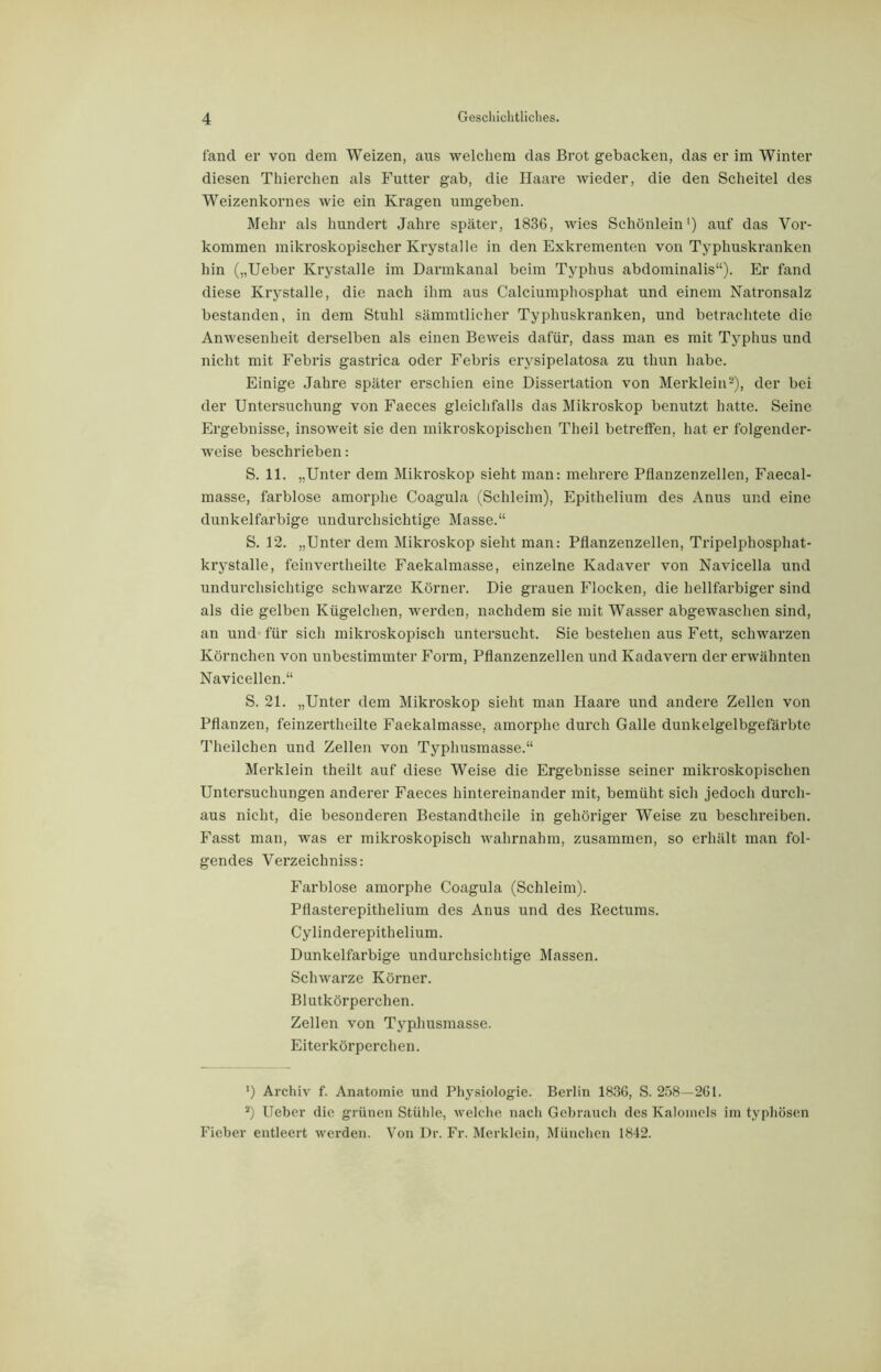 fand er von dem Weizen, aus welchem das Brot gebacken, das er im Winter diesen Thierchen als Futter gab, die Haare wieder, die den Scheitel des Weizenkornes wie ein Kragen umgeben. Mehr als hundert Jahre später, 1836, wies Schönlein1) auf das Vor- kommen mikroskopischer Krystalle in den Exkrementen von Typhuskranken hin („Ueber Krystalle im Darmkanal beim Typhus abdominalis“). Er fand diese Krystalle, die nach ihm aus Calciumphosphat und einem Natronsalz bestanden, in dem Stuhl sämmtlicher Typhuskranken, und betrachtete die Anwesenheit derselben als einen Beweis dafür, dass man es mit Typhus und nicht mit Febris gastrica oder Febris erysipelatosa zu tliun habe. Einige Jahre später erschien eine Dissertation von Merklein2), der bei der Untersuchung von Faeces gleichfalls das Mikroskop benutzt hatte. Seine Ergebnisse, insoweit sie den mikroskopischen Theil betreffen, hat er folgender- weise beschrieben: S. 11. „Unter dem Mikroskop sieht man: mehrere Pflanzenzellen, Faecal- masse, farblose amorphe Coagula (Schleim), Epithelium des Anus und eine dunkelfarbige undurchsichtige Masse.“ S. 12. „Unter dem Mikroskop sieht man: Pflanzenzellen, Tripelphosphat- krystalle, feinvertheilte Faekalmasse, einzelne Kadaver von Navicella und undurchsichtige schwarze Körner. Die grauen Flocken, die hellfarbiger sind als die gelben Kügelchen, werden, nachdem sie mit Wasser abgewaschen sind, an und für sich mikroskopisch untersucht. Sie bestehen aus Fett, schwarzen Körnchen von unbestimmter Form, Pflanzenzellen und Kadavern der erwähnten Navicellen.“ S. 21. „Unter dem Mikroskop sieht man Haare und andere Zellen von Pflanzen, feinzertheilte Faekalmasse, amorphe durch Galle dunkelgelbgefärbte Theilchen und Zellen von Typhusmasse.“ Merklein theilt auf diese Weise die Ergebnisse seiner mikroskopischen Untersuchungen anderer Faeces hintereinander mit, bemüht sich jedoch durch- aus nicht, die besonderen Bestandtheile in gehöriger Weise zu beschreiben. Fasst man, was er mikroskopisch wahrnahm, zusammen, so erhält man fol- gendes Verzeichniss: Farblose amorphe Coagula (Schleim). Pflasterepithelium des Anus und des Kectums. Cylinderepithelium. Dunkelfarbige undurchsichtige Massen. Schwarze Körner. Blutkörperchen. Zellen von Typhusmasse. Eiterkörperchen. ') Archiv f. Anatomie und Physiologie. Berlin 1836, S. 258—261. s) Ueber die grünen Stühle, welche nach Gebrauch des Kalomols im typhösen Fieber entleert werden. Von Dr. Fr. Merklein, München 1842.