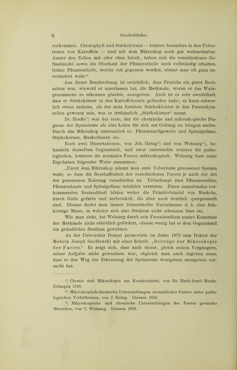 Vorkommen. Chlorophyll und Stärkekörner — letztere besonders in den Ueber- resten von Ivartoifeln — sind mit dem Mikroskop noch gut wahrnehmbar. Ausser den Zellen mit oder ohne Inhalt, haben sich die verschiedenen Ge- fässbündcl sowie die Oberhaut der Pflanzentheile noch vollständig erhalten. Grüne Pflanzentheile, welche roh gegessen werden, nimmt man oft ganz un- verändert wahr.“ Aus dieser Beschreibung ist ersichtlich, dass Frerichs ein guter Beob- achter war, wiewohl er unterlassen hat, die Merkmale, woran er das Wahr- genommene zu erkennen glaubte, anzugeben. Auch ist es sehr zweifelhaft, dass er Stärkekörner in den Kartoffelresten gefunden habe; es kann schwer- lich etwas anderes, als der stets formlose Stärkekleister in den Parenchym- zellen gewesen sein, was er irrthümlich „Stärkekörner“ nennt. Dr. Hoefle1) war der erste, der die chemische und mikroskopische Dia- gnose der Speisereste als eine Lehre für sich zur Geltung zu bringen suchte. Durch das Mikroskop unterschied er: Pflanzenzellgewebe und Spiralgefässe, Stärkekörner, Muskelfasern etc. Noch zwei Dissertationen, von Joh. lliring2) und von Wehsarg3), be- handeln denselben Gegenstand, und zwar untersuchte ersterer die patho- logischen, letzterer die normalen Faeces mikroskopisch. Wehsarg fasst seine Ergebnisse folgender Weise zusammen: „Unter dem Mikroskop nimmt man stets Ueberreste genossener Speisen wahr, so dass die Beschaffenheit der verschiedenen Faeces je nach der Art der genossenen Nahrung verschieden ist. Ueberhaupt sind Pflanzenzellen, Pflanzenhaare und Spiralgefässe reichlich vertreten. Einen ausnahmslos vor- kommenden Bestandteil bilden weiter die Primitivbündel von Muskeln, durch Galle gefärbt und zerbröckelt, die aber noch deutlich quergestreift sind. Ebenso findet man immer feinzertheilte Faecalmasse d. h. eine fein- körnige Masse, in welcher sich eine Struktur nicht erkennen lässt etc. Wie man sieht, hat Wehsarg durch sein Faecalstudium unsere Kenntniss der Merkmale nicht erheblich gefördert, ebenso wenig hat er dem Gegenstand ein gründliches Studium gewidmet. An der Universität Dorpat promovirte im Jahre 1879 zum Doktor der Medicin Joseph Szydlowski mit einer Schrift: „Beiträge zur Mikroskopie der Faeces.“ Es zeigt sich, dass auch dieser, gleich seinen Vorgängern, seiner Aufgabe nicht gewachsen war, obgleich man auch zugeben muss, dass er den Weg zur Erkennung der Speisereste wenigstens anzugeben ver- sucht hat. ’) Chemie und Mikroskopie am Krankenbette, von Dr. Mark-Aurel Hoefle. Erlangen 1848. s) Mikroskopisch-chemische Untersuchungen menschlicher Faeces unter patho- logischen Verhältnissen, von J. Ihring. Giessen 1852. 3) Mikroskopische und chemische Untersuchungen der Faeces gesunder Menschen, von C. Wehsarg. Giessen 1853.