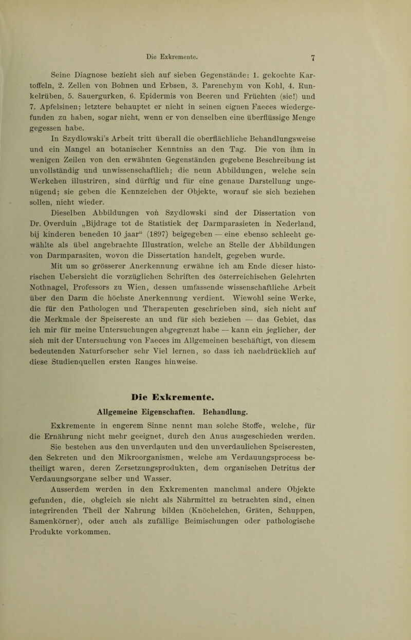 Seine Diagnose bezieht sich auf sieben Gegenstände: 1. gekochte Kar- toffeln, 2. Zellen von Bohnen und Erbsen, 3. Parenchym von Kohl, 4. Run- kelrüben, 5. Sauergurken, 6. Epidermis von Beeren und Früchten (sic!) und 7. Apfelsinen; letztere behauptet er nicht in seinen eignen Faeces wiederge- funden zu haben, sogar nicht, wenn er von denselben eine überflüssige Menge gegessen habe. In Szydlowski’s Arbeit tritt überall die oberflächliche Behandlungsweise und ein Mangel an botanischer Kenntniss an den Tag. Die von ihm in wenigen Zeilen von den erwähnten Gegenständen gegebene Beschreibung ist unvollständig und unwissenschaftlich; die neun Abbildungen, welche sein Werkchen illustriren, sind dürftig und für eine genaue Darstellung unge- nügend; sie geben die Kennzeichen der Objekte, worauf sie sich beziehen sollen, nicht wieder. Dieselben Abbildungen von Szydlowski sind der Dissertation von Dr. Overduin „Bijdrage tot de Statistiek der Darmparasieten in Nederland, bij kinderen beneden 10 jaar“ (1897) beigegeben — eine ebenso schlecht ge- wählte als übel angebrachte Illustration, welche an Stelle der Abbildungen von Darmparasiten, wovon die Dissertation handelt, gegeben wurde. Mit um so grösserer Anerkennung erwähne ich am Ende dieser histo- rischen Uebersicht die vorzüglichen Schriften des österreichischen Gelehrten Nothnagel, Professors zu Wien, dessen umfassende wissenschaftliche Arbeit über den Darm die höchste Anerkennung verdient. Wiewohl seine Werke, die für den Pathologen und Therapeuten geschrieben sind, sich nicht auf die Merkmale der Speisereste an und für sich beziehen — das Gebiet, das ich mir für meine Untersuchungen abgegrenzt habe — kann ein jeglicher, der sich mit der Untersuchung von Faeces im Allgemeinen beschäftigt, von diesem bedeutenden Naturforscher sehr Viel lernen, so dass ich nachdrücklich auf diese Studienquellen ersten Ranges hinweise. Die Exkremente. Allgemeine Eigenschaften. Behandlung. Exkremente in engerem Sinne nennt man solche Stoffe, welche, für die Ernährung nicht mehr geeignet, durch den Anus ausgeschieden werden. Sie bestehen aus den unverdauten und den unverdaulichen Speiseresten, den Sekreten und den Mikroorganismen, welche am Verdauungsprocess be- theiligt wai’en, deren Zersetzungsprodukten, dem organischen Detritus der Verdauungsorgane selber und Wasser. Ausserdem werden in den Exkrementen manchmal andere Objekte gefunden, die, obgleich sie nicht als Nährmittel zu betrachten sind, einen integrirenden Theil der Nahrung bilden (Knöchelchen, Gräten, Schuppen, Samenkörner), oder auch als zufällige Beimischungen oder pathologische Produkte Vorkommen.