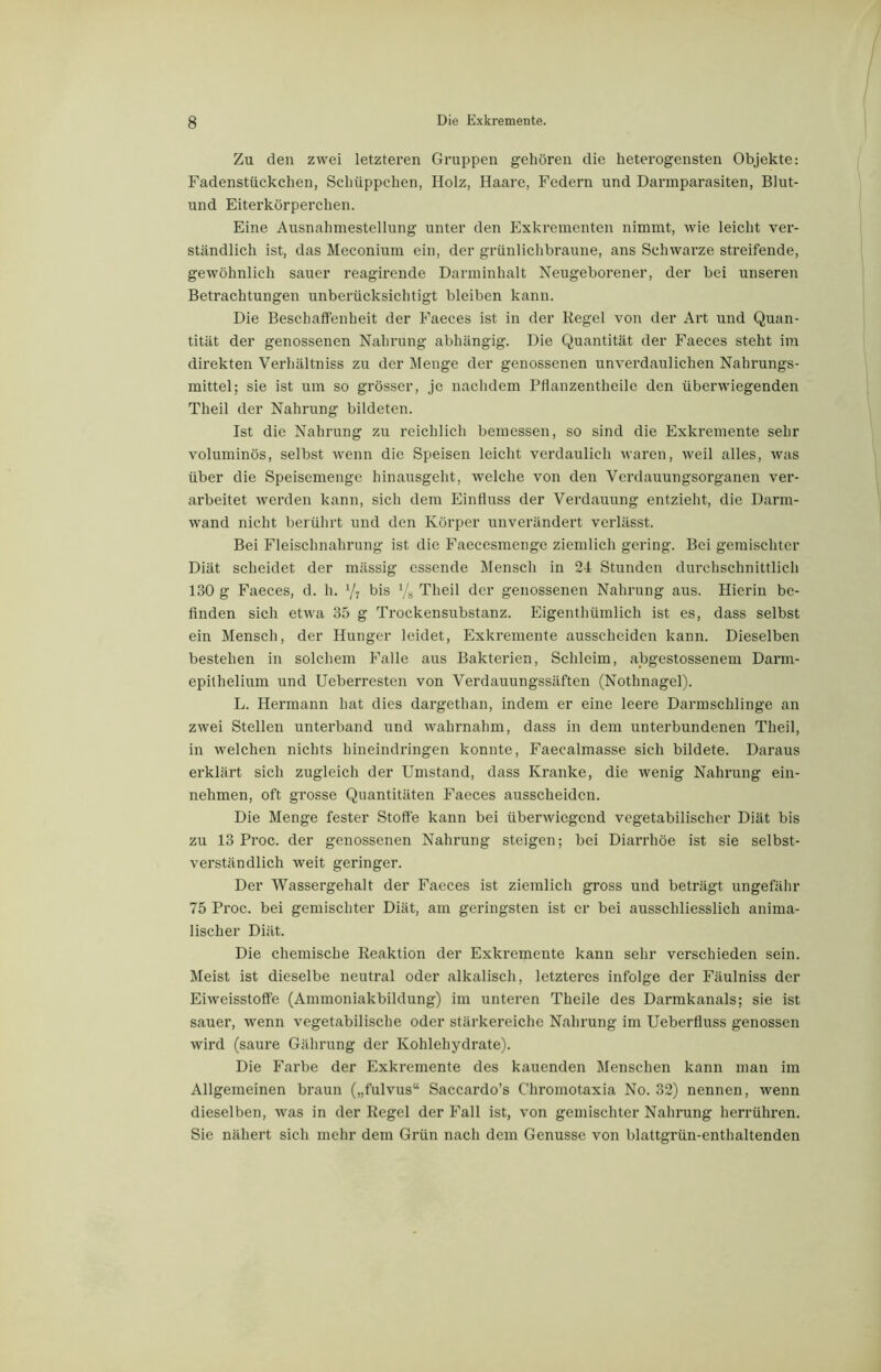 Zu den zwei letzteren Gruppen gehören die heterogensten Objekte: Fadenstückchen, Schüppchen, Holz, Haare, Federn und Darmparasiten, Blut- und Eiterkörperchen. Eine Ausnahmestellung unter den Exkrementen nimmt, wie leicht ver- ständlich ist, das Meconium ein, der grünlichbraune, ans Schwarze streifende, gewöhnlich sauer reagirende Darminhalt Neugeborener, der bei unseren Betrachtungen unberücksichtigt bleiben kann. Die Beschaffenheit der Faeces ist in der Regel von der Art und Quan- tität der genossenen Nahrung abhängig. Die Quantität der Faeces steht im direkten Verhältnis zu der Menge der genossenen unverdaulichen Nahrungs- mittel; sie ist um so grösser, je nachdem Pflanzentheile den überwiegenden Theil der Nahrung bildeten. Ist die Nahrung zu reichlich bemessen, so sind die Exkremente sehr voluminös, selbst wenn die Speisen leicht verdaulich waren, weil alles, was über die Speisemenge hinausgeht, welche von den Verdauungsorganen ver- arbeitet werden kann, sich dem Einfluss der Verdauung entzieht, die Darm- wand nicht berührt und den Körper unverändert verlässt. Bei Fleischnahrung ist die Faecesmenge ziemlich gering. Bei gemischter Diät scheidet der mässig essende Mensch in 24 Stunden durchschnittlich 130 g Faeces, d. h. x/7 bis % Theil der genossenen Nahrung aus. Hierin be- finden sich etwa 35 g Trockensubstanz. Eigenthümlich ist es, dass selbst ein Mensch, der Hunger leidet, Exkremente ausschciden kann. Dieselben bestehen in solchem Falle aus Bakterien, Schleim, abgestossenem Darm- epithelium und Ueberresten von Verdauungssäften (Nothnagel). L. Hermann hat dies dargethan, indem er eine leere Darmschlinge an zwei Stellen unterband und wahrnahm, dass in dem unterbundenen Theil, in welchen nichts hineindringen konnte, Faecalmasse sich bildete. Daraus erklärt sich zugleich der Umstand, dass Kranke, die wenig Nahrung ein- nehmen, oft grosse Quantitäten Faeces ausscheidcn. Die Menge fester Stoffe kann bei überwiegend vegetabilischer Diät bis zu 13 Proc. der genossenen Nahrung steigen; bei Diarrhöe ist sie selbst- verständlich weit geringer. Der Wassergehalt der Faeces ist ziemlich gross und beträgt ungefähr 75 Proc. bei gemischter Diät, am geringsten ist er bei ausschliesslich anima- lischer Diät. Die chemische Reaktion der Exkremente kann sehr verschieden sein. Meist ist dieselbe neutral oder alkalisch, letzteres infolge der Fäulniss der Eiweisstoffe (Ammoniakbildung) im unteren Theile des Darmkanals; sie ist sauer, wenn vegetabilische oder stärkereiche Nahrung im Ueberfluss genossen wird (saure Gährung der Kohlehydrate). Die Farbe der Exkremente des kauenden Menschen kann man im Allgemeinen braun („fulvus“ Saccardo’s Chromotaxia No. 32) nennen, wenn dieselben, was in der Regel der Fall ist, von gemischter Nahrung herrühren. Sie nähert sich mehr dem Grün nach dem Genüsse von blattgrün-enthaltenden