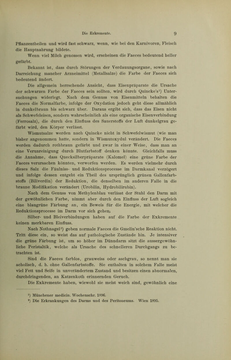 Pflanzentheilen und wird fast schwarz, wenn, wie bei den Karnivoren, Fleisch die Hauptnahrung bildete. Wenn viel Milch genossen wird, erscheinen die Faeces bedeutend heller gefärbt. Bekannt ist, dass durch Störungen der Verdauungsorgane, sowie nach Darreichung mancher Arzneimittel (Metallsalze) die Farbe der Faeces sich bedeutend ändert. Die allgemein herrschende Ansicht, dass Eisenpräparate die Ursache der schwarzen Farbe der Faeces sein sollten, wird durch Quincke’s1) Unter- suchungen widerlegt. Nach dem Genuss von Eisenmitteln behalten die Faeces die Normalfarbe, infolge der Oxydation jedoch geht diese allmählich in dunkelbraun bis schwarz über. Daraus ergibt sich, dass das Eisen nicht als Schwefeleisen, sondern wahrscheinlich als eine organische Eisenverbindung (Ferrosalz), die durch den Einfluss des Sauerstoffs der Luft dunkelgrau ge- färbt wird, den Körper verlässt. Wismutsalze werden nach Quincke nicht in Schwefelwismut (wie man bisher angenommen hatte, sondern in Wismutoxydul verändert. Die Faeces werden dadurch rothbraun gefärbt und zwar in einer Weise, dass man an eine Verunreinigung durch Blutfarbstoff denken könnte. Gleichfalls muss die Annahme, dass Quecksilberpräparate (Kalomel) eine grüne Farbe der Faeces verursachen könnten, verworfen werden. Es werden vielmehr durch dieses Salz die Fäulniss- und Reduktionsprocesse im Darmkanal verzögert und infolge dessen entgeht ein Theil des ursprünglich grünen Gallenfarb- stoffs (Biliverdin) der Reduktion, die denselben im anderen Falle in die braune Modifikation verändert (Urobilin, Hydrobilirubin). Nach dem Genuss von Methylenblau verlässt der Stuhl den Darm mit der gewöhnlichen Farbe, nimmt aber durch den Einfluss der Luft sogleich eine blaugrüne Färbung an, ein Beweis für die Energie, mit welcher die Reduktionsprocesse im Darm vor sich gehen; Silber- und Bleiverbindungen haben auf die Farbe der Exkremente keinen merkbaren Einfluss. Nach Nothnagel2) geben normale Faeces die Gmelin’sclie Reaktion nicht. Tritt diese ein, so weist das auf pathologische Zustände hin. Je intensiver die grüne Färbung ist, um so höher im Dünndarm sitzt die aussergewöhn- liche Peristaltik, welche als Ursache des schnelleren Durchgangs zu be- trachten ist. Sind die Faeces farblos, grauweiss oder aschgrau, so nennt man sie acholisch, d. h. ohne Gallenfarbstoffe. Sie enthalten in solchem Falle meist viel Fett und Seife in unverändertem Zustand und besitzen einen abnormalen, durchdringenden, an Katzenkoth erinnernden Geruch. Die Exkremente haben, wiewohl sie meist weich sind, gewöhnlich eine !) Münchener medicin. Wochenschr. 1896. s) Die Erkrankungen des Darms und des Peritoneums. Wien 1895.