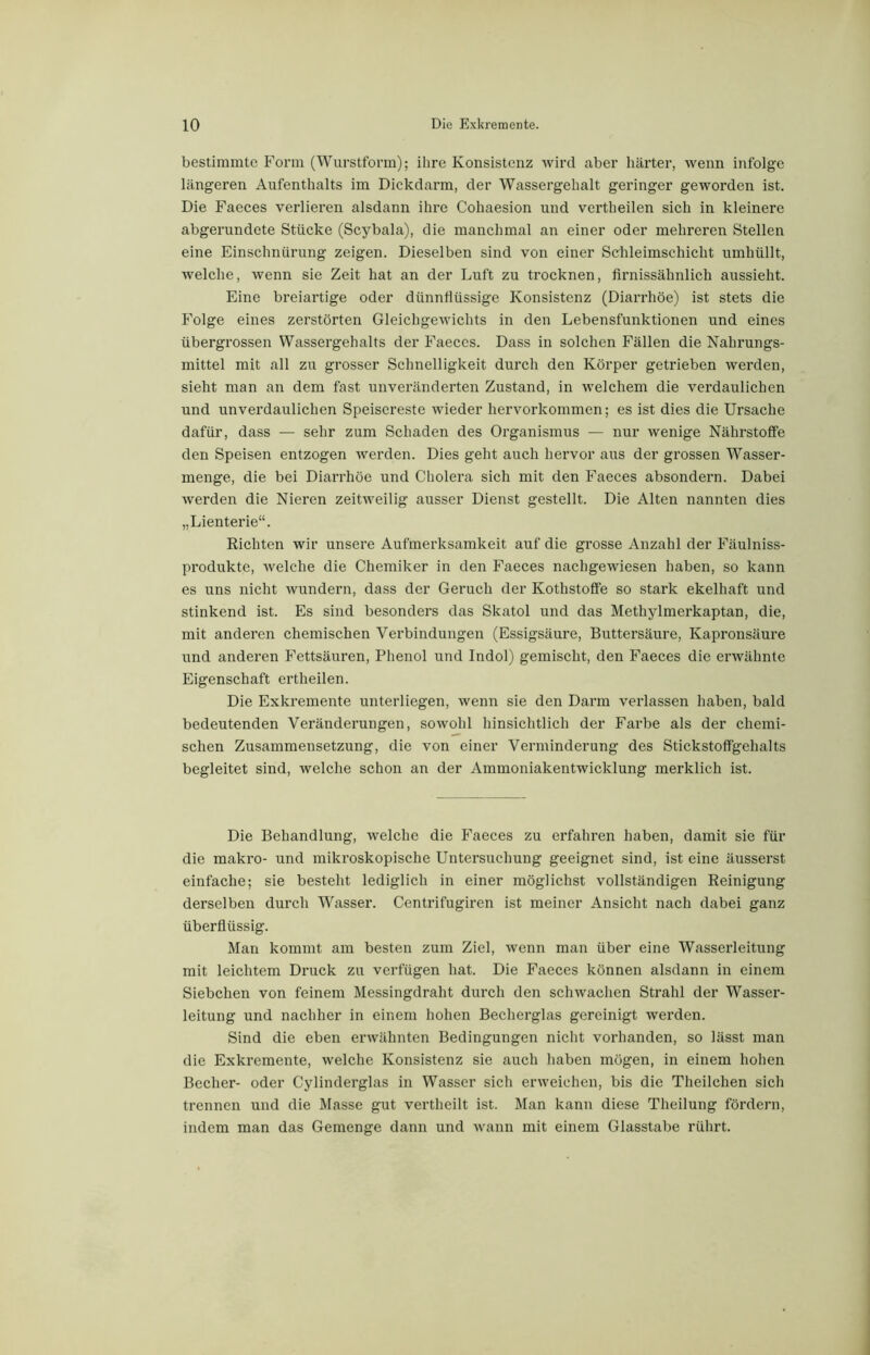 bestimmte Form (Wurstform); ihre Konsistenz wird aber härter, wenn infolge längeren Aufenthalts im Dickdarm, der Wassergehalt geringer geworden ist. Die Faeces verlieren alsdann ihre Cohaesion und vertheilen sich in kleinere abgerundete Stücke (Scybala), die manchmal an einer oder mehreren Stellen eine Einschnürung zeigen. Dieselben sind von einer Schleimschicht umhüllt, welche, wenn sie Zeit hat an der Luft zu trocknen, firnissähnlich aussieht. Eine breiartige oder dünnflüssige Konsistenz (Diarrhöe) ist stets die Folge eines zerstörten Gleichgewichts in den Lebensfunktionen und eines übergrossen Wassergehalts der Faeces. Dass in solchen Fällen die Nahrungs- mittel mit all zu grosser Schnelligkeit durch den Körper getrieben werden, sieht man an dem fast unveränderten Zustand, in welchem die verdaulichen und unverdaulichen Speisereste wieder hervorkommen; es ist dies die Ursache dafür, dass — sehr zum Schaden des Organismus — nur wenige Nährstoffe den Speisen entzogen werden. Dies geht auch hervor aus der grossen Wasser- menge, die bei Diarrhöe und Cholera sich mit den Faeces absondern. Dabei werden die Nieren zeitweilig ausser Dienst gestellt. Die Alten nannten dies „Lienterie“. Eichten wir unsere Aufmerksamkeit auf die grosse Anzahl der Fäulniss- produkte, welche die Chemiker in den Faeces nachgewiesen haben, so kann es uns nicht wundern, dass der Geruch der Kothstoffe so stark ekelhaft und stinkend ist. Es sind besonders das Skatol und das Methylmerkaptan, die, mit anderen chemischen Verbindungen (Essigsäure, Buttersäure, Kapronsäure und anderen Fettsäuren, Phenol und Indol) gemischt, den Faeces die erwähnte Eigenschaft ertheilen. Die Exkremente unterliegen, wenn sie den Darm verlassen haben, bald bedeutenden Veränderungen, sowohl hinsichtlich der Farbe als der chemi- schen Zusammensetzung, die von einer Verminderung des Stickstoffgehalts begleitet sind, welche schon an der Ammoniakentwicklung merklich ist. Die Behandlung, welche die Faeces zu erfahren haben, damit sie für die makro- und mikroskopische Untersuchung geeignet sind, ist eine äusserst einfache; sie besteht lediglich in einer möglichst vollständigen Reinigung derselben durch Wasser. Centrifugiren ist meiner Ansicht nach dabei ganz überflüssig. Man kommt am besten zum Ziel, wenn man über eine Wasserleitung mit leichtem Druck zu verfugen hat. Die Faeces können alsdann in einem Siebchen von feinem Messingdraht durch den schwachen Strahl der Wasser- leitung und nachher in einem hohen Becherglas gereinigt werden. Sind die eben erwähnten Bedingungen nicht vorhanden, so lässt man die Exkremente, welche Konsistenz sie auch haben mögen, in einem hohen Becher- oder Cylinderglas in Wasser sich erweichen, bis die Theilchen sich trennen und die Masse gut vertheilt ist. Man kann diese Theilung fördern, indem man das Gemenge dann und wann mit einem Glasstabe rührt.