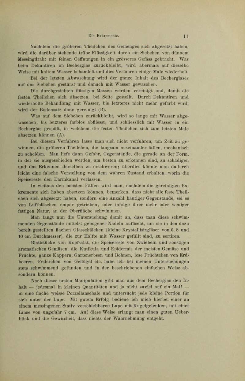 Nachdem die gröberen Theilchen des Gemenges sich abgesetzt haben, wird die darüber stehende trübe Flüssigkeit durch ein Siebchen von dünnem Messingdraht mit feinen Oeffnungen in ein grösseres Gefäss gebracht. Was beim Dekantiren im Becherglas zurückbleibt, wird abermals auf dieselbe Weise mit kaltem Wasser behandelt und dies Verfahren einige Male wiederholt. Bei der letzten Abwaschung wird der ganze Inhalt des Becherglases auf das Siebchen gestürzt und danach mit Wasser gewaschen. Die durchgesiebten flüssigen Massen werden vereinigt und, damit die festen Theilchen sich absetzen, bei Seite gestellt. Durch Dekantiren und wiederholte Behandlung mit Wasser, bis letzteres nicht mehr gefärbt wird, wird der Bodensatz dann gereinigt (B). Was auf dem Siebchen zurückbleibt, wird so lange mit Wasser abge- waschen, bis letzteres fai’blos abfliesst, und schliesslich mit Wasser in ein Becherglas gespült, in welchem die festen Theilchen sich zum letzten Male absetzen können (A). Bei diesem Verfahren lasse man sich nicht verführen, um Zeit zu ge- winnen, die gröberen Theilchen, die langsam auseinander fallen, mechanisch zu scheiden. Man liefe dann Gefahr, Gegenstände, die gerade an der Form, in der sie ausgeschieden werden, am besten zu erkennen sind, zu schädigen und das Erkennen derselben zu erschweren; überdies könnte man dadurch leicht eine falsche Vorstellung von dem wahren Zustand erhalten, worin die Speisereste den Darmkanal verlassen. In weitaus den meisten Fällen wird man, nachdem die gereinigten Ex- kremente sich haben absetzen können, bemerken, dass nicht alle feste Theil- chen sich abgesetzt haben, sondern eine Anzahl häutiger Gegenstände, sei es von Luftbläschen empor getrieben, oder infolge ihrer mehr oder weniger fettigen Natur, an der Oberfläche schwimmen. Man fängt nun die Untersuchung damit an, dass man diese schwim- menden Gegenstände mittelst gebogener Nadeln auffischt, um sie in den dazu bereit gestellten flachen Glasschälchen (kleine Krystallisirgläser von 6, 8 und 10 cm Durchmesser), die zur Hälfte mit Wasser gefüllt sind, zu sortiren. Blattstücke von Kopfsalat, die Speisereste von Zwiebeln und sonstigen aromatischen Gemüsen, die Kutikula und Epidermis der meisten Gemüse und Früchte, ganze Kappern, Gartenerbsen und Bohnen, lose Früchtchen von Erd- beeren, Federchen von Geflügel etc. habe ich bei meinen Untersuchungen stets schwimmend gefunden und in der beschriebenen einfachen Weise ab- sondern können. Nach dieser ersten Manipulation gibt man aus dem Becherglas den In- halt — jedesmal in kleinen Quantitäten und ja nicht zuviel auf ein Mal! — in eine flache weisse Porzellanschale und untersucht jede kleine Portion für sich unter der Lupe. Mit gutem Erfolg bediene ich mich hierbei einer an einem messingenen Stativ verschiebbaren Lupe mit Kugelgelenken, mit einer Linse von ungefähr 7 cm. Auf diese Weise erlangt man einen guten Ueber- blick und die Gewissheit, dass nichts der Wahrnehmung entgeht.