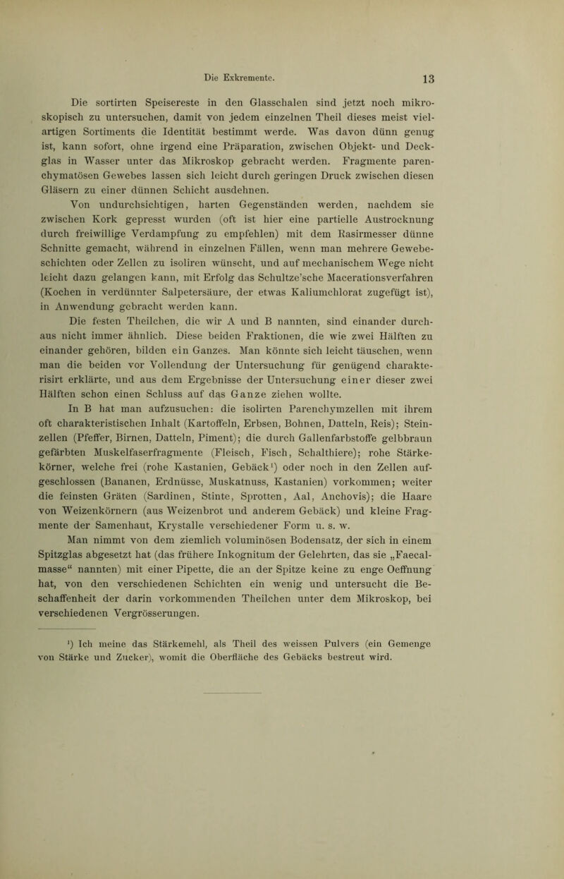 Die sortirten Speisereste in den Glasschalen sind jetzt noch mikro- skopisch zu untersuchen, damit von jedem einzelnen Theil dieses meist viel- artigen Sortiments die Identität bestimmt werde. Was davon dünn genug ist, kann sofort, ohne irgend eine Präparation, zwischen Objekt- und Deck- glas in Wasser unter das Mikroskop gebracht werden. Fragmente paren- chymatösen Gewebes lassen sich leicht durch geringen Druck zwischen diesen Gläsern zu einer dünnen Schicht ausdehnen. Von undurchsichtigen, harten Gegenständen werden, nachdem sie zwischen Kork gepresst wurden (oft ist hier eine partielle Austrocknung durch freiwillige Verdampfung zu empfehlen) mit dem Rasirmesser dünne Schnitte gemacht, während in einzelnen Fällen, wenn man mehrere Gewebe- schichten oder Zellen zu isoliren wünscht, und auf mechanischem Wege nicht leicht dazu gelangen kann, mit Erfolg das Schultze’sche Macerationsverfaliren (Kochen in verdünnter Salpetersäure, der etwas Kaliumchlorat zugefügt ist), in Anwendung gebracht werden kann. Die festen Theilchen, die wir A und B nannten, sind einander durch- aus nicht immer ähnlich. Diese beiden Fraktionen, die wie zwei Hälften zu einander gehören, bilden ein Ganzes. Man könnte sich leicht täuschen, wenn man die beiden vor Vollendung der Untersuchung für genügend charakte- risirt erklärte, und aus dem Ergebnisse der Untersuchung einer dieser zwei Hälften schon einen Schluss auf das Ganze ziehen wollte. In B hat man aufzusuchen: die isolirten Parenchymzellen mit ihrem oft charakteristischen Inhalt (Kartoffeln, Erbsen, Bohnen, Datteln, Reis); Stein- zellen (Pfeffer, Birnen, Datteln, Piment); die durch Gallenfarbstoffe gelbbraun gefärbten Muskelfaserfragmente (Fleisch, Fisch, Schalthiere); rohe Stärke- körner, welche frei (rohe Kastanien, Gebäck1) oder noch in den Zellen auf- geschlossen (Bananen, Erdnüsse, Muskatnuss, Kastanien) Vorkommen; weiter die feinsten Gräten (Sardinen, Stinte, Sprotten, Aal, Anchovis); die Haare von Weizenkörnern (aus Weizenbrot und anderem Gebäck) und kleine Frag- mente der Samenhaut, Krystalle verschiedener Form u. s. w. Man nimmt von dem ziemlich voluminösen Bodensatz, der sich in einem Spitzglas abgesetzt hat (das frühere Inkognitum der Gelehrten, das sie „Faecal- masse“ nannten) mit einer Pipette, die an der Spitze keine zu enge Oeffnung hat, von den verschiedenen Schichten ein wenig und untersucht die Be- schaffenheit der darin vorkommenden Theilchen unter dem Mikroskop, bei verschiedenen Vergrösserungen. ‘) Ich meine das Stärkemehl, als Theil des weissen Pulvers (ein Gemenge von Stärke und Zucker), womit die Oberfläche des Gebäcks bestreut wird.