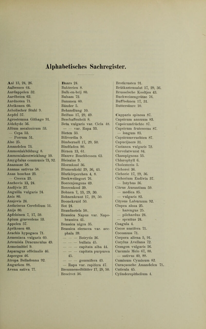 Alphabetisches Sachregister Aal 13, 24, 26. Aalbessen 64. Aardappelen 32. Aardbeien 62. Aardnoten 71. Abrikozen 60. Acholischer Stuhl 9. Aepfei 57. Agrostemma Githago 91. Aldehyde 56. Allium ascalonicum 53. — Cepa 53. — Porrum 51. Alse 25. Amandelen 73. Ammoniakbildung 8. Ammoniakentwicklung 10. Amygdalus communis 73, 92. Ananasse 58. Ananas sativus 58. Anas boschas 23. — Crecca 23. Anchovis 13, 24. Andijvie 37. Anguilla vulgaris 24. Anis 80. Ansjovis 24. Anthriscus Cerefolium 51. Anijs 80. Apfelsinen 7, 17, 59. Apium graveolens 53. Appelen 57. Aprikosen 60. Arachis hypogaea 71. Armeniaca vulgaris 60. Artemisia Dracunculus 49. Arzneimittel 9. Asparagus officinalis 46. Asperges 46. Atropa Belladonna 92. Augurken 88. Avena sativa 77. J Baars 24. ! Bakterien 8. Balk-en-brij 80. Balsam 72. Bananen 60. Bänder 5. Behandlung- 10. Beifuss 17, 29, 49. Beschaffenheit 8. Beta vulg’aris var. Cicla 48. — — var. Rapa 33. Bieten 33. Biliverdin 9. Bimbernell 17, 29, 50. Bindfaden 90. Birnen 13, 61. Blauwe Boschbessen 63. Bleisalze 9. Bloemkool 36. Blumenkohl 29, 36, 43. Blutkörperchen 4, 8. Boekweitegort 76. Boerenjongens 69. Boerenkool 39. Bohnen 7, 13, 29, 30. Bohnenkraut 17, 29, 50. Boonekruid 50. Bot 24. Brandnetels 50. Brassica Napus var. Napo- brassica 41. Brassica nigra 35. Brassica oleracea var. ace- phala 39. — — — Botrytis 36. — — — bullata 45. — capitata alba 44. — — — capitata purpurea 45. — gemmifera 43. — Rapa var. rapifera 47. Brennnesselblätter 17, 29, 50. Broeivet 36. Brotkrusten 91. Brütkastensalat 17, 29, 36. Brusselsche Kooltjes 43. Buchweizengrütze 76. Buffbohnen 17, 31. Butter säure 10. Capparis spinosa 87. Capsicum annuum 83. Capsicumfrüchte 87. Capsicum frutescens 87. — longum 83. Capsicumvruchten 87. Capucijners 31. Castanea vulgaris 72. Cervelatwurst 84. Champignons 55. Chlorophyll 6. Cholesterin 5. Cichorei 36. Cichorie 17, 29, 36. Cichorium Endivia 37. - Intybus 36. Citrus Aurantium 59. — medica 85. — vulgaris 83. Citysus Laburnum 92. Clupea alosa 25. — harengus 25. — pilchardus 24. — sprattus 24. Coagula 4. Cocos nucifera 71. Cocosnuss 71. Corpora aliena 5, 91. Corylus Avellana 72. Crang’on vulgaris 26. Cucumis Melo 67, 88. — sativus 40, 88. Cuminum Cyminum 82. Curac^aosche Amandelen 71. Cuticula 45. Cylinderepithelium 4.