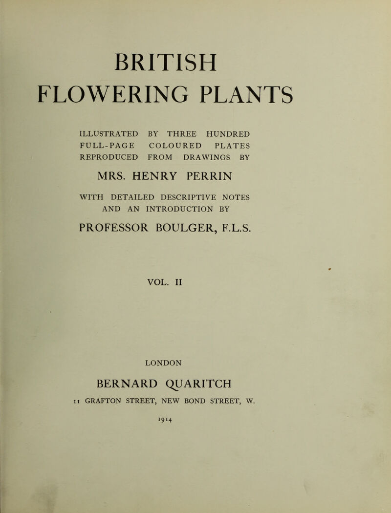 FLOWERING PLANTS ILLUSTRATED BY THREE HUNDRED FULL-PAGE COLOURED PLATES REPRODUCED FROM DRAWINGS BY MRS. HENRY PERRIN WITH DETAILED DESCRIPTIVE NOTES AND AN INTRODUCTION BY PROFESSOR BOULGER, F.L.S. VOL. II LONDON BERNARD QUARITCH II GRAFTON STREET, NEW BOND STREET, W. 1914