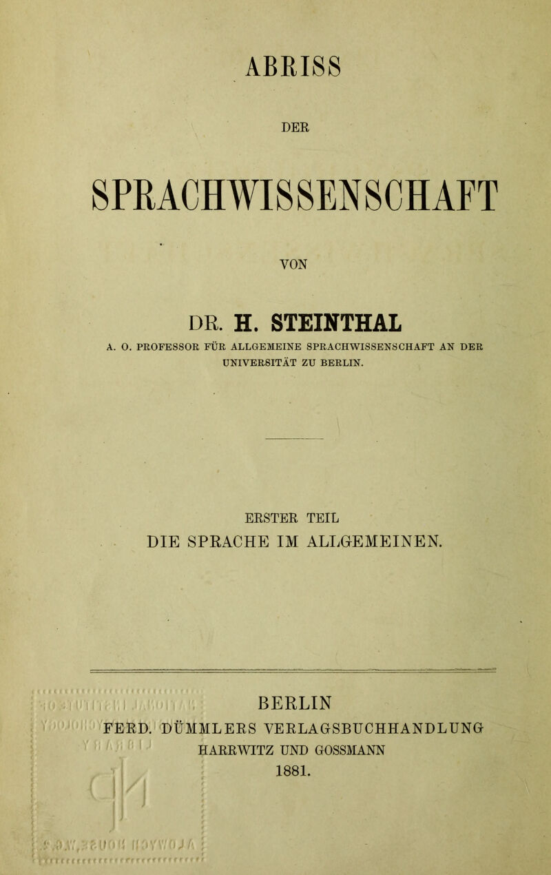 ABRISS DER SPRACHWISSENSCHAFT VON DR. H. STEINTHAL A. O. PROFESSOR FÜR ALLGEMEINE SPRACHWISSENSCHAFT AN DER UNIVERSITÄT ZU BERLIN. ERSTER TEIL DIE SPRACHE IM ALLGEMEINEN. BERLIN FFRD. DÜMMLERS VERLAGSBUCHHANDLUNG HARRWITZ UND GOSSMANN 1881.