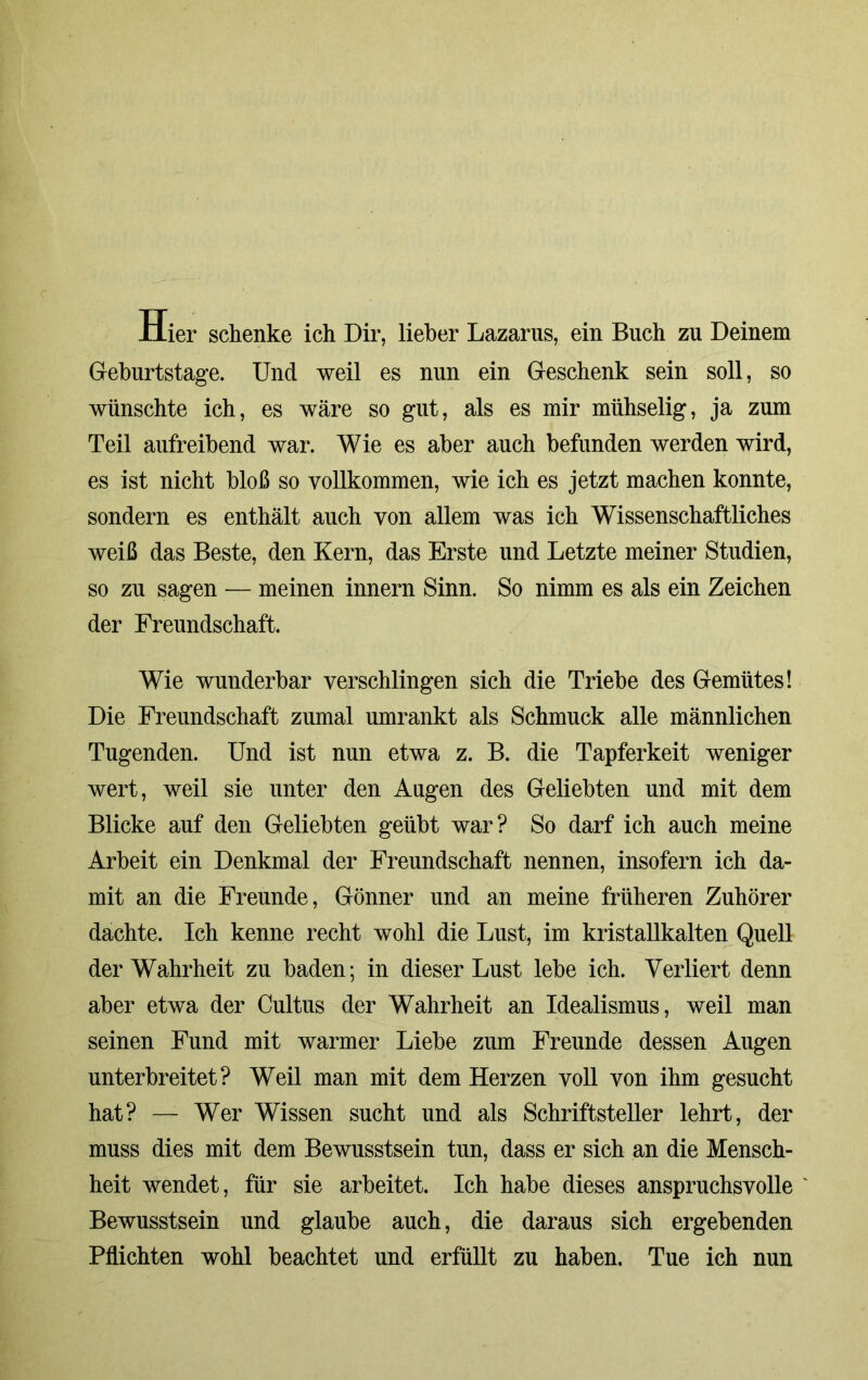 Hier schenke ich Dir, lieber Lazarus, ein Buch zu Deinem Geburtstage. Und weil es nun ein Geschenk sein soll, so wünschte ich, es wäre so gut, als es mir mühselig, ja zum Teil aufreibend war. Wie es aber auch befunden werden wird, es ist nicht bloß so vollkommen, wie ich es jetzt machen konnte, sondern es enthält auch von allem was ich Wissenschaftliches weiß das Beste, den Kern, das Erste und Letzte meiner Studien, so zu sagen — meinen innern Sinn. So nimm es als ein Zeichen der Freundschaft. Wie wunderbar verschlingen sich die Triebe des Gemütes! Die Freundschaft zumal umrankt als Schmuck alle männlichen Tugenden. Und ist nun etwa z. B. die Tapferkeit weniger wert, weil sie unter den Augen des Geliebten und mit dem Blicke auf den Geliebten geübt war? So darf ich auch meine Arbeit ein Denkmal der Freundschaft nennen, insofern ich da- mit an die Freunde, Gönner und an meine früheren Zuhörer dachte. Ich kenne recht wohl die Lust, im kristallkalten Quell der Wahrheit zu baden; in dieser Lust lebe ich. Verliert denn aber etwa der Cultus der Wahrheit an Idealismus, weil man seinen Fund mit warmer Liebe zum Freunde dessen Augen unterbreitet? Weil man mit dem Herzen voll von ihm gesucht hat? — Wer Wissen sucht und als Schriftsteller lehrt, der muss dies mit dem Bewusstsein tun, dass er sich an die Mensch- heit wendet, für sie arbeitet. Ich habe dieses anspruchsvolle Bewusstsein und glaube auch, die daraus sich ergebenden Pflichten wohl beachtet und erfüllt zu haben. Tue ich nun