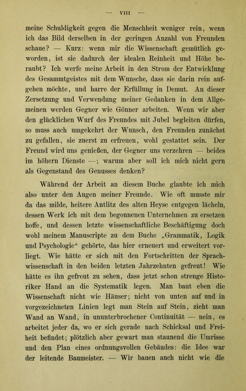 meine Schuldigkeit gegen die Menschheit weniger rein, wenn ich das Bild derselben in der geringen Anzahl von Freunden schaue? — Kurz: wenn mir die Wissenschaft gemütlich ge- worden, ist sie dadurch der idealen Feinheit und Höhe be- raubt? Ich werfe meine Arbeit in den Strom der Entwicklung des Gesammtgeistes mit dem Wunsche, dass sie darin rein auf- gehen möchte, und harre der Erfüllung in Demut. An dieser Zersetzung und Verwendung meiner Gedanken in dem Allge- meinen werden Gegner wie Gönner arbeiten. Wenn wir aber den glücklichen Wurf des Freundes mit Jubel begleiten dürfen, so muss auch umgekehrt der Wunsch, den Freunden zunächst zu gefallen, sie zuerst zu erfreuen, wohl gestattet sein. Der Freund wird uns genießen, der Gegner uns verzehren — beides im höhern Dienste —; warum aber soll ich mich nicht gern als Gegenstand des Genusses denken? Während der Arbeit an diesem Buche glaubte ich mich also unter den Augen meiner Freunde. Wie oft musste mir da das milde, heitere Antlitz des alten Heyse entgegen lächeln, dessen Werk ich mit dem begonnenen Unternehmen zu ersetzen hoffe, und dessen letzte wissenschaftliche Beschäftigung doch wohl meinem Manuscripte zu dem Buche „Grammatik, Logik und Psychologie“ gehörte, das hier erneuert und erweitert vor- liegt. Wie hätte er sich mit den Fortschritten der Sprach- wissenschaft in den beiden letzten Jahrzehnten gefreut! Wie hätte es ihn gefreut zu sehen, dass jetzt schon strenge Histo- riker Hand an die Systematik legen. Man baut eben die Wissenschaft nicht wie Häuser; nicht von unten auf und in vorgezeichneten Linien legt man Stein auf Stein, zieht man Wand an Wand, in ununterbrochener Continuität — nein, es arbeitet jeder da, wo er sich gerade nach Schicksal und Frei- heit befindet; plötzlich aber ge wart man staunend die Umrisse und den Plan eines ordnungsvollen Gebäudes: die Idee war der leitende Baumeister. — Wir bauen auch nicht wie die