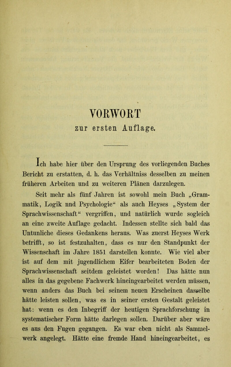 VORWORT zur ersten Auflage. Ich habe hier über den Ursprung des vorliegenden Buches Bericht zu erstatten, d. h. das Verhältnis desselben zu meinen früheren Arbeiten und zu weiteren Plänen darzulegen. Seit mehr als fünf Jahren ist sowohl mein Buch „Gram- matik, Logik nnd Psychologie“ als auch Heyses „System der Sprachwissenschaft“ vergriffen, nnd natürlich wurde sogleich an eine zweite Auflage gedacht. Indessen stellte sich bald das Untunliche dieses Gedankens heraus. Was zuerst Heyses Werk betrifft, so ist festzuhalten, dass es nur den Standpunkt der Wissenschaft im Jahre 1851 darstellen konnte. Wie viel aber ist auf dem mit jugendlichem Eifer bearbeiteten Boden der Sprachwissenschaft seitdem geleistet worden! Das hätte nun alles in das gegebene Fachwerk hineingearbeitet werden müssen, wenn anders das Buch bei seinem neuen Erscheinen dasselbe hätte leisten sollen, was es in seiner ersten Gestalt geleistet hat: wenn es den Inbegriff der heutigen Sprachforschung in systematischer Form hätte darlegen sollen. Darüber aber wäre es aus den Fugen gegangen. Es war eben nicht als Sammel- werk angelegt. Hätte eine fremde Hand hineingearbeitet, es