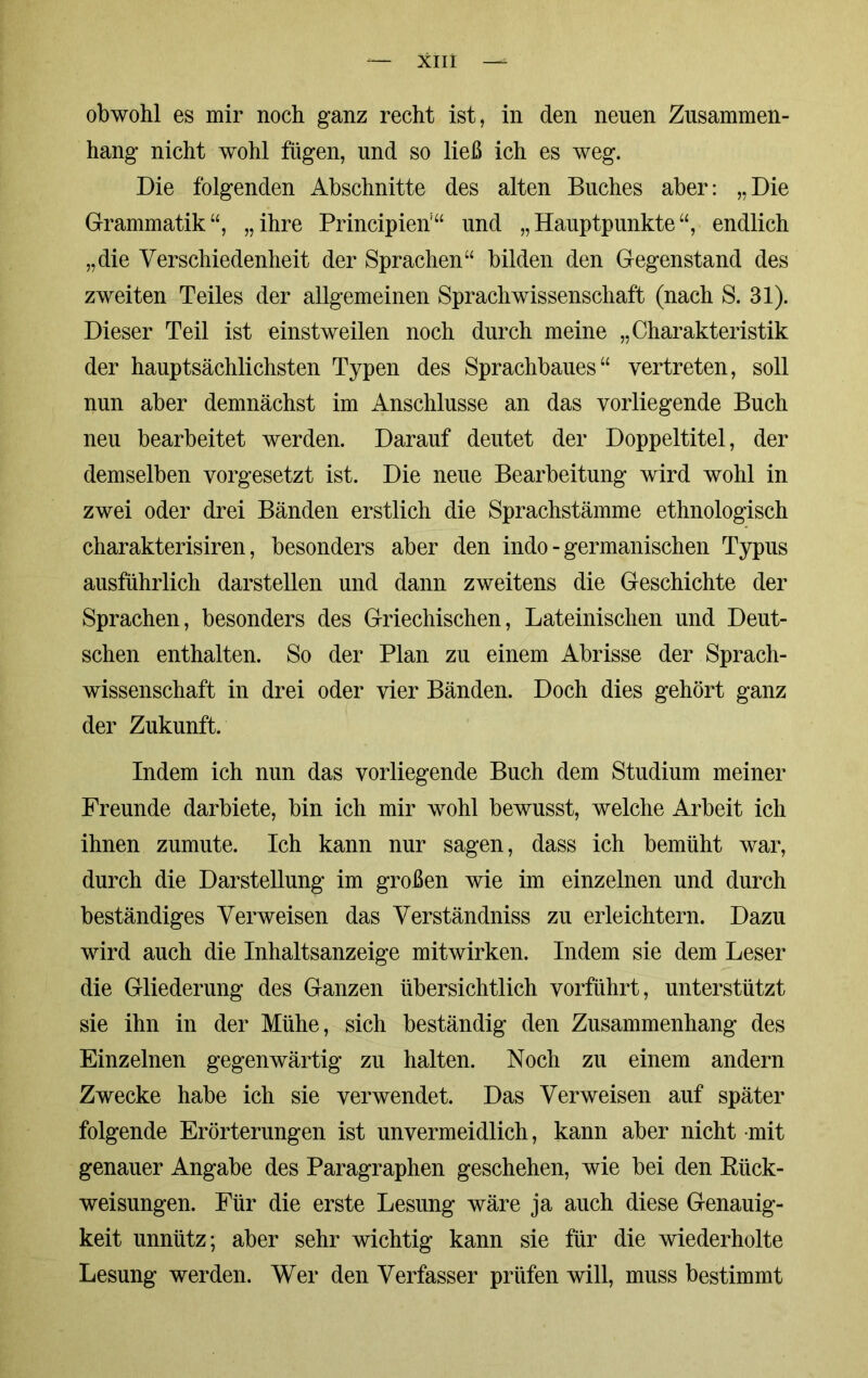 obwohl es mir noch ganz recht ist, in den neuen Zusammen- hang nicht wohl fügen, und so ließ ich es weg. Die folgenden Abschnitte des alten Buches aber: „Die Grammatik“, „ihre Principieri“ und „Hauptpunkte“, endlich „die Verschiedenheit der Sprachen“ bilden den Gegenstand des zweiten Teiles der allgemeinen Sprachwissenschaft (nach S. 31). Dieser Teil ist einstweilen noch durch meine „Charakteristik der hauptsächlichsten Typen des Sprachbaues“ vertreten, soll nun aber demnächst im Anschlüsse an das vorliegende Buch neu bearbeitet werden. Darauf deutet der Doppeltitel, der demselben vorgesetzt ist. Die neue Bearbeitung wird wohl in zwei oder drei Bänden erstlich die Sprachstämme ethnologisch charakterisiren, besonders aber den indo - germanischen Typus ausführlich darstellen und dann zweitens die Geschichte der Sprachen, besonders des Griechischen, Lateinischen und Deut- schen enthalten. So der Plan zu einem Abrisse der Sprach- wissenschaft in drei oder vier Bänden. Doch dies gehört ganz der Zukunft. Indem ich nun das vorliegende Buch dem Studium meiner Freunde darbiete, bin ich mir wohl bewusst, welche Arbeit ich ihnen zumute. Ich kann nur sagen, dass ich bemüht war, durch die Darstellung im großen wie im einzelnen und durch beständiges Verweisen das Verständniss zu erleichtern. Dazu wird auch die Inhaltsanzeige mitwirken. Indem sie dem Leser die Gliederung des Ganzen übersichtlich vorführt, unterstützt sie ihn in der Mühe, sich beständig den Zusammenhang des Einzelnen gegenwärtig zu halten. Noch zu einem andern Zwecke habe ich sie verwendet. Das Verweisen auf später folgende Erörterungen ist unvermeidlich, kann aber nicht mit genauer Angabe des Paragraphen geschehen, wie bei den Kück- weisungen. Für die erste Lesung wäre ja auch diese Genauig- keit unnütz; aber sehr wichtig kann sie für die wiederholte Lesung werden. Wer den Verfasser prüfen will, muss bestimmt