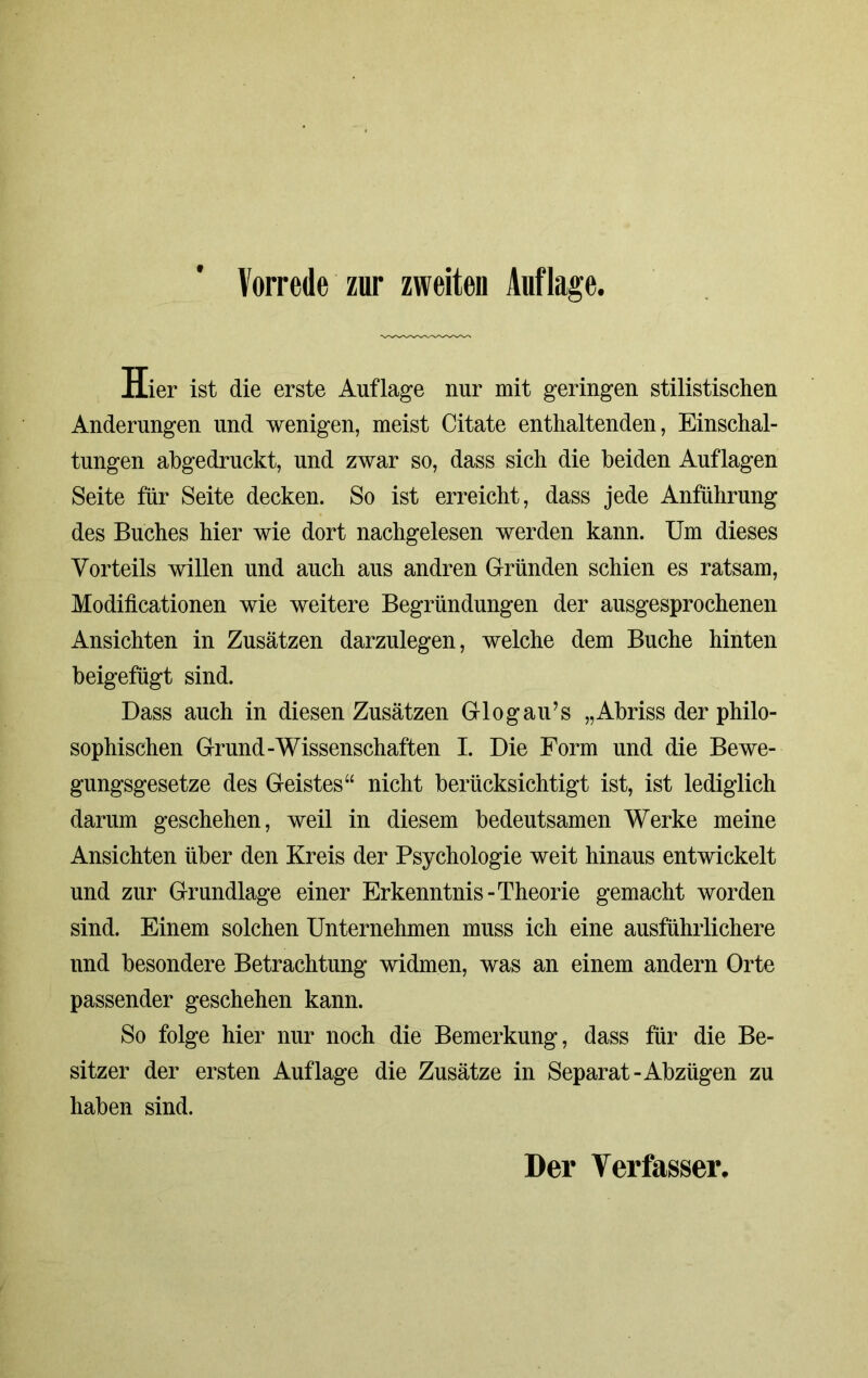 Vorrede zur zweiten Auflage. Hier ist die erste Auflage nur mit geringen stilistischen Änderungen und wenigen, meist Citate enthaltenden, Einschal- tungen abgedruckt, und zwar so, dass sich die beiden Auflagen Seite für Seite decken. So ist erreicht, dass jede Anführung des Buches hier wie dort nachgelesen werden kann. Um dieses Vorteils willen und auch aus andren Gründen schien es ratsam, Modificationen wie weitere Begründungen der ausgesprochenen Ansichten in Zusätzen darzulegen, welche dem Buche hinten beigefügt sind. Dass auch in diesen Zusätzen Gl og au’s „Abriss der philo- sophischen Grund-Wissenschaften I. Die Form und die Bewe- gungsgesetze des Geistes“ nicht berücksichtigt ist, ist lediglich darum geschehen, weil in diesem bedeutsamen Werke meine Ansichten über den Kreis der Psychologie weit hinaus entwickelt und zur Grundlage einer Erkenntnis-Theorie gemacht worden sind. Einem solchen Unternehmen muss ich eine ausführlichere und besondere Betrachtung widmen, was an einem andern Orte passender geschehen kann. So folge hier nur noch die Bemerkung, dass für die Be- sitzer der ersten Auflage die Zusätze in Separat-Abzügen zu haben sind. Der Verfasser.