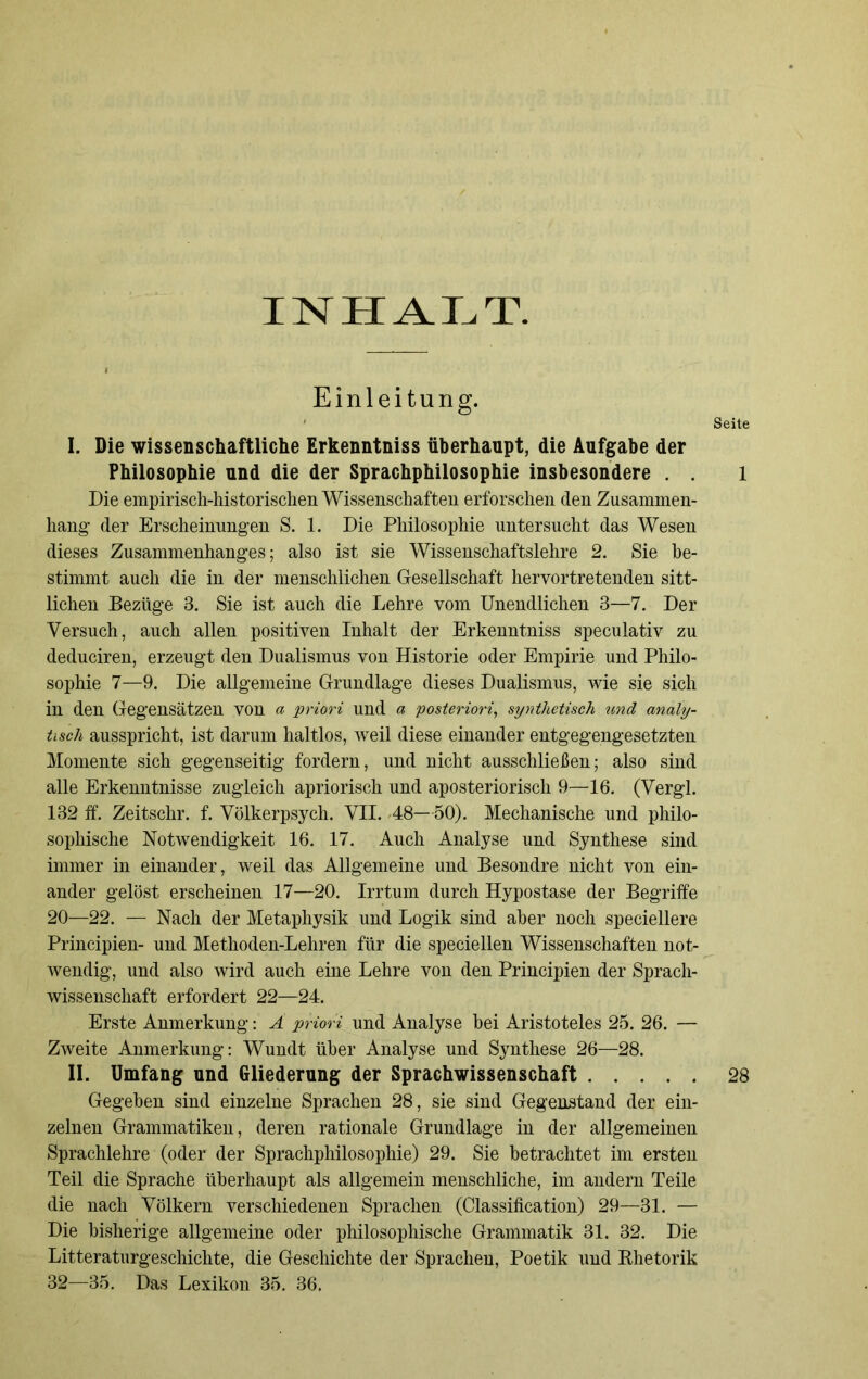 INHALT. Einleitung. ' Seite I. Die wissenschaftliche Erkenntniss überhaupt, die Aufgabe der Philosophie und die der Sprachphilosophie insbesondere . . l Die empirisch-historischen Wissenschaften erforschen den Zusammen- hang- der Erscheinungen S. 1. Die Philosophie untersucht das Wesen dieses Zusammenhanges; also ist sie Wissenschaftslehre 2. Sie be- stimmt auch die in der menschlichen Gesellschaft hervortretenden sitt- lichen Bezüge 3. Sie ist auch die Lehre vom Unendlichen 3—7. Der Versuch, auch allen positiven Inhalt der Erkenntniss speculativ zu deduciren, erzeugt den Dualismus von Historie oder Empirie und Philo- sophie 7—9. Die allgemeine Grundlage dieses Dualismus, wie sie sich in den Gegensätzen von a priori und a posteriori, synthetisch und analy- tisch ausspricht, ist darum haltlos, weil diese einander entgegengesetzten Momente sich gegenseitig fordern, und nicht ausschließen; also sind alle Erkenntnisse zugleich apriorisch und aposteriorisch 9—16. (Vergl. 132 ff. Zeitschr. f. Völkerpsych. VII. -48—50). Mechanische und philo- sophische Notwendigkeit 16. 17. Auch Analyse und Synthese sind immer in einander, weil das Allgemeine und Besondre nicht von ein- ander gelöst erscheinen 17—20. Irrtum durch Hypostase der Begriffe 20—22. — Nach der Metaphysik und Logik sind aber noch speciellere Principien- und Methoden-Lehren für die speciellen Wissenschaften not- wendig, und also wird auch eine Lehre von den Principien der Sprach- wissenschaft erfordert 22—24. Erste Anmerkung: A priori und Analyse hei Aristoteles 25. 26. — Zweite Anmerkung: Wundt über Analyse und Synthese 26—28. II. Umfang und Gliederung der Sprachwissenschaft 28 Gegeben sind einzelne Sprachen 28, sie sind Gegenstand der ein- zelnen Grammatiken, deren rationale Grundlage in der allgemeinen Sprachlehre (oder der Sprachphilosophie) 29. Sie betrachtet im ersten Teil die Sprache überhaupt als allgemein menschliche, im andern Teile die nach Völkern verschiedenen Sprachen (Classification) 29—31. — Die bisherige allgemeine oder philosophische Grammatik 31. 32. Die Literaturgeschichte, die Geschichte der Sprachen, Poetik und Rhetorik 32—35. Das Lexikon 35. 36.