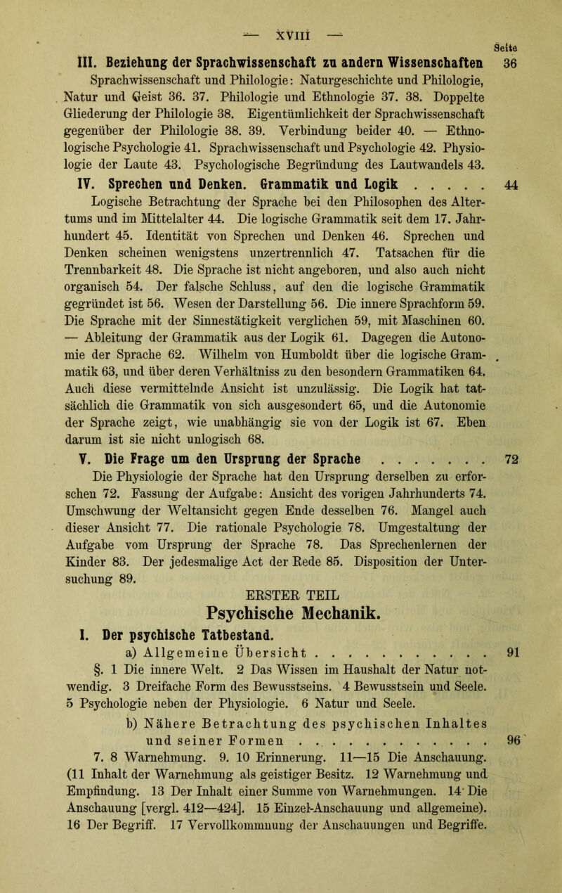 III. Beziehung der Sprachwissenschaft zu andern Wissenschaften Sprachwissenschaft und Philologie: Naturgeschichte und Philologie, Natur und freist 36. 37. Philologie und Ethnologie 37. 38. Doppelte Gliederung der Philologie 38. Eigentümlichkeit der Sprachwissenschaft gegenüber der Philologie 38. 39. Verbindung beider 40. — Ethno- logische Psychologie 41. Sprachwissenschaft und Psychologie 42. Physio- logie der Laute 43. Psychologische Begründung des Lautwandels 43. IV. Sprechen und Denken. Grammatik und Logik Logische Betrachtung der Sprache bei den Philosophen des Alter- tums und im Mittelalter 44. Die logische Grammatik seit dem 17. Jahr- hundert 45. Identität von Sprechen und Denken 46. Sprechen und Denken scheinen wenigstens unzertrennlich 47. Tatsachen für die Trennbarkeit 48. Die Sprache ist nicht angeboren, und also auch nicht organisch 54. Der falsche Schluss, auf den die logische Grammatik gegründet ist 56. Wesen der Darstellung 56. Die innere Sprachform 59. Die Sprache mit der Sinnestätigkeit verglichen 59, mit Maschinen 60. — Ableitung der Grammatik aus der Logik 61. Dagegen die Autono- mie der Sprache 62. Wilhelm von Humboldt über die logische Gram- matik 63, und über deren Verhältniss zu den besondern Grammatiken 64. Auch diese vermittelnde Ansicht ist unzulässig. Die Logik hat tat- sächlich die Grammatik von sich ausgesondert 65, und die Autonomie der Sprache zeigt, wie unabhängig sie von der Logik ist 67. Eben darum ist sie nicht unlogisch 68. V. Die Frage um den Ursprung der Sprache Die Physiologie der Sprache hat den Ursprung derselben zu erfor- schen 72. Fassung der Aufgabe: Ansicht des vorigen Jahrhunderts 74. Umschwung der Weltansicht gegen Ende desselben 76. Mangel auch dieser Ansicht 77. Die rationale Psychologie 78. Umgestaltung der Aufgabe vom Ursprung der Sprache 78. Das Sprechenlernen der Kinder 83. Der jedesmalige Act der Bede 85. Disposition der Unter- suchung 89. EBSTEB TEIL Psychische Mechanik. I. Der psychische Tatbestand. a) Allgemeine Übersicht §. 1 Die innere Welt. 2 Das Wissen im Haushalt der Natur not- wendig. 3 Dreifache Form des Bewusstseins. 4 Bewusstsein und Seele. 5 Psychologie neben der Physiologie. 6 Natur und Seele. b) Nähere Betrachtung des psychischen Inhaltes und seiner Formen . 7. 8 Warnehmung. 9. 10 Erinnerung. 11—15 Die Anschauung. (11 Inhalt der Warnehmung als geistiger Besitz. 12 Warnehmung und Empfindung. 13 Der Inhalt einer Summe von Warnehmungen. 14 ’ Die Anschauung [vergl. 412—424]. 15 Einzel-Anschauung und allgemeine). 16 Der Begriff. 17 Vervollkommnung der Anschauungen und Begriffe. Seite 36 44 72 91 96