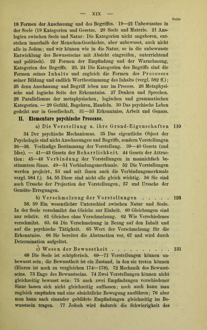 Seite 18 Formen der Anschauung und des Begriffes. 19—21 Unbewusstes in der Seele (19 Kategorien und Gesetze. 20 Seele und Materie. 21 Ana- logien zwischen Seele und Natur: Die Kategorien nicht angeboren, ent- stehen innerhalb der Menschen-Geschichte, aber unbewusst, auch nicht alle in Jedem; und wir können wie in die Natur, so in die unbewusste Entwicklung des Bewusstseins mit Absicht eingreifen, unterrichtend und politisch). 22 Formen der Empfindung und der Warnehmung, Kategorien des Begriffs. 23. 24 Die Kategorien des Begriffs sind die Formen seines Inhalts und zugleich die Formen des Processes seiner Bildung und endlich Wertbestimmung des Inhalts (vergl. 582 ff.); 25 denn Anschauung und Begriff leben nur im Process. 26 Metaphysi- sche und logische Seite der Erkenntniss. 27 Denken und Sprechen. 28 Parallelismus der metaphysischen, logischen und grammatischen Kategorien. — 29 Gefühl, Begehren, Handeln. 30 Das psychische Leben gedeiht nur in Gesellschaft. 31—33 Erkenntniss, Arbeit und Genuss. II. Elementare psychische Processe. a) Die Vorstellung u. ihre Grund-Eigenschaften 110 34 Der psychische Mechanismus. 35 Das eigentliche Object der Psychologie sind nicht Anschauungen und Begriffe, sondern Vorstellungen 36—38. Vorläufige Bestimmung der Vorstellung. 39—40 Gesetz (und Idee). — 41—43 Gesetz der Beharrlichkeit. 44 Gesetz der Attrac- tion: 45—48 Verbindung der Vorstellungen in mannichfach be- stimmtem Sinne. 49—51 Verbindungsmerkmale. 52 Die Vorstellungen werden projicirt, 53 und mit ihnen auch die Verbindungsmerkmale vergl. 584 f.). 54. 55 Diese sind nicht alle gleich wichtig. 56 Sie sind auch Ursache der Projection der Vorstellungen, 57 und Ursache der Gemüts - Erregungen. b) Verschmelzung der Vorstellungen 123 58. 59 Ein wesentlicher Unterschied zwischen Natur und Seele. In der Seele verschmilzt das Gleiche zur Einheit. 60 Gleichungen sind nur relativ. 61 Gleiches ohne Verschmelzung. 62 Wie Verschiedenes verschmilzt. 63. 64 Die Verschmelzung in Bezug auf den Inhalt und auf die psychische Tätigkeit. 65 Wert der Verschmelzung für die Erkenntniss. 66 Sie bereitet die Abstraction vor, 67 und wird durch Determination aufgelöst. c) Wesen der Bewusstheit 131 68 Die Seele ist schöpferisch. 69—71 Vorstellungen können un- bewusst sein; die Bewusstheit ist ein Zustand, in den sie treten können (Hierzu ist noch zu vergleichen 174—178). 72 Mechanik des Bewusst- seins. 73 Enge des Bewusstseins. 74 Zwei Vorstellungen können nicht gleichzeitig bewusst sein: 75 auch zwei Empfindungen verschiedener Sinne lassen sich nicht gleichzeitig auffassen; noch auch kann man zugleich empfinden und eine absichtliche Bewegung ausführen; 76 aber man kann nach einander gebildete Empfindungen gleichzeitig im Be- wusstsein tragen. 77 Jedoch wird dadurch die Schwierigkeit des