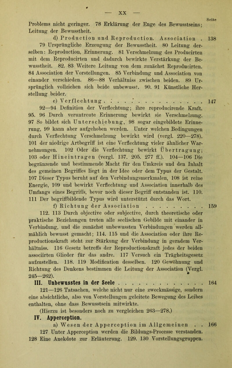 Problems nicht geringer. 78 Erklärung der Enge des Bewusstseins; Leitung der Bewusstheit. d) Production und Beproduction. Association . 79 Ursprüngliche Erzeugung der Bewusstheit. 80 Leitung der- selben : Beproduction, Erinnerung. 81 Verschmelzung des Producirten mit dem Beproducirten und dadurch bewirkte Verstärkung der Be- wusstheit. 82. 83 Weitere Leitung von dem zunächst Beproducirten. 84 Association der Vorstellungen. 85 Verbindung und Association von einander verschieden. 86-—88 Verhältniss zwischen beiden. 89 Ur- sprünglich vollziehen sich beide unbewusst. 90. 91 Künstliche Her- stellung beider. e) Verflechtung . : . . .* 92—94 Definition der Verflechtung; ihre reproducirende Kraft. 95. 96 Durch veruntreute Erinnerung bewirkt sie Verschmelzung. 97 So bildet sich Unterschiebung, 98 sogar eingebildete Erinne- rung, 99 kann aber aufgehoben werden. Unter welchen Bedingungen durch Verflechtung Verschmelzung bewirkt wird (vergl. 220—278). 101 der niedrige Artbegriff ist eine Verflechtung vieler ähnlicher War- nehmungen. 102 Oder die Verflechtung bewirkt Übertragung; 103 oder Hineintragen (vergl. 137. 205. 277 ff.). 104—106 Die begränzende und bestimmende Macht für den Umkreis und den Inhalt des gemeinen Begriffes liegt in der Idee oder dem Typus der Gestalt. 107 Dieser Typus beruht auf den Verbindungsmerkmalen, 108 ist reine Energie, 109 und bewirkt Verflechtung und Association innerhalb des Umfangs eines Begriffs, bevor noch dieser Begriff entstanden ist. 110. 111 Der begriffbildende Typus wird unterstützt durch das Wort. f) Bichtung der Association 112. 113 Durch objective oder subjective, durch theoretische oder praktische Beziehungen treten alle seelischen Gebilde mit einander in Verbindung, und die zunächst unbewussten Verbindungen werden all- mählich bewusst gemacht; 114. 115 und die Association oder ihre Be- productionskraft steht zur Stärkung der Verbindung in geradem Ver- hältniss. 116 Gesetz betreffs der Beproductionskraft jedes der beiden associirten Glieder für das andre. 117 Versuch ein Trägheitsgesetz aufzustellen. 118. 119 Modification desselben. 120 Gewöhnung und Bichtung des Denkens bestimmen die Leitung der Association (Vergl. 245—262). III. Unbewusstes in der Seele 121—126 Tatsachen, welche nicht nur eine zweckmässige, sondern eine absichtliche, also von Vorstellungen geleitete Bewegung des Leibes enthalten, ohne dass Bewusstsein mitwirkte. (Hierzu ist besonders noch zu vergleichen 263—278.) IV. Apperception. a) Wesen der Apperception im Allgemeinen . . 127 Unter Apperception werden die Bildungs-Processe verstanden. 128 Eine Anekdote zur Erläuterung. 129. 130 Vorstellungsgruppen. Seite 138 147 159 164 166