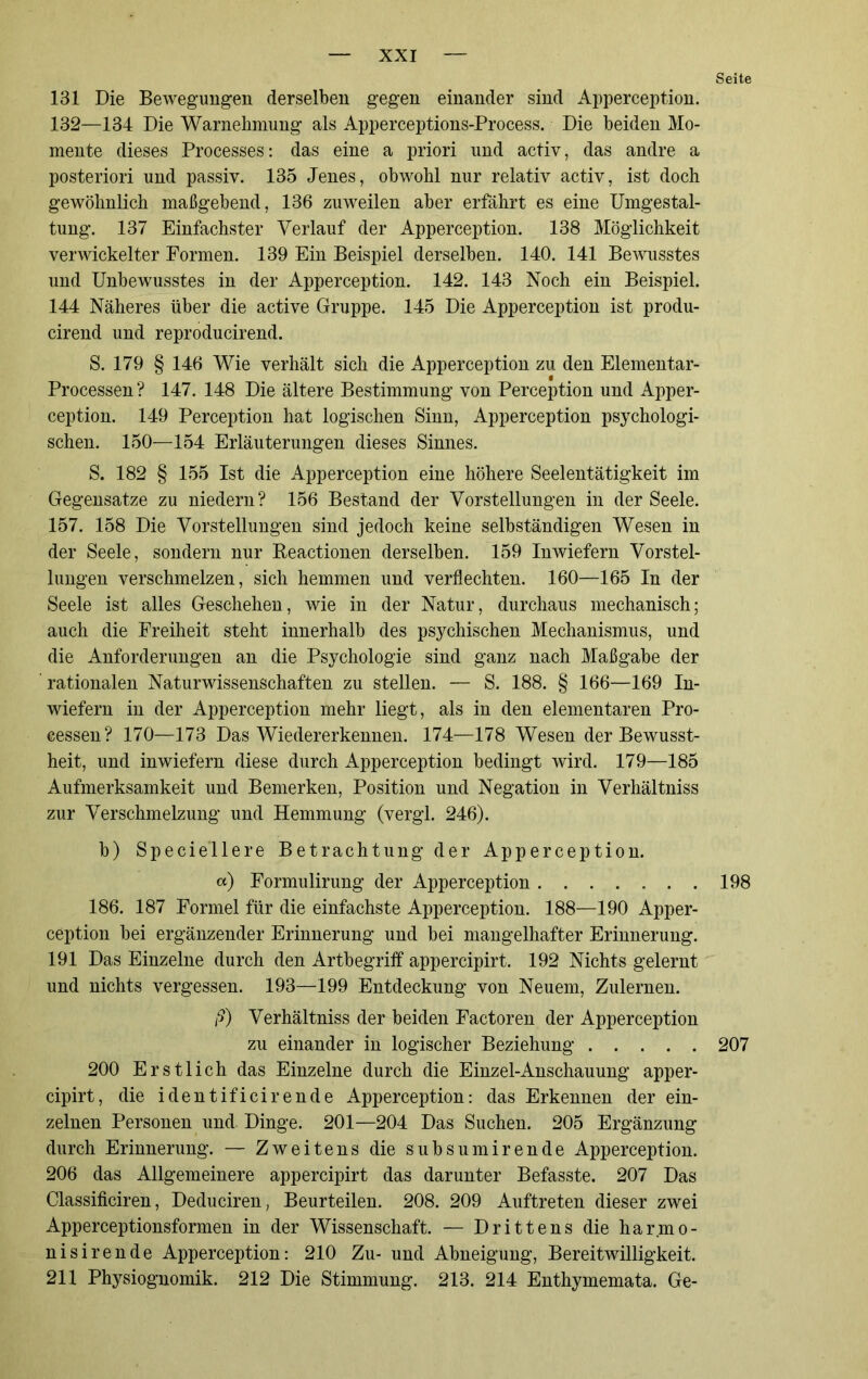 Seite 131 Die Bewegungen derselben gegen einander sind Apperception. 132—134 Die Warnebmung als Apperceptions-Process. Die beiden Mo- mente dieses Processes: das eine a priori und activ, das andre a posteriori und passiv. 135 Jenes, obwohl nur relativ activ, ist doch gewöhnlich maßgebend, 136 zuweilen aber erfährt es eine Umgestal- tung. 137 Einfachster Verlauf der Apperception. 138 Möglichkeit verwickelter Formen. 139 Ein Beispiel derselben. 140. 141 Bewusstes und Unbewusstes in der Apperception. 142. 143 Noch ein Beispiel. 144 Näheres über die active Gruppe. 145 Die Apperception ist produ- cirend und reproducirend. S. 179 § 146 Wie verhält sich die Apperception zu den Elementar- Processen ? 147. 148 Die ältere Bestimmung von Perception und Apper- ception. 149 Perception hat logischen Sinn, Apperception psychologi- schen. 150—154 Erläuterungen dieses Sinnes. S. 182 § 155 Ist die Apperception eine höhere Seelentätigkeit im Gegensätze zu niedern? 156 Bestand der Vorstellungen in der Seele. 157. 158 Die Vorstellungen sind jedoch keine selbständigen Wesen in der Seele, sondern nur Beactionen derselben. 159 Inwiefern Vorstel- lungen verschmelzen, sich hemmen und verflechten. 160—165 In der Seele ist alles Geschehen, wie in der Natur, durchaus mechanisch; auch die Freiheit steht innerhalb des psychischen Mechanismus, und die Anforderungen an die Psychologie sind ganz nach Maßgabe der ' rationalen Naturwissenschaften zu stellen. — S. 188. § 166—169 In- wiefern in der Apperception mehr liegt, als in den elementaren Pro- cessen? 170—173 Das Wiedererkennen. 174—178 Wesen der Bewusst- heit, und inwiefern diese durch Apperception bedingt wird. 179—185 Aufmerksamkeit und Bemerken, Position und Negation in Verhältniss zur Verschmelzung und Hemmung (vergl. 246). b) Speciellere Betrachtung der Apperception. «) Formulirung der Apperception 198 186. 187 Formel für die einfachste Apperception. 188—190 Apper- ception bei ergänzender Erinnerung und bei mangelhafter Erinnerung. 191 Das Einzelne durch den Artbegriff appercipirt. 192 Nichts gelernt und nichts vergessen. 193—199 Entdeckung von Neuem, Zulernen. ß) Verhältniss der beiden Factoren der Apperception zu einander in logischer Beziehung 207 200 Erstlich das Einzelne durch die Einzel-Anschauung apper- cipirt, die identificirende Apperception: das Erkennen der ein- zelnen Personen und Dinge. 201—204 Das Suchen. 205 Ergänzung durch Erinnerung. — Zweitens die subsumirende Apperception. 206 das Allgemeinere appercipirt das darunter Befasste. 207 Das Classificiren, Deduciren, Beurteilen. 208. 209 Auftreten dieser zwei Apperceptionsformen in der Wissenschaft. — Drittens die harmo- nisirende Apperception: 210 Zu- und Abneigung, Bereitwilligkeit. 211 Physiognomik. 212 Die Stimmung. 213. 214 Enthymemata. Ge-