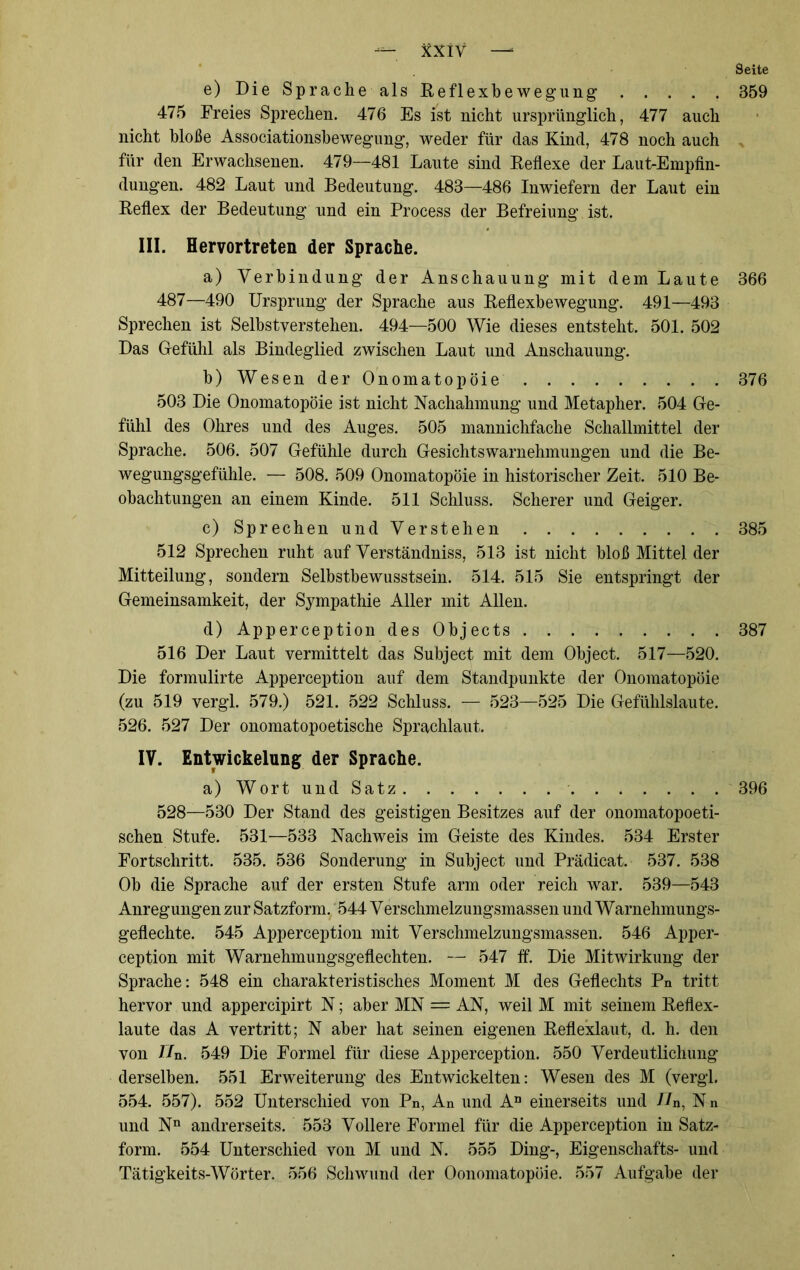 Seite e) Die Sprache als Reflexbe wegung 359 475 Freies Sprechen. 476 Es ist nicht ursprünglich, 477 auch nicht bloße Associationsbewegung, weder für das Kind, 478 noch auch für den Erwachsenen. 479—481 Laute sind Reflexe der Laut-Empfin- dungen. 482 Laut und Bedeutung. 483—486 Inwiefern der Laut ein Reflex der Bedeutung und ein Process der Befreiung ist. III. Hervortreten der Sprache. a) Verbindung der Anschauung mit dem Laute 366 487—490 Ursprung der Sprache aus Reflexbewegung. 491—493 Sprechen ist Selbstverstehen. 494—500 Wie dieses entsteht. 501. 502 Das Gefühl als Bindeglied zwischen Laut und Anschauung. b) Wesen der Onomatopöie 376 503 Die Onomatopöie ist nicht Nachahmung und Metapher. 504 Ge- fühl des Ohres und des Auges. 505 mannichfache Schallmittel der Sprache. 506. 507 Gefühle durch Gesichtswarnehmungen und die Be- wegungsgefühle. — 508. 509 Onomatopöie in historischer Zeit. 510 Be- obachtungen an einem Kinde. 511 Schluss. Scherer und Geiger. c) Sprechen und Verstehen 385 512 Sprechen ruht auf Verständniss, 513 ist nicht bloß Mittel der Mitteilung, sondern Selbstbewusstsein. 514. 515 Sie entspringt der Gemeinsamkeit, der Sympathie Aller mit Allen. d) Apperception des Objects 387 516 Der Laut vermittelt das Subject mit dem Object. 517—520. Die formulirte Apperception auf dem Standpunkte der Onomatopöie (zu 519 vergl. 579.) 521. 522 Schluss. — 523—525 Die Gefühlslaute. 526. 527 Der onomatopoetische Sprachlaut. IV. Entwickelung der Sprache. a) Wort und Satz 396 528—530 Der Stand des geistigen Besitzes auf der onomatopoeti- schen Stufe. 531—533 Nachweis im Geiste des Kindes. 534 Erster Fortschritt. 535. 536 Sonderung in Subject und Prädicat. 537. 538 Ob die Sprache auf der ersten Stufe arm oder reich war. 539—543 Anregungen zur Satzform. 544 Verschmelzungsmassen und Warnehmungs- geflechte. 545 Apperception mit Verschmelzungsmassen. 546 Apper- ception mit Warnehmungsgeflechten. — 547 ff. Die Mitwirkung der Sprache: 548 ein charakteristisches Moment M des Geflechts Pn tritt hervor und appercipirt N; aber MN == AN, weil M mit seinem Reflex- laute das A vertritt; N aber hat seinen eigenen Reflexlaut, d. h. den von Hu. 549 Die Formel für diese Apperception. 550 Verdeutlichung derselben. 551 Erweiterung des Entwickelten: Wesen des M (vergl. 554. 557). 552 Unterschied von Pn, An und An einerseits und nn, N n und Nn andrerseits. 553 Vollere Formel für die Apperception in Satz- form. 554 Unterschied von M und N. 555 Ding-, Eigenschafts- und Tätigkeits-Wörter. 556 Schwund der Oonomatopöie. 557 Aufgabe der