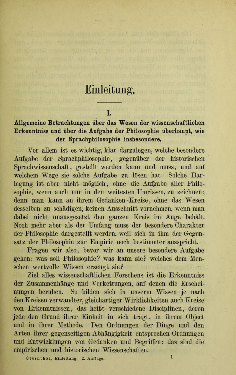Einleitung. i. Allgemeine Betrachtungen über das Wesen der wissenschaftlichen Erkenntniss und über die Aufgabe der Philosophie überhaupt, wie der Sprachphilosophie insbesondere. Vor allem ist es wichtig, klar darzulegen, welche besondere Aufgabe der Sprachphilosophie, gegenüber der historischen Sprachwissenschaft, gestellt werden kann und muss, und auf welchem Wege sie solche Aufgabe zu lösen hat. Solche Dar- legung ist aber nicht möglich, ohne die Aufgabe aller Philo- sophie, wenn auch nur in den weitesten Umrissen, zu zeichnen; denn man kann an ihrem Gedanken-Kreise, ohne das Wesen desselben zu schädigen, keinen Ausschnitt vornehmen, wenn man dabei nicht unausgesetzt den ganzen Kreis im Auge behält. Noch mehr aber als der Umfang muss der besondere Charakter der Philosophie dargestellt werden, weil sich in ihm der Gegen- satz der Philosophie zur Empirie noch bestimmter ausspricht. Fragen wir also, bevor wir an unsere besondere Aufgabe gehen: was soll Philosophie? was kann sie? welches dem Men- schen wertvolle Wissen erzeugt sie? Ziel alles wissenschaftlichen Forschens ist die Erkenntniss der Zusammenhänge und Verkettungen, auf denen die Erschei- nungen beruhen. So bilden sich in unserm Wissen je nach den Kreisen verwandter, gleichartiger Wirklichkeiten auch Kreise von Erkenntnissen, das heißt verschiedene Disciplinen, deren jede den Grund ihrer Einheit in sich trägt, in ihrem Object und in ihrer Methode. Den Ordnungen der Dinge und den Arten ihrer gegenseitigen Abhängigkeit entsprechen Ordnungen und Entwicklungen von Gedanken und Begriffen: das sind die empirischen und historischen Wissenschaften.