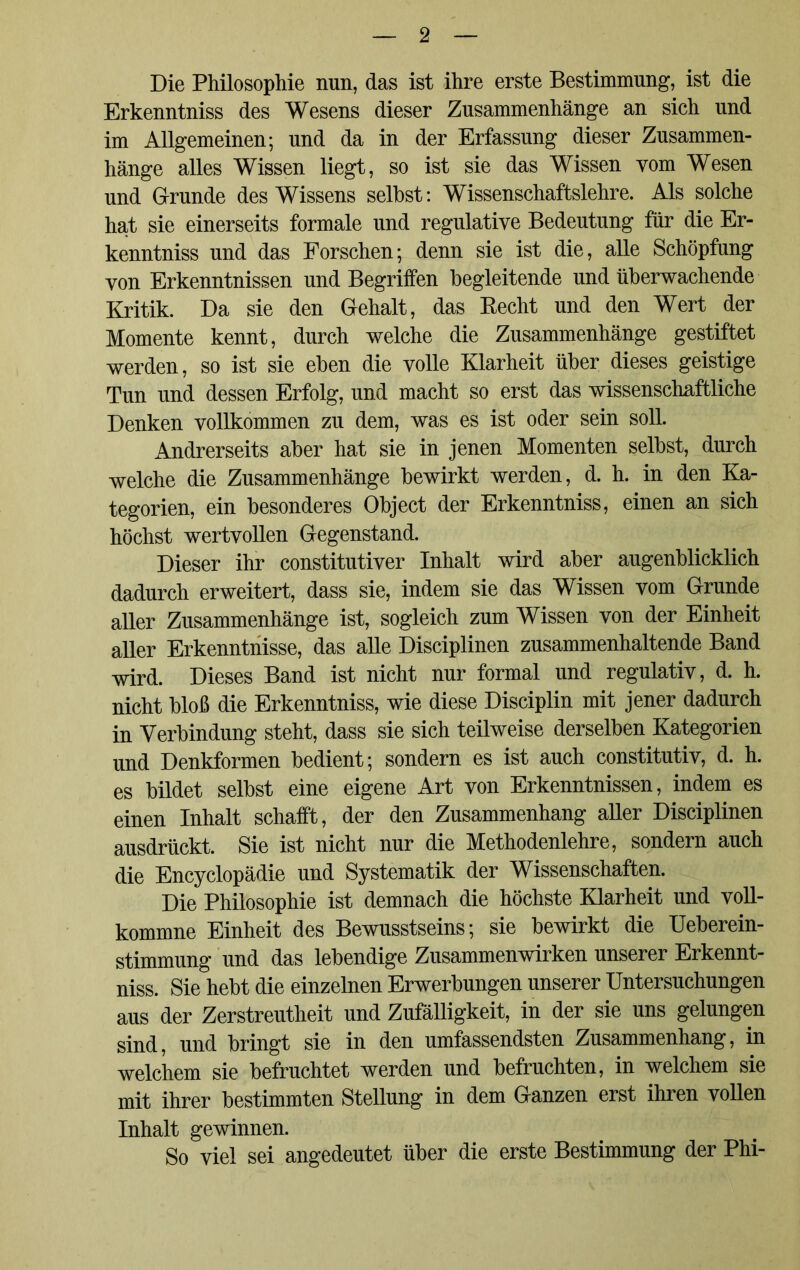 Die Philosophie nun, das ist ihre erste Bestimmung, ist die Erkenntniss des Wesens dieser Zusammenhänge an sich und im Allgemeinen; und da in der Erfassung dieser Zusammen- hänge alles Wissen liegt, so ist sie das Wissen vom Wesen und Grunde des Wissens seihst: Wissenschaftslehre. Als solche hat sie einerseits formale und regulative Bedeutung für die Er- kenntniss und das Forschen; denn sie ist die, alle Schöpfung von Erkenntnissen und Begriffen begleitende und überwachende Kritik. Da sie den Gehalt, das Kecht und den Wert der Momente kennt, durch welche die Zusammenhänge gestiftet werden, so ist sie eben die volle Klarheit über dieses geistige Tun und dessen Erfolg, und macht so erst das wissenschaftliche Denken vollkommen zu dem, was es ist oder sein soll. Andrerseits aber hat sie in jenen Momenten selbst, durch welche die Zusammenhänge bewirkt werden, d. h. in den Ka- tegorien, ein besonderes Object der Erkenntniss, einen an sich höchst wertvollen Gegenstand. Dieser ihr constitutiver Inhalt wird aber augenblicklich dadurch erweitert, dass sie, indem sie das Wissen vom Grunde aller Zusammenhänge ist, sogleich zum Wissen von der Einheit aller Erkenntnisse, das alle Disciplinen zusammenhaltende Band wird. Dieses Band ist nicht nur formal und regulativ, d. h. nicht bloß die Erkenntniss, wie diese Disciplin mit jener dadurch in Verbindung steht, dass sie sich teilweise derselben Kategorien und Denkformen bedient; sondern es ist auch constitutiv, d. h. es bildet selbst eine eigene Art von Erkenntnissen, indem es einen Inhalt schafft, der den Zusammenhang aller Disciplinen ausdrückt. Sie ist nicht nur die Methodenlehre, sondern auch die Encyclopädie und Systematik der Wissenschaften. Die Philosophie ist demnach die höchste Klarheit und voll- kommne Einheit des Bewusstseins; sie bewirkt die Ueberein- stimmung und das lebendige Zusammenwirken unserer Erkennt- niss. Sie hebt die einzelnen Erwerbungen unserer Untersuchungen aus der Zerstreutheit und Zufälligkeit, in der sie uns gelungen sind, und bringt sie in den umfassendsten Zusammenhang, in welchem sie befruchtet werden und befruchten, in welchem sie mit ihrer bestimmten Stellung in dem Ganzen erst ihren vollen Inhalt gewinnen. So viel sei angedeutet über die erste Bestimmung der Phi-