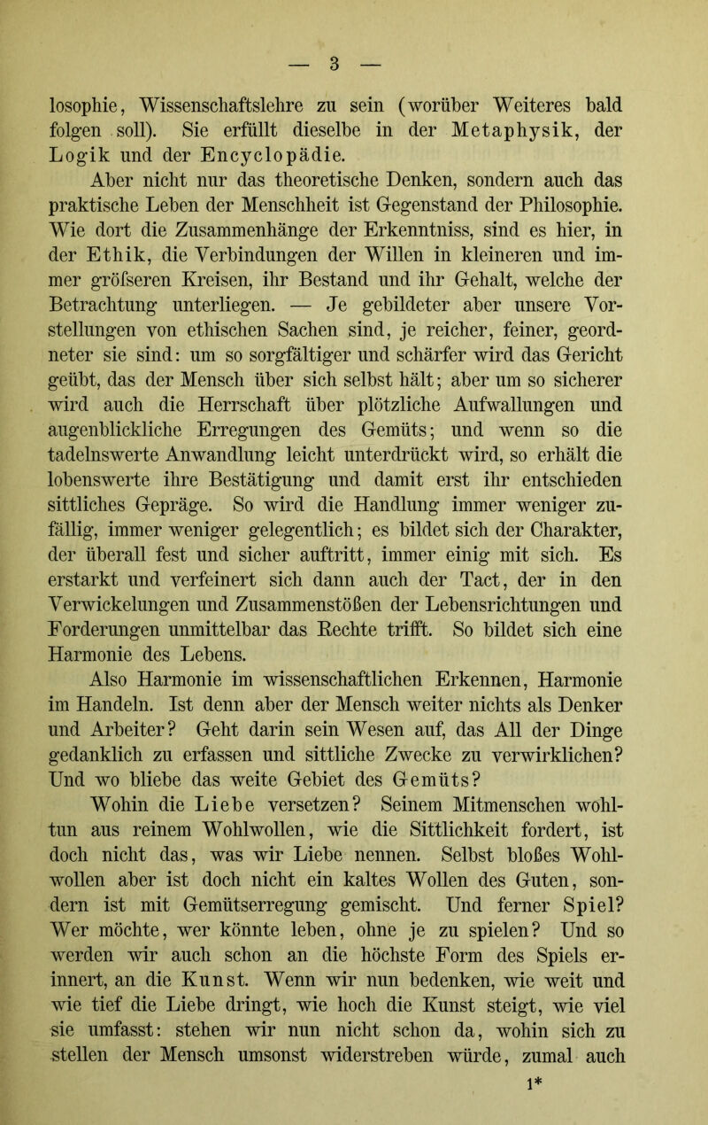 losophie, Wissenschaftslehre zu sein (worüber Weiteres bald folgen soll). Sie erfüllt dieselbe in der Metaphysik, der Logik und der Encyclopädie. Aber nicht nur das theoretische Denken, sondern auch das praktische Leben der Menschheit ist Gegenstand der Philosophie. Wie dort die Zusammenhänge der Erkenntniss, sind es hier, in der Ethik, die Verbindungen der Willen in kleineren und im- mer gröfseren Kreisen, ihr Bestand und ihr Gehalt, welche der Betrachtung unterliegen. — Je gebildeter aber unsere Vor- stellungen von ethischen Sachen sind, je reicher, feiner, geord- neter sie sind: um so sorgfältiger und schärfer wird das Gericht geübt, das der Mensch über sich selbst hält; aber um so sicherer wird auch die Herrschaft über plötzliche Aufwallungen und augenblickliche Erregungen des Gemüts; und wenn so die tadelnswerte Anwandlung leicht unterdrückt wird, so erhält die lobenswerte ihre Bestätigung und damit erst ihr entschieden sittliches Gepräge. So wird die Handlung immer weniger zu- fällig, immer weniger gelegentlich; es bildet sich der Charakter, der überall fest und sicher auftritt, immer einig mit sich. Es erstarkt und verfeinert sich dann auch der Tact, der in den Verwickelungen und Zusammenstößen der Lebensrichtungen und Forderungen unmittelbar das Bechte trifft. So bildet sich eine Harmonie des Lebens. Also Harmonie im wissenschaftlichen Erkennen, Harmonie im Handeln. Ist denn aber der Mensch weiter nichts als Denker und Arbeiter? Geht darin sein Wesen auf, das All der Dinge gedanklich zu erfassen und sittliche Zwecke zu verwirklichen? Und wo bliebe das weite Gebiet des Gemüts? Wohin die Liebe versetzen? Seinem Mitmenschen wohl- tun aus reinem Wohlwollen, wie die Sittlichkeit fordert, ist doch nicht das, was wir Liebe nennen. Selbst bloßes Wohl- wollen aber ist doch nicht ein kaltes Wollen des Guten, son- dern ist mit Gemütserregung gemischt. Und ferner Spiel? Wer möchte, wer könnte leben, ohne je zu spielen? Und so werden wir auch schon an die höchste Form des Spiels er- innert, an die Kunst. Wenn wir nun bedenken, wie weit und wie tief die Liebe dringt, wie hoch die Kunst steigt, wie viel Me umfasst: stehen wir nun nicht schon da, wohin sich zu stellen der Mensch umsonst widerstreben würde, zumal auch l*