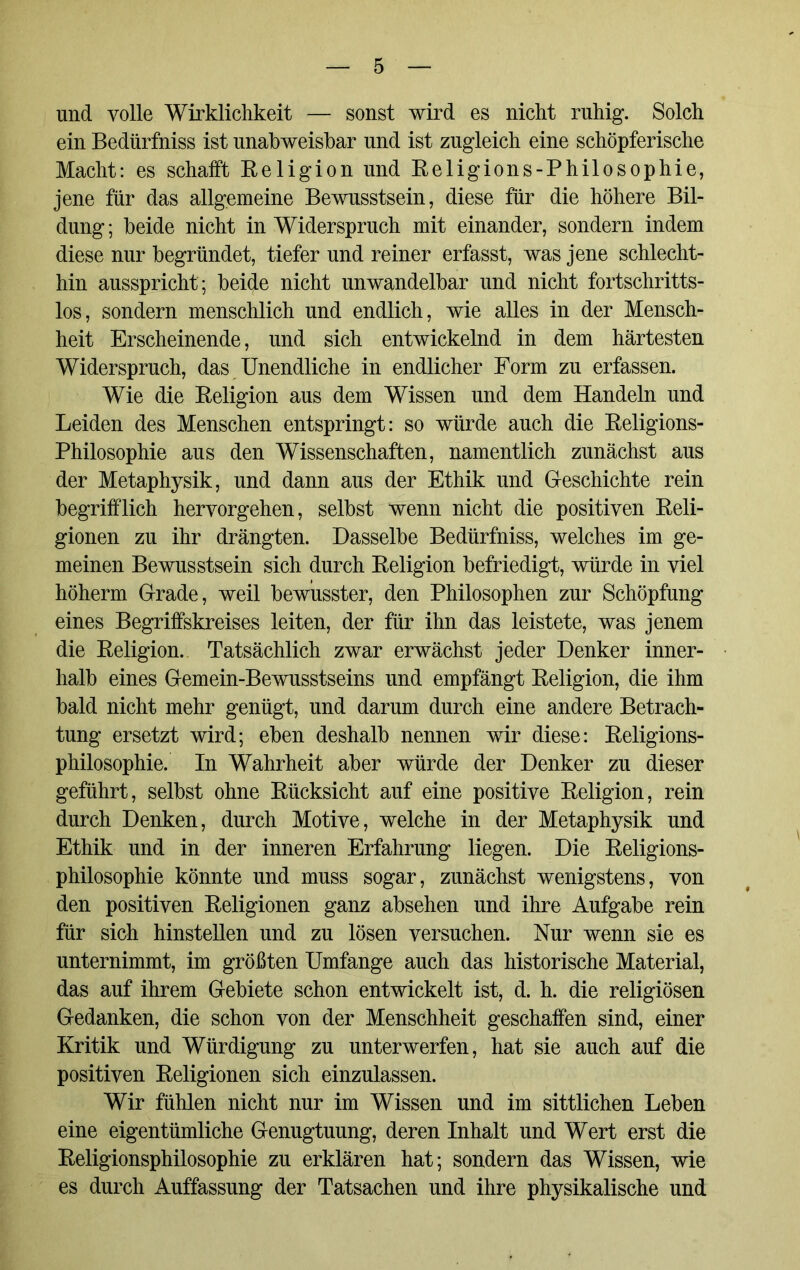 und volle Wirklichkeit — sonst wird es nicht ruhig. Solch ein Bedürfniss ist unabweisbar und ist zugleich eine schöpferische Macht: es schafft Religion und Religions-Philosophie, jene für das allgemeine Bewusstsein, diese für die höhere Bil- dung; beide nicht in Widerspruch mit einander, sondern indem diese nur begründet, tiefer und reiner erfasst, was jene schlecht- hin ausspricht ; beide nicht unwandelbar und nicht fortschritts- los, sondern menschlich und endlich, wie alles in der Mensch- heit Erscheinende, und sich entwickelnd in dem härtesten Widerspruch, das Unendliche in endlicher Form zu erfassen. Wie die Religion aus dem Wissen und dem Handeln und Leiden des Menschen entspringt: so würde auch die Religions- Philosophie aus den Wissenschaften, namentlich zunächst aus der Metaphysik, und dann aus der Ethik und Geschichte rein begrifflich hervorgehen, selbst wenn nicht die positiven Reli- gionen zu ihr drängten. Dasselbe Bedürfniss, welches im ge- meinen Bewusstsein sich durch Religion befriedigt, würde in viel höherm Grade, weil bewusster, den Philosophen zur Schöpfung eines Begriffskreises leiten, der für ihn das leistete, was jenem die Religion. Tatsächlich zwar erwächst jeder Denker inner- halb eines Gemein-Bewusstseins und empfängt Religion, die ihm bald nicht mehr genügt, und darum durch eine andere Betrach- tung ersetzt wird; eben deshalb nennen wir diese: Religions- philosophie. In Wahrheit aber würde der Denker zu dieser geführt, selbst ohne Rücksicht auf eine positive Religion, rein durch Denken, durch Motive, welche in der Metaphysik und Ethik und in der inneren Erfahrung liegen. Die Religions- philosophie könnte und muss sogar, zunächst wenigstens, von den positiven Religionen ganz absehen und ihre Aufgabe rein für sich hinsteilen und zu lösen versuchen. Nur wenn sie es unternimmt, im größten Umfange auch das historische Material, das auf ihrem Gebiete schon entwickelt ist, d. h. die religiösen Gedanken, die schon von der Menschheit geschaffen sind, einer Kritik und Würdigung zu unterwerfen, hat sie auch auf die positiven Religionen sich einzulassen. Wir fühlen nicht nur im Wissen und im sittlichen Leben eine eigentümliche Genugtuung, deren Inhalt und Wert erst die Religionsphilosophie zu erklären hat; sondern das Wissen, wie es durch Auffassung der Tatsachen und ihre physikalische und