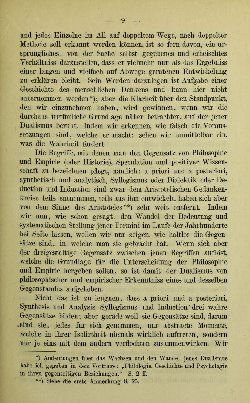 und jedes Einzelne im All auf doppeltem Wege, nach doppelter Methode soll erkannt werden können, ist so fern davon, ein ur- sprüngliches, von der Sache selbst gegebenes und erheischtes Verhältnis darzustellen, dass er vielmehr nur als das Ergebniss einer langen und vielfach auf Abwege geratenen Entwickelung zu erklären bleibt. Sein Werden darzulegen ist Aufgabe einer Geschichte des menschlichen Denkens und kann hier nicht unternommen werden*); aber die Klarheit über den Standpunkt, den wir einzunehmen haben, wird gewinnen, wenn wir die durchaus irrtümliche Grundlage näher betrachten, auf der jener Dualismus beruht. Indem wir erkennen, wie falsch die Voraus- setzungen sind, welche er macht: sehen wir unmittelbar ein, was die Wahrheit fordert. Die Begriffe, mit denen man den Gegensatz von Philosophie und Empirie (oder Historie), Speculation und positiver Wissen- schaft zu bezeichnen pflegt, nämlich: a priori und a posteriori, synthetisch und analytisch, Syllogismus oder Dialektik oder De- duction und Induction sind zwar dem Aristotelischen Gedanken- kreise teils entnommen, teils aus ihm entwickelt, haben sich aber von dem Sinne des Aristoteles**) sehr weit entfernt. Indem wir nun, wie schon gesagt, den Wandel der Bedeutung und systematischen Stellung jener Termini im Laufe der Jahrhunderte bei Seite lassen, wollen wir nur zeigen, wie haltlos die Gegen- sätze sind, in welche man sie gebracht hat. Wenn sich aber der dreigestaltige Gegensatz zwischen jenen Begriffen auf löst, welche die. Grundlage für die Unterscheidung der Philosophie und Empirie hergeben sollen, so ist damit der Dualismus von philosophischer und empirischer Erkenntniss eines und desselben Gegenstandes aufgehoben. Nicht das ist zu leugnen, dass a priori und a posteriori, Synthesis und Analysis, Syllogismus und Induction drei wahre Gegensätze bilden; aber gerade weil sie Gegensätze sind, darum .sind sie, jedes für sich genommen, nur abstracte Momente, welche in ihrer Isolirtheit niemals wirklich auftreten, sondern nur je eins mit dem andern verflochten Zusammenwirken. Wir *) Andeutungen über das Wachsen und den Wandel jenes Dualismus habe ich gegeben in dem Vortrage: „Philologie, Geschichte und Psychologie in ihren gegenseitigen Beziehungen.“ S. 2 ff. **) Siehe die erste Anmerkung S. 25.