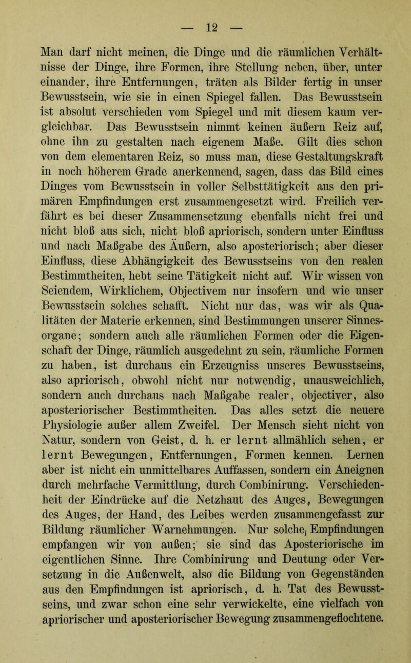 Man darf nicht meinen, die Dinge und die räumlichen Verhält- nisse der Dinge, ihre Formen, ihre Stellung neben, über, unter einander, ihre Entfernungen, träten als Bilder fertig in unser Bewusstsein, wie sie in einen Spiegel fallen. Das Bewusstsein ist absolut verschieden vom Spiegel und mit diesem kaum ver- gleichbar. Das Bewusstsein nimmt keinen äußern Beiz auf, ohne ihn zu gestalten nach eigenem Maße. Gilt dies schon von dem elementaren Beiz, so muss man, diese Gestaltungskraft in noch höherem Grade anerkennend, sagen, dass das Bild eines Dinges vom Bewusstsein in voller Selbsttätigkeit aus den pri- mären Empfindungen erst zusammengesetzt wird. Freilich ver- fährt es bei dieser Zusammensetzung ebenfalls nicht frei und nicht bloß aus sich, nicht bloß apriorisch, sondern unter Einfluss und nach Maßgabe des Äußern, also aposteriorisch; aber dieser Einfluss, diese Abhängigkeit des Bewusstseins von den realen Bestimmtheiten, hebt seine Tätigkeit nicht auf. Wir wissen von Seiendem, Wirklichem, Objectivem nur insofern und wie unser Bewusstsein solches schafft. Nicht nur das, was wir als Qua- litäten der Materie erkennen, sind Bestimmungen unserer Sinnes- organe; sondern auch alle räumlichen Formen oder die Eigen- schaft der Dinge, räumlich ausgedehnt zu sein, räumliche Formen zu haben, ist durchaus ein Erzeugniss unseres Bewusstseins, also apriorisch, obwohl nicht nur notwendig, unausweichlich, sondern auch durchaus nach Maßgabe realer, objectiver, also aposteriorischer Bestimmtheiten. Das alles setzt die neuere Physiologie außer allem Zweifel. Der Mensch sieht nicht von Natur, sondern von Geist, d. h. er lernt allmählich sehen, er lernt Bewegungen, Entfernungen, Formen kennen. Lernen aber ist nicht ein unmittelbares Auffassen, sondern ein Aneignen durch mehrfache Vermittlung, durch Combinirung. Verschieden- heit der Eindrücke auf die Netzhaut des Auges, Bewegungen des Auges, der Hand, des Leibes werden zusammengefasst zur Bildung räumlicher Warnehmungen. Nur solche] Empfindungen empfangen wir von außenf sie sind das Aposteriorische im eigentlichen Sinne. Ihre Combinirung und Deutung oder Ver- setzung in die Außenwelt, also die Bildung von Gegenständen aus den Empfindungen ist apriorisch, d. h. Tat des Bewusst- seins, und zwar schon eine sehr verwickelte, eine vielfach von apriorischer und aposteriorischer Bewegung zusammengeflochtene.