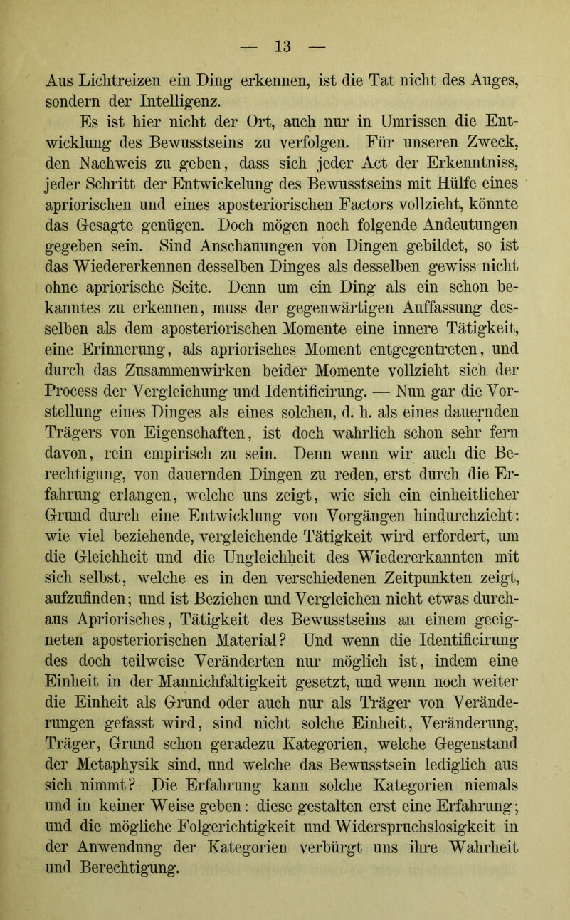 Aus Lichtreizen ein Ding erkennen, ist die Tat nicht des Auges, sondern der Intelligenz. Es ist hier nicht der Ort, auch nur in Umrissen die Ent- wicklung des Bewusstseins zu verfolgen. Für unseren Zweck, den Nachweis zu gehen, dass sich jeder Act der Erkenntniss, jeder Schritt der Entwickelung des Bewusstseins mit Hülfe eines apriorischen und eines aposteriorischen Factors vollzieht, könnte das Gesagte genügen. Doch mögen noch folgende Andeutungen gegeben sein. Sind Anschauungen von Dingen gebildet, so ist das Wiedererkennen desselben Dinges als desselben gewiss nicht ohne apriorische Seite. Denn um ein Ding als ein schon be- kanntes zu erkennen, muss der gegenwärtigen Auffassung des- selben als dem aposteriorischen Momente eine innere Tätigkeit, eine Erinnerung, als apriorisches Moment entgegentreten, und durch das Zusammenwirken beider Momente vollzieht sich der Process der Vergleichung und Identificirung. — Nun gar die Vor- stellung eines Dinges als eines solchen, d. h. als eines dauernden Trägers von Eigenschaften, ist doch wahrlich schon sehr fern davon, rein empirisch zu sein. Denn wenn wir auch die Be- rechtigung, von dauernden Dingen zu reden, erst durch die Er- fahrung erlangen, welche uns zeigt, wie sich ein einheitlicher Grund durch eine Entwicklung von Vorgängen hindurchzieht: wie viel beziehende, vergleichende Tätigkeit wird erfordert, um die Gleichheit und die Ungleichheit des Wiedererkannten mit sich selbst, welche es in den verschiedenen Zeitpunkten zeigt, aufzufinden; und ist Beziehen und Vergleichen nicht etwas durch- aus Apriorisches, Tätigkeit des Bewusstseins an einem geeig- neten aposteriorischen Material? Und wenn die Identificirung des doch teilweise Veränderten nur möglich ist, indem eine Einheit in der Mannichfaltigkeit gesetzt, und wenn noch weiter die Einheit als Grund oder auch nur als Träger von Verände- rungen gefasst wird, sind nicht solche Einheit, Veränderung, Träger, Grund schon geradezu Kategorien, welche Gegenstand der Metaphysik sind, und welche das Bewusstsein lediglich aus sich nimmt? Die Erfahrung kann solche Kategorien niemals und in keiner Weise geben: diese gestalten erst eine Erfahrung; und die mögliche Folgerichtigkeit und Widerspruchslosigkeit in der Anwendung der Kategorien verbürgt uns ihre Wahrheit und Berechtigung.