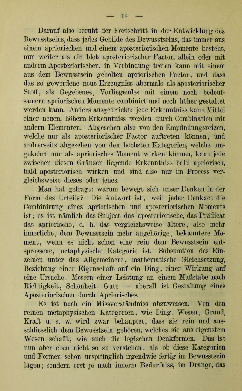 Darauf also beruht der Fortschritt in der Entwicklung des Bewusstseins, dass jedes Gebilde des Bewusstseins, das immer aus einem apriorischen und einem aposteriorischen Momente besteht, nun weiter als ein bloß aposteriorischer Factor, allein oder mit anderm Aposteriorischen, in Verbindung treten kann mit einem aus dem Bewusstsein geholten apriorischen Factor, und dass das so gewordene neue Erzeugniss abermals als aposteriorischer Stoff, als Gegebenes, Vorliegendes mit einem noch bedeut- samem apriorischen Momente combinirt und noch höher gestaltet werden kann. Anders ausgedrückt: jede Erkenntniss kann Mittel einer neuen, höhern Erkenntniss werden durch Combination mit andern Elementen. Abgesehen also von den Empfindungsreizen, welche nur als aposteriorischer Factor auftreten können, und andrerseits abgesehen von den höchsten Kategorien, welche um- gekehrt nur als apriorisches Moment wirken können, kann jede zwischen diesen Gränzen liegende Erkenntniss bald apriorisch, bald aposteriorisch wirken und sind also nur im Process ver- gleichsweise dieses oder jenes. Man hat gefragt: warum bewegt sich unser Denken in der Form des Urteils? Die Antwort ist, weil jeder Denkact die Combinirung eines apriorischen und aposteriorischen Moments ist; es ist nämlich das Subject das aposteriorische, das Prädicat das apriorische, d. h. das vergleichsweise ältere, also mehr innerliche, dem Bewusstsein mehr angehörige, bekanntere Mo- ment, wenn es nicht schon eine rein dem Bewusstsein ent- sprossene, metaphysische Kategorie ist. Subsumtion des Ein- zelnen unter das Allgemeinere, mathematische Gleichsetzung, Beziehung einer Eigenschaft auf ein Ding, einer Wirkung auf eine Ursache, Messen einer Leistung an einem Maßstabe nach Richtigkeit, Schönheit, Güte — überall ist Gestaltung eines Aposteriorischen durch Apriorisches. Es ist noch ein Missverständnis abzuweisen. Von den reinen metaphysischen Kategorien, wie Ding, Wesen, Grund, Kraft u. s. w. wird zwar behauptet, dass sie rein und aus- schliesslich dem Bewusstsein gehören, welches sie aus eigenstem Wesen schafft, wie auch die logischen Denkformen. Das ist nun aber eben nicht so zu verstehen, als ob diese Kategorien und Formen schon ursprünglich irgendwie fertig im Bewusstsein lägen; sondern erst je nach innerm Bedürfniss, im Drange, das