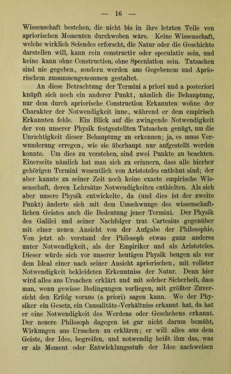 Wissenschaft bestehen, die nicht bis in ihre letzten Teile von apriorischen Momenten durchwoben wäre. Keine Wissenschaft, welche wirklich Seiendes erforscht, die Natur oder die Geschichte darstellen will, kann rein constructiv oder speculativ sein, und keine kann ohne Construction, ohne Speculation sein. Tatsachen sind nie gegeben, sondern werden aus Gegebenem und Aprio- rischem zusammengenommen gestaltet. An diese Betrachtung der Termini a priori und a posteriori knüpft sich noch ein anderer Punkt, nämlich die Behauptung, nur dem durch apriorische Construction Erkannten wohne der Charakter der Notwendigkeit inne, während er dem empirisch Erkannten fehle. Ein Blick auf die zwingende Notwendigkeit der von unserer Physik festgestellten Tatsachen genügt, um die Unrichtigkeit dieser Behauptung zu erkennen; ja, es muss Ver- wunderung erregen, wie sie überhaupt nur aufgestellt werden konnte. Um dies zu verstehen, sind zwei Punkte zu beachten. Einerseits nämlich hat man sich zu erinnern, dass alle hierher gehörigen Termini wesentlich von Aristoteles entlehnt sind; der aber kannte zu seiner Zeit noch keine exacte empirische Wis- senschaft, deren Lehrsätze Notwendigkeiten enthielten. Als sich aber unsere Physik entwickelte, da (und dies ist der zweite Punkt) änderte sich mit dem Umschwünge des wissenschaft- lichen Geistes auch die Bedeutung jener Termini. Der Physik des Galilei und seiner Nachfolger trat Cartesius gegenüber mit einer neuen Ansicht von der Aufgabe der Philosophie. Von jetzt ab verstand der Philosoph etwas ganz anderes unter Notwendigkeit, als der Empiriker und als Aristoteles. Dieser würde sich vor unserer heutigen Physik beugen als vor dem Ideal einer nach seiner Ansicht apriorischen, mit vollster Notwendigkeit bekleideten Erkenntniss der Natur. Denn hier wird alles aus Ursachen erklärt und mit solcher Sicherheit, dass man, wenn gewisse Bedingungen vorliegen, mit größter Zuver- sicht den Erfolg voraus (a priori) sagen kann. Wo der Phy- siker ein Gesetz, ein Causalitäts-Verhältniss erkannt hat, da hat er eine Notwendigkeit des Werdens oder Geschehens erkannt. Der neuere Philosoph dagegen ist gar nicht darum bemüht, Wirkungen aus Ursachen zu erklären; er will alles aus dem Geiste, der Idee, begreifen, und notwendig heißt ihm das, was er als Moment oder Entwicklungsstufe der Idee nachweisen