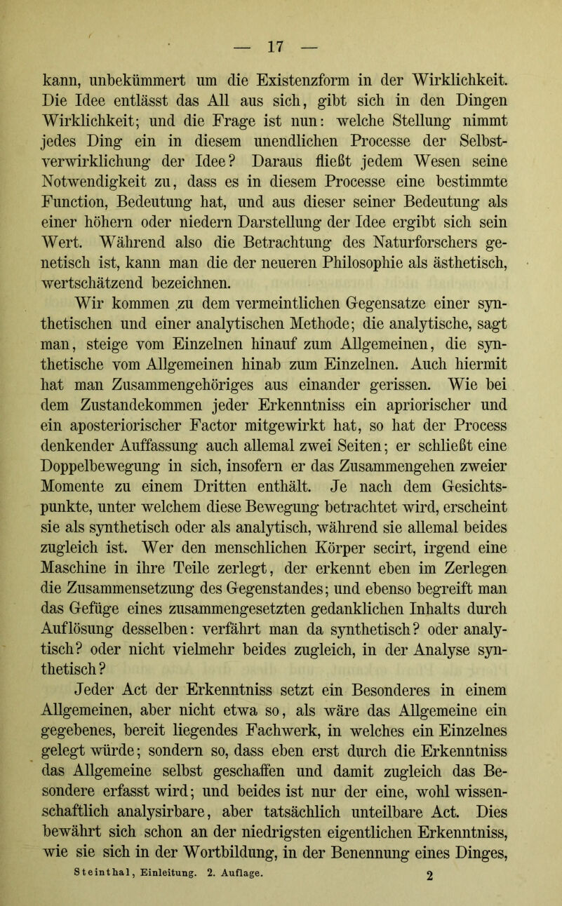 kann, unbekümmert lim die Existenzform in der Wirklichkeit. Die Idee entlässt das All aus sich, gibt sich in den Dingen Wirklichkeit; und die Frage ist nun: welche Stellung nimmt jedes Ding ein in diesem unendlichen Processe der Selbst- verwirklichung der Idee? Daraus fließt jedem Wesen seine Notwendigkeit zu, dass es in diesem Processe eine bestimmte Function, Bedeutung hat, und aus dieser seiner Bedeutung als einer höhern oder niedern Darstellung der Idee ergibt sich sein Wert. Während also die Betrachtung des Naturforschers ge- netisch ist, kann man die der neueren Philosophie als ästhetisch, wertschätzend bezeichnen. Wir kommen zu dem vermeintlichen Gegensätze einer syn- thetischen und einer analytischen Methode; die analytische, sagt man, steige vom Einzelnen hinauf zum Allgemeinen, die syn- thetische vom Allgemeinen hinab zum Einzelnen. Auch hiermit hat man Zusammengehöriges aus einander gerissen. Wie bei dem Zustandekommen jeder Erkenntniss ein apriorischer und ein aposteriorischer Factor mitgewirkt hat, so hat der Process denkender Auffassung auch allemal zwei Seiten; er schließt eine Doppelbewegung in sich, insofern er das Zusammengehen zweier Momente zu einem Dritten enthält. Je nach dem Gesichts- punkte, unter welchem diese Bewegung betrachtet wird, erscheint sie als synthetisch oder als analytisch, während sie allemal beides zugleich ist. Wer den menschlichen Körper secirt, irgend eine Maschine in ihre Teile zerlegt, der erkennt eben im Zerlegen die Zusammensetzung des Gegenstandes; und ebenso begreift man das Gefüge eines zusammengesetzten gedanklichen Inhalts durch Auflösung desselben: verfährt man da synthetisch? oder analy- tisch? oder nicht vielmehr beides zugleich, in der Analyse syn- thetisch? Jeder Act der Erkenntniss setzt ein Besonderes in einem Allgemeinen, aber nicht etwa so, als wäre das Allgemeine ein gegebenes, bereit liegendes Fachwerk, in welches ein Einzelnes gelegt würde; sondern so, dass eben erst durch die Erkenntniss das Allgemeine selbst geschaffen und damit zugleich das Be- sondere erfasst wird; und beides ist nur der eine, wohl wissen- schaftlich analysirbare, aber tatsächlich unteilbare Act. Dies bewährt sich schon an der niedrigsten eigentlichen Erkenntniss, wie sie sich in der Wortbildung, in der Benennung eines Dinges, Steinthal, Einleitung. 2. Auflage. 2