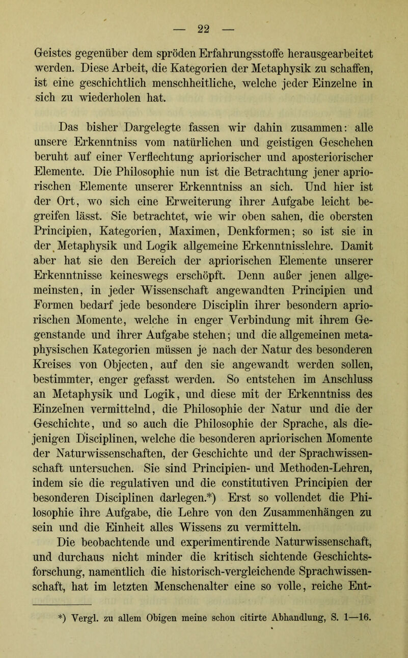 Geistes gegenüber dem spröden Erfahrungsstoffe herausgearbeitet werden. Diese Arbeit, die Kategorien der Metaphysik zu schaffen, ist eine geschichtlich menschheitliche, welche jeder Einzelne in sich zu wiederholen hat. Das bisher Dargelegte fassen wir dahin zusammen: alle unsere Erkenntniss vom natürlichen und geistigen Geschehen beruht auf einer Verflechtung apriorischer und aposteriorischer Elemente. Die Philosophie nun ist die Betrachtung jener aprio- rischen Elemente unserer Erkenntniss an sich. Und hier ist der Ort, wo sich eine Erweiterung ihrer Aufgabe leicht be- greifen lässt. Sie betrachtet, wie wir oben sahen, die obersten Principien, Kategorien, Maximen, Denkformen; so ist sie in der Metaphysik und Logik allgemeine Erkenntnisslehre. Damit aber hat sie den Bereich der apriorischen Elemente unserer Erkenntnisse keineswegs erschöpft. Denn außer jenen allge- meinsten, in jeder Wissenschaft angewandten Principien und Formen bedarf jede besondere Disciplin ihrer besondern aprio- rischen Momente, welche in enger Verbindung mit ihrem Ge- genstände und ihrer Aufgabe stehen; und die allgemeinen meta- physischen Kategorien müssen je nach der Natur des besonderen Kreises von Objecten, auf den sie angewandt werden sollen, bestimmter, enger gefasst werden. So entstehen im Anschluss an Metaphysik und Logik, und diese mit der Erkenntniss des Einzelnen vermittelnd, die Philosophie der Natur und die der Geschichte, und so auch die Philosophie der Sprache, als die- jenigen Disciplinen, welche die besonderen apriorischen Momente der Naturwissenschaften, der Geschichte und der Sprachwissen- schaft untersuchen. Sie sind Principien- und Methoden-Lehren, indem sie die regulativen und die constitutiven Principien der besonderen Disciplinen darlegen.*) Erst so vollendet die Phi- losophie ihre Aufgabe, die Lehre von den Zusammenhängen zu sein und die Einheit alles Wissens zu vermitteln. Die beobachtende und experimentirende Naturwissenschaft, und durchaus nicht minder die kritisch sichtende Geschichts- forschung, namentlich die historisch-vergleichende Sprachwissen- schaft, hat im letzten Menschenalter eine so volle, reiche Ent- *) Vergl. zu allem Obigen meine schon citirte Abhandlung, S. 1—16.