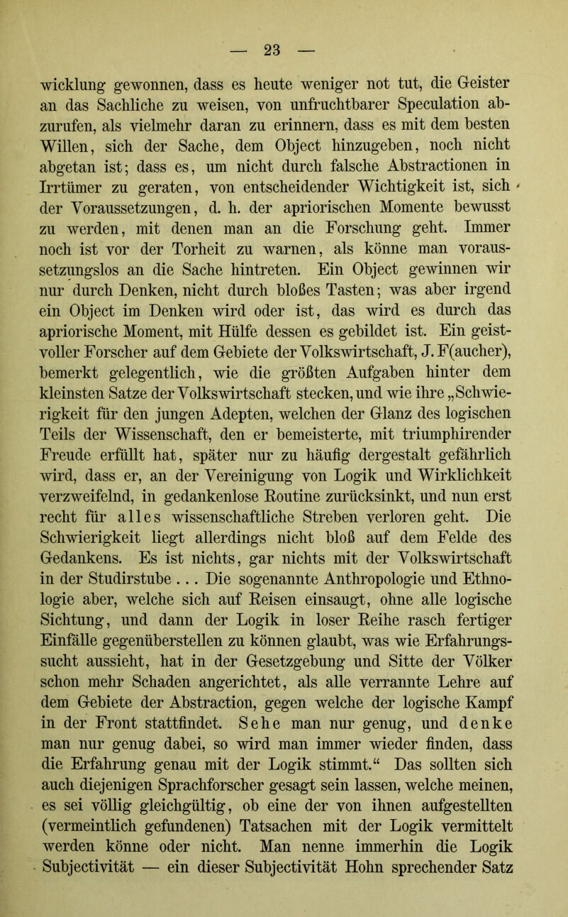 wicklnng gewonnen, dass es heute weniger not tut, die G-eister an das Sachliche zu weisen, von unfruchtbarer Speculation ab- zurufen, als vielmehr daran zu erinnern, dass es mit dem besten Willen, sich der Sache, dem Object hinzugeben, noch nicht abgetan ist; dass es, um nicht durch falsche Abstractionen in Irrtümer zu geraten, von entscheidender Wichtigkeit ist, sich * der Voraussetzungen, d. h. der apriorischen Momente bewusst zu werden, mit denen man an die Forschung geht. Immer noch ist vor der Torheit zu warnen, als könne man voraus- setzungslos an die Sache hintreten. Ein Object gewinnen wir nur durch Denken, nicht durch bloßes Tasten; was aber irgend ein Object im Denken wird oder ist, das wird es durch das apriorische Moment, mit Hülfe dessen es gebildet ist. Ein geist- voller Forscher auf dem Gebiete der Volkswirtschaft, J.F(aucher), bemerkt gelegentlich, wie die größten Aufgaben hinter dem kleinsten Satze der Volkswirtschaft stecken, und wie ihre „Schwie- rigkeit für den jungen Adepten, welchen der Glanz des logischen Teils der Wissenschaft, den er bemeisterte, mit triumphirender Freude erfüllt hat, später nur zu häufig dergestalt gefährlich wird, dass er, an der Vereinigung von Logik und Wirklichkeit verzweifelnd, in gedankenlose Routine zurücksinkt, und nun erst recht für alles wissenschaftliche Streben verloren geht. Die Schwierigkeit liegt allerdings nicht bloß auf dem Felde des Gedankens. Es ist nichts, gar nichts mit der Volkswirtschaft in der Studirstube ... Die sogenannte Anthropologie und Ethno- logie aber, welche sich auf Reisen einsaugt, ohne alle logische Sichtung, und dann der Logik in loser Reihe rasch fertiger Einfälle gegenüberstellen zu können glaubt, was wie Erfahrungs- sucht aussieht, hat in der Gesetzgebung und Sitte der Völker schon mehr Schaden angerichtet, als alle verrannte Lehre auf dem Gebiete der Abstraction, gegen welche der logische Kampf in der Front stattfindet. Sehe man nur genug, und denke man nur genug dabei, so wird man immer wieder finden, dass die Erfahrung genau mit der Logik stimmt.“ Das sollten sich auch diejenigen Sprachforscher gesagt sein lassen, welche meinen, es sei völlig gleichgültig, ob eine der von ihnen aufgestellten (vermeintlich gefundenen) Tatsachen mit der Logik vermittelt werden könne oder nicht. Man nenne immerhin die Logik Subjectivität — ein dieser Subjectivität Hohn sprechender Satz