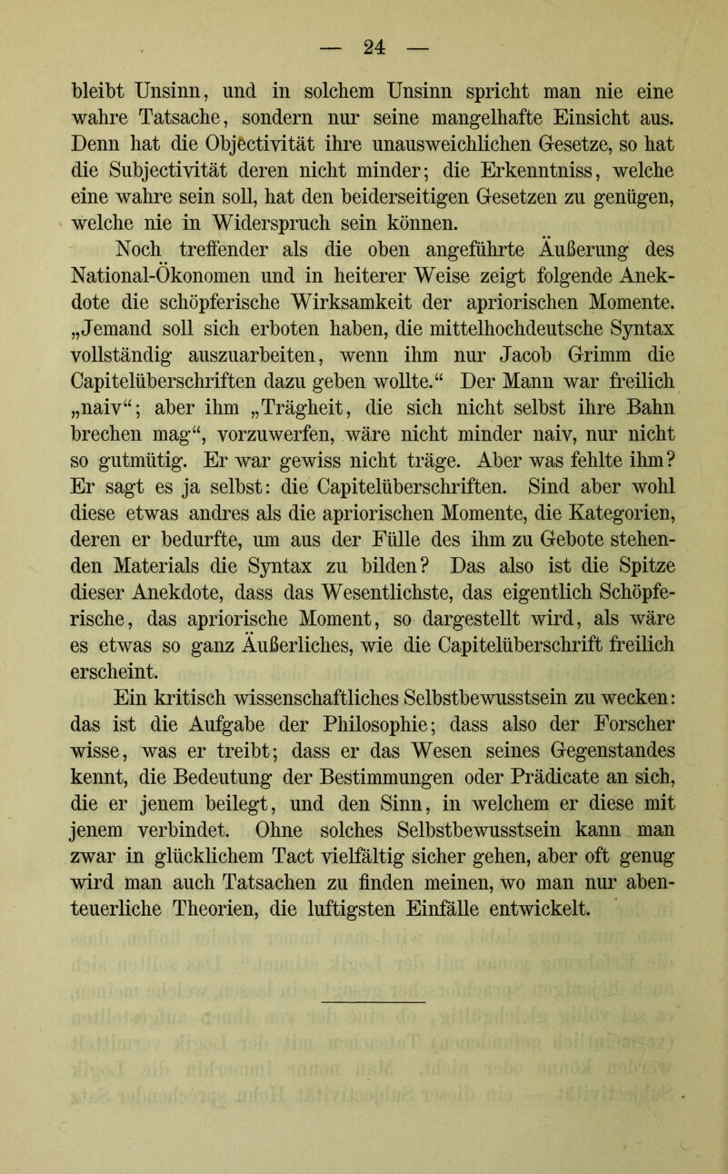 bleibt Unsinn, und in solchem Unsinn spricht man nie eine wahre Tatsache, sondern nur seine mangelhafte Einsicht aus. Denn hat die Objöctivität ihre unausweichlichen Gesetze, so hat die Subjectivität deren nicht minder; die Erkenntniss, welche eine wahre sein soll, hat den beiderseitigen Gesetzen zu genügen, welche nie in Widerspruch sein können. Noch treffender als die oben angeführte Äußerung des National-Ökonomen und in heiterer Weise zeigt folgende Anek- dote die schöpferische Wirksamkeit der apriorischen Momente. „Jemand soll sich erboten haben, die mittelhochdeutsche Syntax vollständig auszuarbeiten, wenn ihm nur Jacob Grimm die Capitelüberschriften dazu geben wollte.“ Der Mann war freilich „naiv“; aber ihm „Trägheit, die sich nicht selbst ihre Bahn brechen mag“, vorzuwerfen, wäre nicht minder naiv, nur nicht so gutmütig. Er war gewiss nicht träge. Aber was fehlte ihm? Er sagt es ja selbst: die Capitelüberschriften. Sind aber wohl diese etwas andres als die apriorischen Momente, die Kategorien, deren er bedurfte, um aus der Fülle des ihm zu Gebote stehen- den Materials die Syntax zu bilden? Das also ist die Spitze dieser Anekdote, dass das Wesentlichste, das eigentlich Schöpfe- rische, das apriorische Moment, so dargestellt wird, als wäre es etwas so ganz Äußerliches, wie die Capitelüberschrift freilich erscheint. Ein kritisch wissenschaftliches Selbstbewusstsein zu wecken: das ist die Aufgabe der Philosophie; dass also der Forscher wisse, was er treibt; dass er das Wesen seines Gegenstandes kennt, die Bedeutung der Bestimmungen oder Prädicate an sich, die er jenem beilegt, und den Sinn, in welchem er diese mit jenem verbindet. Ohne solches Selbstbewusstsein kann man zwar in glücklichem Tact vielfältig sicher gehen, aber oft genug wird man auch Tatsachen zu finden meinen, wo man nur aben- teuerliche Theorien, die luftigsten Einfälle entwickelt.
