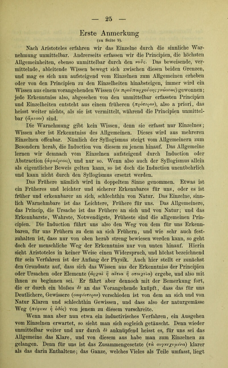 Erste Anmerkung (zu Seite 9). Nach Aristoteles erfahren wir das Einzelne durch die sinnliche War- nehmung unmittelbar. Andrerseits erfassen wir die Principien, die höchsten Allgemeinheiten, ebenso unmittelbar durch den vovq. Das beweisende, ver- mittelnde, ableitende Wissen bewegt sich zwischen diesen beiden Grenzen, und mag es sich nun aufsteigend vom Einzelnen zum Allgemeinen erheben oder von den Principien zu den Einzelheiten hinabsteigen, immer wird ein Wissen aus einem vorangehenden Wissen (i* nQovnaQxovariq yvdafwq) gewonnen; jede Erkenntniss also, abgesehen von den unmittelbar erfassten Principien und Einzelheiten entsteht aus einem früheren (ngöreoov), also a priori, das heisst weiter nichts, als sie ist vermittelt, während die Principien unmittel- bar (dfieooi) sind. Die Warnehmung gibt kein Wissen, denn sie erfasst nur Einzelnes; Wissen aber ist Erkenntniss des Allgemeinen. Dieses wird aus mehreren Einzelnen offenbar. Nämlich der Syllogismus steigt vom Allgemeinem zum Besondern herab, die Induction von diesem zu jenem hinauf. Das Allgemeine lernen wir demnach vom Einzelnen aufsteigend durch Induction oder Abstraction (äcpatyfocq), und nur so. Wenn also auch der Syllogismus allein als eigentlicher Beweis gelten kann, so ist doch die Induction unentbehrlich und kann nicht durch den Syllogismus ersetzt werden. Das Frühere nämlich wird in doppeltem Sinne genommen. Etwas ist ein Früheres und leichter und sicherer Erkennbares für uns, oder es ist früher und erkennbarer an sich, schlechthin von Natur. Das Einzelne, sinn- lich Warnehmbare ist das Leichtere, Frühere für uns. Das Allgemeinere, das Princip, die Ursache ist das Frühere an sich und von Natur; und das Erkennbarste, Wahrste, Notwendigste, Früheste sind die allgemeinen Prin- cipien. Die Induction führt uns also den Weg von dem für uns Erkenn- baren, für uns Frühem zu dem an sich Frühem, und wie sehr auch fest- zuhalten ist, dass nur von oben herab streng bewiesen werden kann, so geht doch der menschliche Weg der Erkenntniss nur von unten hinauf. Hierin sieht Aristoteles in keiner Weise einen Widerspruch, und höchst bezeichnend für sein Verfahren ist der Anfang der Physik. Auch hier stellt er zunächst den Grundsatz auf, dass sich das Wissen aus der Erkenntniss der Principien oder Ursachen oder Elemente (do/al aYna tJ oroi/e'ia) ergebe, und also mit ihnen zu beginnen sei. Er fährt aber dennoch mit der Bemerkung fort, die er durch ein blofses Sh an das Vorangehende knüpft, dass das für uns Deutlichere, Gewissere (ocKpeoregov) verschieden ist von dem an sich und von Natur Klaren und schlechthin Gewissen, und dass also der naturgemässe Weg (nf'cpvxs f\ odöq) yon jenem zu diesem vorschreite. Wenn man aber nun etwa ein inductivisches Verfahren, ein Ausgehen vom Einzelnen erwartet, so sieht man sich sogleich getäuscht. Denn wieder unmittelbar weiter und nur durch Sh anknüpfend heisst es, für uns sei das Allgemeine das Klare, und von diesem aus habe man zum Einzelnen zu gelangen. Denn für uns ist das Zusammengesetzte (rd ovyy.exvf.cfvd) klarer als das darin Enthaltene; das Ganze, welches Vieles als Teile umfasst, liegt