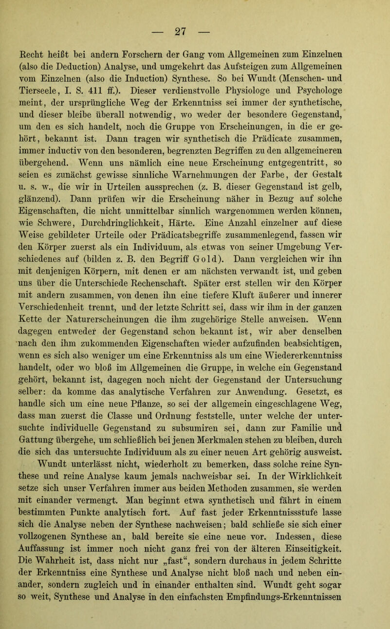 Recht heißt bei andern Forschern der Gang vom Allgemeinen zum Einzelnen (also die Deduction) Analyse, und umgekehrt das Aufsteigen zum Allgemeinen vom Einzelnen (also die Induction) Synthese. So hei Wundt (Menschen- und Tierseele, I. S. 411 ff.). Dieser verdienstvolle Physiologe und Psychologe meint, der ursprüngliche Weg der Erkenntniss sei immer der synthetische, und dieser bleibe überall notwendig, wo weder der besondere Gegenstand, um den es sich handelt, noch die Gruppe von Erscheinungen, in die er ge- hört, bekannt ist. Dann tragen wir synthetisch die Prädicate zusammen, immer inductiv von den besonderen, begrenzten Begriffen zu den allgemeineren übergehend. Wenn uns nämlich eine neue Erscheinung entgegentritt, so seien es zunächst gewisse sinnliche Warnehmungen der Farbe, der Gestalt u. s. w., die wir in Urteilen aussprechen (z. B. dieser Gegenstand ist gelb, glänzend). Dann prüfen wir die Erscheinung näher in Bezug auf solche Eigenschaften, die nicht unmittelbar sinnlich wargenommen werden können, wie Schwere, Durchdringlichkeit, Härte. Eine Anzahl einzelner auf diese Weise gebildeter Urteile oder Prädicatsbegriffe zusammenlegend, fassen wir den Körper zuerst als ein Individuum, als etwas von seiner Umgebung Ver- schiedenes auf (bilden z. B. den Begriff Gold). Dann vergleichen wir ihn mit denjenigen Körpern, mit denen er am nächsten verwandt ist, und geben uns über die Unterschiede Rechenschaft. Später erst stellen wir den Körper mit andern zusammen, von denen ihn eine tiefere Kluft äußerer und innerer Verschiedenheit trennt, und der letzte Schritt sei, dass wir ihm in der ganzen Kette der Naturerscheinungen die ihm zugehörige Stelle anweisen. Wenn dagegen entweder der Gegenstand schon bekannt ist, wir aber denselben nach den ihm zukommenden Eigenschaften wieder aufzufinden beabsichtigen, wenn es sich also weniger um eine Erkenntniss als um eine Wiedererkenntniss handelt, oder wo bloß im Allgemeinen die Gruppe, in welche ein Gegenstand gehört, bekannt ist, dagegen noch nicht der Gegenstand der Untersuchung selber: da komme das analytische Verfahren zur Anwendung. Gesetzt, es handle sich um eine neue Pflanze, so sei der allgemein eingeschlagene Weg, dass man zuerst die Classe und Ordnung feststelle, unter welche der unter- suchte individuelle Gegenstand zu subsumiren sei, dann zur Familie und Gattung übergehe, um schließlich bei jenen Merkmalen stehen zu bleiben, durch die sich das untersuchte Individuum als zu einer neuen Art gehörig ausweist. Wundt unterlässt nicht, wiederholt zu bemerken, dass solche reine Syn- these und reine Analyse kaum jemals nachweisbar sei. In der Wirklichkeit setze sich unser Verfahren immer aus beiden Methoden zusammen, sie werden mit einander vermengt. Man beginnt etwa synthetisch und fährt in einem bestimmten Punkte analytisch fort. Auf fast jeder Erkenntnissstufe lasse sich die Analyse neben der Synthese nachweisen; bald schließe sie sich einer vollzogenen Synthese an, bald bereite sie eine neue vor. Indessen, diese Auffassung ist immer noch nicht ganz frei von der älteren Einseitigkeit. Die Wahrheit ist, dass nicht nur „fast“, sondern durchaus in jedem Schritte der Erkenntniss eine Synthese und Analyse nicht bloß nach und neben ein- ander, sondern zugleich und in einander enthalten sind. Wundt geht sogar so weit, Synthese und Analyse in den einfachsten Empfindungs-Erkenntnissen