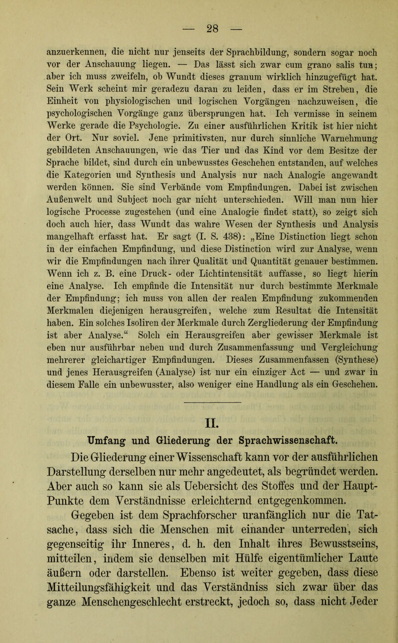 anzuerkennen, die nicht nur jenseits der Sprachbildung, sondern sogar noch vor der Anschauung liegen. — Das lässt sich zwar cum grano salis tun; aber ich muss zweifeln, ob Wundt dieses granum wirklich hinzugefügt hat. Sein Werk scheint mir geradezu daran zu leiden, dass er im Streben, die Einheit von physiologischen und logischen Vorgängen nachzuweisen, die psychologischen Vorgänge ganz übersprungen hat. Ich vermisse in seinem Werke gerade die Psychologie. Zu einer ausführlichen Kritik ist hier nicht der Ort. Nur soviel. Jene primitivsten, nur durch sinnliche Warnehmung gebildeten Anschauungen, wie das Tier und das Kind vor dem Besitze der Sprache bildet, sind durch ein unbewusstes Geschehen entstanden, auf welches die Kategorien und Synthesis und Analysis nur nach Analogie angewandt werden können. Sie sind Verbände vom Empfindungen. Dabei ist zwischen Außenwelt und Subject noch gar nicht unterschieden. Will man nun hier logische Processe zugestehen (und eine Analogie findet statt), so zeigt sich doch auch hier, dass Wundt das wahre Wesen der Synthesis und Analysis mangelhaft erfasst hat. Er sagt (I. S. 438): „Eine Distinction liegt schon in der einfachen Empfindung, und diese Distinction wird zur Analyse, wenn wir die Empfindungen nach ihrer Qualität und Quantität genauer bestimmen. Wenn ich z. B. eine Druck- oder Lichtintensität auffasse, so liegt hierin eine Analyse. Ich empfinde die Intensität nur durch bestimmte Merkmale der Empfindung; ich muss von allen der realen Empfindung zukommenden Merkmalen diejenigen herausgreifen, welche zum Besultat die Intensität haben. Ein solches Isoliren der Merkmale durch Zergliederung der Empfindung ist aber Analyse.“ Solch ein Herausgreifen aber gewisser Merkmale ist eben nur ausführbar neben und durch Zusammenfassung und Vergleichung mehrerer gleichartiger Empfindungen. Dieses Zusammenfassen (Synthese) und jenes Herausgreifen (Analyse) ist nur ein einziger Act — und zwar in diesem Falle ein unbewusster, also weniger eine Handlung als ein Geschehen. II. Umfang und Gliederung der Sprachwissenschaft. Die Gliederung einer Wissenschaft kann vor der ausführlichen Darstellung derselben nur mehr angedeutet, als begründet werden. Aber auch so kann sie als Uebersicht des Stoffes und der Haupt- Punkte dem Verständnisse erleichternd entgegenkommen. Gegeben ist dem Sprachforscher uranfänglich nur die Tat- sache, dass sich die Menschen mit einander unterreden, sich gegenseitig ihr Inneres, d. h. den Inhalt ihres Bewusstseins, mitteilen, indem sie denselben mit Hülfe eigentümlicher Laute äußern oder darstellen. Ebenso ist weiter gegeben, dass diese Mitteilungsfähigkeit und das Verständniss sich zwar über das ganze Menschengeschlecht erstreckt, jedoch so, dass nicht Jeder