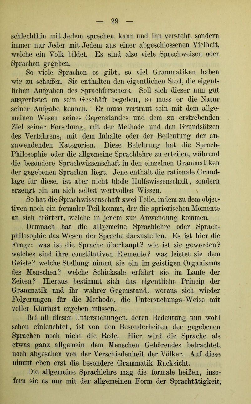 schlechthin mit Jedem sprechen kann und ihn versteht, sondern immer nur Jeder mit Jedem aus einer abgeschlossenen Vielheit, welche ein Volk bildet. Es sind also viele Sprechweisen oder Sprachen gegeben. So viele Sprachen es gibt, so viel Grammatiken haben wir zu schaffen. Sie enthalten den eigentlichen Stoff, die eigent- lichen Aufgaben des Sprachforschers. Soll sich dieser nun gut ausgerüstet an sein Geschäft begeben, so muss er die Natur seiner Aufgabe kennen. Er muss vertraut sein mit dem allge- meinen Wesen seines Gegenstandes und dem zu erstrebenden Ziel seiner Forschung, mit der Methode und den Grundsätzen des Verfahrens, mit dem Inhalte oder der Bedeutung der an- zuwendenden Kategorien. Diese Belehrung hat die Sprach- philosophie oder die allgemeine Sprachlehre zu erteilen, während die besondere Sprachwissenschaft in den einzelnen Grammatiken der gegebenen Sprachen liegt. Jene enthält die rationale Grund- lage für diese, ist aber nicht bloße Hülfswissenschaft, sondern erzeugt ein an sich selbst wertvolles Wissen. \ So hat die Sprachwissenschaft zwei Teile, indem zu dem objec- tiven noch ein formaler Teil kommt, der die apriorischen Momente an sich erörtert, welche in jenem zur Anwendung kommen. Demnach hat die allgemeine Sprachlehre oder Sprach- philosophie das Wesen der Sprache darzustellen. Es ist hier die Frage: was ist die Sprache überhaupt? wie ist sie geworden? welches sind ihre constitutiven Elemente? was leistet sie dem Geiste? welche Stellung nimmt sie ein im geistigen Organismus des Menschen? welche Schicksale erfährt sie im Laufe der Zeiten? Hieraus bestimmt sich das eigentliche Princip der Grammatik und ihr wahrer Gegenstand, woraus sich wieder Folgerungen für die Methode, die Untersuchungs-Weise mit voller Klarheit ergeben müssen. Bei all diesen Untersuchungen, deren Bedeutung nun wohl schon einleuchtet, ist von den Besonderheiten der gegebenen Sprachen noch nicht die Rede. Hier wird die Sprache als etwas ganz allgemein dem Menschen Gehörendes betrachtet, noch abgesehen von der Verschiedenheit der Völker. Auf diese nimmt eben erst die besondere Grammatik Rücksicht. Die allgemeine Sprachlehre mag die formale heißen, inso- fern sie es nur mit der allgemeinen Form der Sprachtätigkeit,