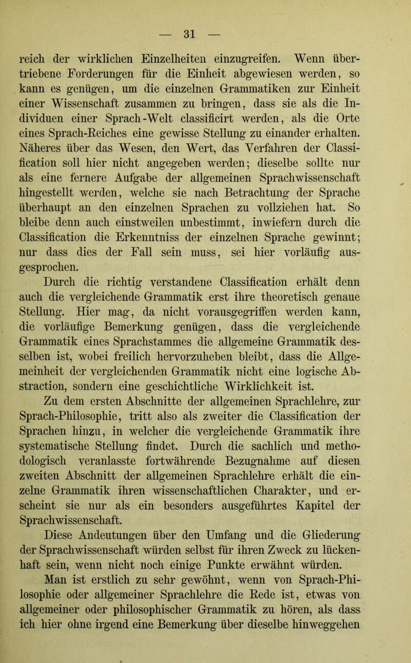 reich der wirklichen Einzelheiten einzugreifen. Wenn über- triebene Forderungen für die Einheit abgewiesen werden, so kann es genügen, um die einzelnen Grammatiken zur Einheit einer Wissenschaft zusammen zu bringen, dass sie als die In- dividuen einer Sprach-Welt classificirt werden, als die Orte eines Sprach-Reiches eine gewisse Stellung zu einander erhalten. Näheres über das Wesen, den Wert, das Verfahren der Classi- fication soll hier nicht angegeben werden; dieselbe sollte nur als eine fernere Aufgabe der allgemeinen Sprachwissenschaft hingestellt werden, welche sie nach Betrachtung der Sprache überhaupt an den einzelnen Sprachen zu vollziehen hat. So bleibe denn auch einstweilen unbestimmt, inwiefern durch die Classification die Erkenntniss der einzelnen Sprache gewinnt; nur dass dies der Fall sein muss, sei hier vorläufig aus- gesprochen. Durch die richtig verstandene Classification erhält denn auch die vergleichende Grammatik erst ihre theoretisch genaue Stellung. Hier mag, da nicht vorausgegrifien werden kann, die vorläufige Bemerkung genügen, dass die vergleichende Grammatik eines Sprachstammes die allgemeine Grammatik des- selben ist, wobei freilich hervorzuheben bleibt, dass die Allge- meinheit der vergleichenden Grammatik nicht eine logische Ab- straction, sondern eine geschichtliche Wirklichkeit ist. Zu dem ersten Abschnitte der allgemeinen Sprachlehre, zur Sprach-Philosophie, tritt also als zweiter die Classification der Sprachen hinzu, in welcher die vergleichende Grammatik ihre systematische Stellung findet. Durch die sachlich und metho- dologisch veranlasste fortwährende Bezugnahme auf diesen zweiten Abschnitt der allgemeinen Sprachlehre erhält die ein- zelne Grammatik ihren wissenschaftlichen Charakter, und er- scheint sie nur als ein besonders ausgeführtes Kapitel der Sprachwissenschaft. Diese Andeutungen über den Umfang und die Gliederung der Sprachwissenschaft würden selbst für ihren Zweck zu lücken- haft sein, wenn nicht noch einige Punkte erwähnt würden. Man ist erstlich zu sehr gewöhnt, wenn von Sprach-Phi- losophie oder allgemeiner Sprachlehre die Rede ist, etwas von allgemeiner oder philosophischer Grammatik zu hören, als dass ich hier ohne irgend eine Bemerkung über dieselbe hinweggehen
