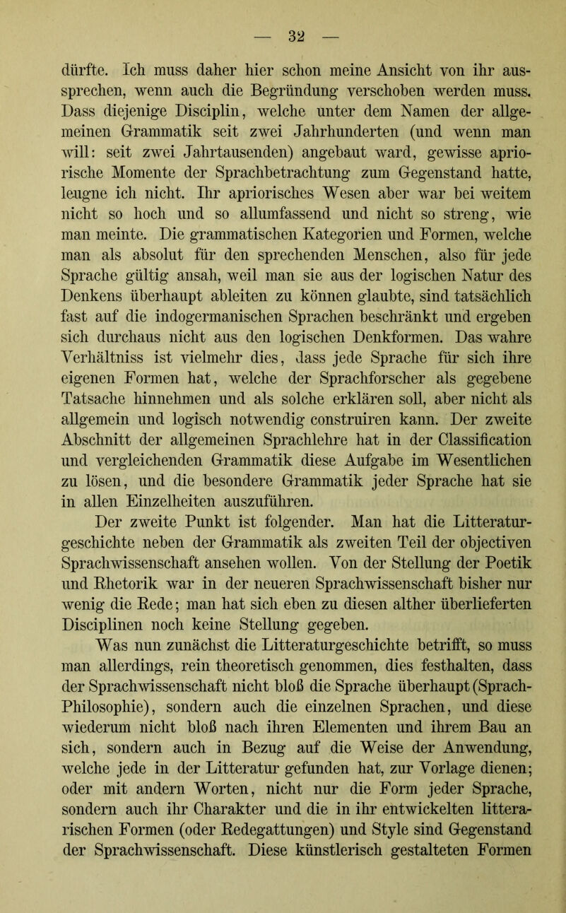 dürfte. Ich muss daher hier schon meine Ansicht von ihr aus- sprechen, wenn auch die Begründung verschoben werden muss. Dass diejenige Disciplin, welche unter dem Namen der allge- meinen Grammatik seit zwei Jahrhunderten (und wenn man will: seit zwei Jahrtausenden) angebaut ward, gewisse aprio- rische Momente der Sprachbetrachtung zum Gegenstand hatte, leugne ich nicht. Ihr apriorisches Wesen aber war bei weitem nicht so hoch und so allumfassend und nicht so streng, wie man meinte. Die grammatischen Kategorien und Formen, welche man als absolut für den sprechenden Menschen, also für jede Sprache gültig ansah, weil man sie aus der logischen Natur des Denkens überhaupt ableiten zu können glaubte, sind tatsächlich fast auf die indogermanischen Sprachen beschränkt und ergeben sich durchaus nicht aus den logischen Denkformen. Das wahre Verhältnis ist vielmehr dies, dass jede Sprache für sich ihre eigenen Formen hat, welche der Sprachforscher als gegebene Tatsache hinnehmen und als solche erklären soll, aber nicht als allgemein und logisch notwendig construiren kann. Der zweite Abschnitt der allgemeinen Sprachlehre hat in der Classification und vergleichenden Grammatik diese Aufgabe im Wesentlichen zu lösen, und die besondere Grammatik jeder Sprache hat sie in allen Einzelheiten auszuführen. Der zweite Punkt ist folgender. Man hat die Litteratur- geschichte neben der Grammatik als zweiten Teil der objectiven Sprachwissenschaft ansehen wollen. Von der Stellung der Poetik und Rhetorik war in der neueren Sprachwissenschaft bisher nur wenig die Rede; man hat sich eben zu diesen alther überlieferten Disciplinen noch keine Stellung gegeben. Was nun zunächst die Litteraturgeschichte betrifft, so muss man allerdings, rein theoretisch genommen, dies festhalten, dass der Sprachwissenschaft nicht bloß die Sprache überhaupt (Sprach- philosophie), sondern auch die einzelnen Sprachen, und diese wiederum nicht bloß nach ihren Elementen und ihrem Bau an sich, sondern auch in Bezug auf die Weise der Anwendung, welche jede in der Litteratur gefunden hat, zur Vorlage dienen; oder mit andern Worten, nicht nur die Form jeder Sprache, sondern auch ihr Charakter und die in ihr entwickelten litera- rischen Formen (oder Redegattungen) und Style sind Gegenstand der Sprachwissenschaft. Diese künstlerisch gestalteten Formen